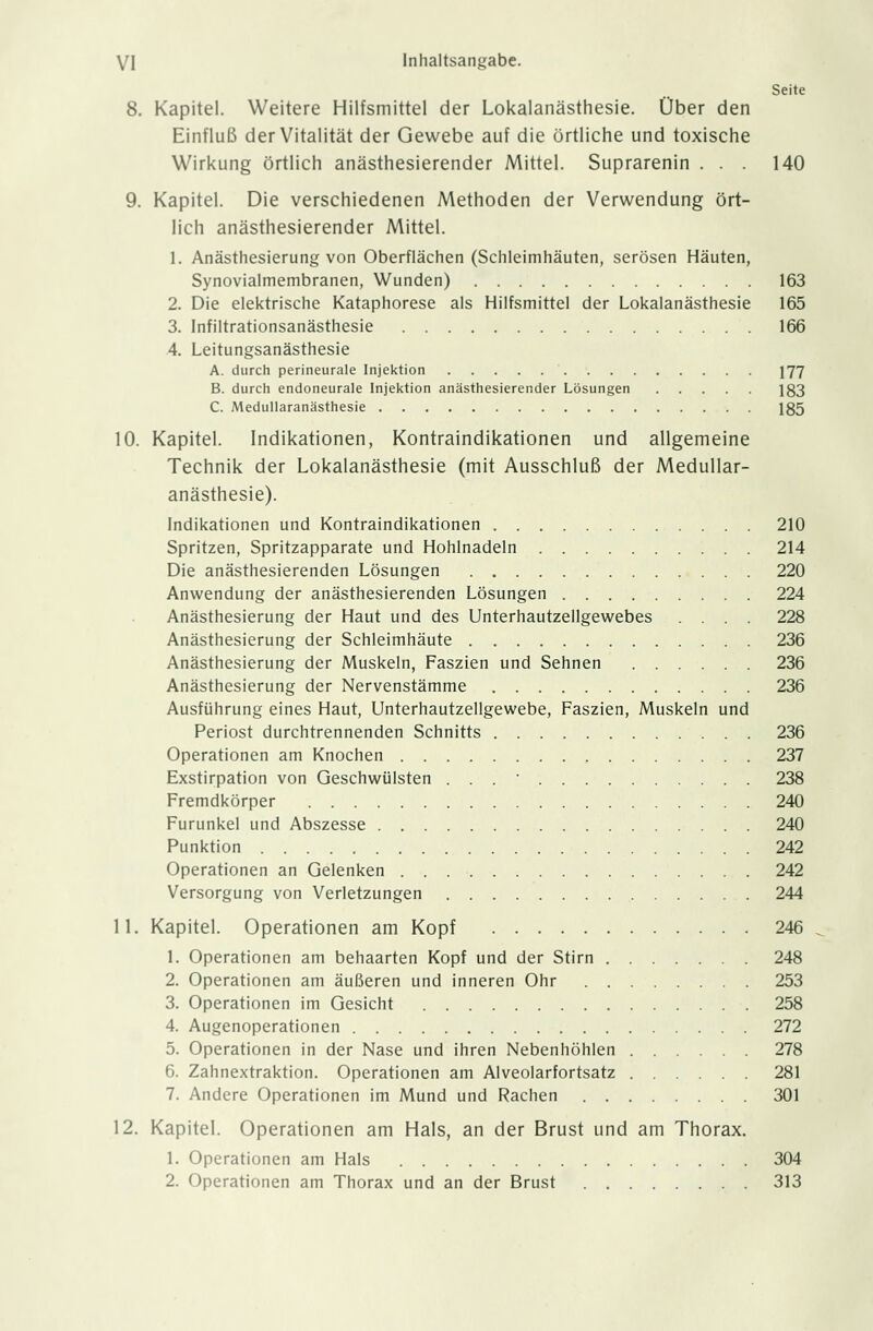 Seite 8. Kapitel. Weitere Hilfsmittel der Lokalanästhesie. Über den Einfluß der Vitalität der Gewebe auf die örtliche und toxische Wirkung örtlich anästhesierender Mittel. Suprarenin . . . 140 9. Kapitel. Die verschiedenen Methoden der Verwendung ört- lich anästhesierender Mittel. 1. Anästhesierung von Oberflächen (Schleimhäuten, serösen Häuten, Synovialmembranen, Wunden) 163 2. Die elektrische Kataphorese als Hilfsmittel der Lokalanästhesie 165 3. Infiltrationsanästhesie 166 4. Leitungsanästhesie A. durch perineurale Injektion 177 B. durch endoneurale Injektion anästhesierender Lösungen 133 C Medullaranästhesie 135 10. Kapitel. Indikationen, Kontraindikationen und allgemeine Technik der Lokalanästhesie (mit Ausschluß der Medullar- anästhesie). Indikationen und Kontraindikationen 210 Spritzen, Spritzapparate und Hohlnadeln 214 Die anästhesierenden Lösungen 220 Anwendung der anästhesierenden Lösungen 224 Anästhesierung der Haut und des Unterhautzellgewebes .... 228 Anästhesierung der Schleimhäute 236 Anästhesierung der Muskeln, Faszien und Sehnen 236 Anästhesierung der Nervenstämme 236 Ausführung eines Haut, Unterhautzellgewebe, Faszien, Muskeln und Periost durchtrennenden Schnitts 236 Operationen am Knochen 237 Exstirpation von Geschwülsten . . .' • 238 Fremdkörper 240 Furunkel und Abszesse 240 Punktion 242 Operationen an Gelenken 242 Versorgung von Verletzungen 244 11. Kapitel. Operationen am Kopf 246 1. Operationen am behaarten Kopf und der Stirn 248 2. Operationen am äußeren und inneren Ohr 253 3. Operationen im Gesicht 258 4. Augenoperationen 272 5. Operationen in der Nase und ihren Nebenhöhlen 278 6. Zahnextraktion. Operationen am Alveolarfortsatz 281 7. Andere Operationen im Mund und Rachen 301 12. Kapitel. Operationen am Hals, an der Brust und am Thorax. 1. Operationen am Hals 304 2. Operationen am Thorax und an der Brust 313