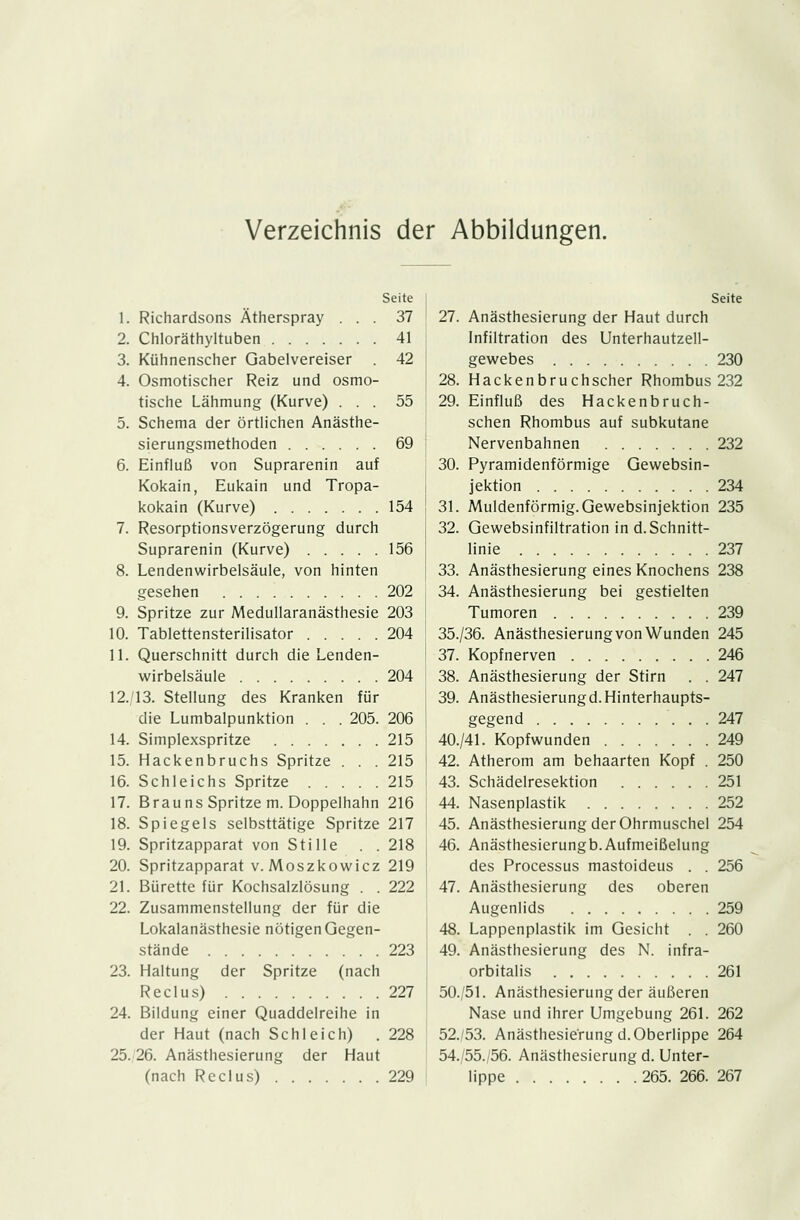 Verzeichnis der Abbildungen. 9. 10. 11. 12. 14. 15. 16. 17. 18. 19. 20. 21. 22. 23. 24. 25 Seite Richardsons Ätherspray ... 37 Chloräthyltuben 41 Kühnenscher Gabelvereiser 42 Osmotischer Reiz und osmo- tische Lähmung (Kurve) ... 55 Schema der örtlichen Anästhe- sierungsmethoden 69 Einfluß von Suprarenin auf Kokain, Eukain und Tropa- kokain (Kurve) 154 Resorptionsverzögerung durch Suprarenin (Kurve) 156 Lendenwirbelsäule, von hinten gesehen 202 Spritze zur Medullaranästhesie 203 Tablettensterilisator 204 Querschnitt durch die Lenden- wirbelsäule 204 13. Stellung des Kranken für die Lumbalpunktion . . . 205. 206 Simplexspritze 215 Hackenbruchs Spritze . . . 215 Schleichs Spritze 215 Brauns Spritze m. Doppelhahn 216 Spiegels selbsttätige Spritze 217 Spritzapparat von Stille . . 218 Spritzapparat v. Moszkowicz 219 Bürette für Kochsalzlösung . . 222 Zusammenstellung der für die Lokalanästhesie nötigen Gegen- stände 223 Haltung der Spritze (nach Reclus) 227 Bildung einer Quaddelreihe in der Haut (nach Schleich) .228 26. Anästhesierung der Haut (nach Reclus) 229 Seite 27. Anästhesierung der Haut durch Infiltration des Unterhautzell- gewebes 230 28. Hacken bruchscher Rhombus 232 29. Einfluß des Hackenbruch- schen Rhombus auf subkutane Nervenbahnen 232 30. Pyramidenförmige Gewebsin- jektion 234 31. Muldenförmig. Gewebsinjektion 235 32. Gewebsinfiltration in d.Schnitt- linie 237 33. Anästhesierung eines Knochens 238 34. Anästhesierung bei gestielten Tumoren 239 35./36. Anästhesierung von Wunden 245 37. Kopfnerven 246 38. Anästhesierung der Stirn . . 247 39. Anästhesierungd.Hinterhaupts- gegend ... 247 40./41. Kopfwunden 249 42. Atherom am behaarten Kopf . 250 43. Schädelresektion 251 44. Nasenplastik 252 45. Anästhesierung der Ohrmuschel 254 46. Anästhesierungb.Aufmeißelung des Processus mastoideus . . 256 47. Anästhesierung des oberen Augenlids 259 48. Lappenplastik im Gesicht . . 260 49. Anästhesierung des N. infra- orbitalis 261 50./51. Anästhesierung der äußeren Nase und ihrer Umgebung 261. 262 52.53. Anästhesierungd.Oberlippe 264 54./55.;56. Anästhesierung d. Unter- lippe 265. 266. 267