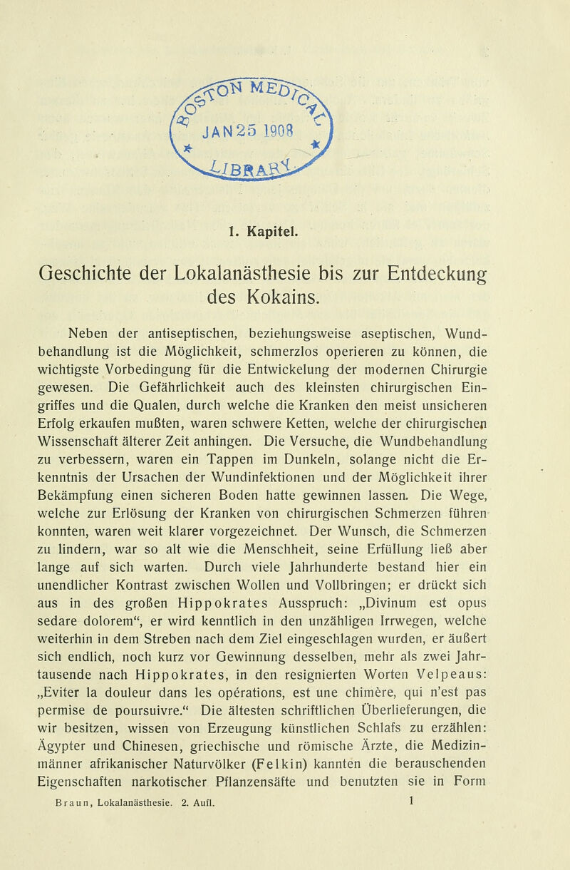 Geschichte der Lokalanästhesie bis zur Entdeckung des Kokains. Neben der antiseptischen, beziehungsweise aseptischen, Wund- behandlung ist die Möglichkeit, schmerzlos operieren zu können, die wichtigste Vorbedingung für die Entwickelung der modernen Chirurgie gewesen. Die Gefährlichkeit auch des kleinsten chirurgischen Ein- griffes und die Qualen, durch welche die Kranken den meist unsicheren Erfolg erkaufen mußten, waren schwere Ketten, welche der chirurgischen Wissenschaft älterer Zeit anhingen. Die Versuche, die Wundbehandlung zu verbessern, waren ein Tappen im Dunkeln, solange nicht die Er- kenntnis der Ursachen der Wundinfektionen und der Möglichkeit ihrer Bekämpfung einen sicheren Boden hatte gewinnen lassen. Die Wege, welche zur Erlösung der Kranken von chirurgischen Schmerzen führen konnten, waren weit klarer vorgezeichnet. Der Wunsch, die Schmerzen zu lindern, war so alt wie die Menschheit, seine Erfüllung ließ aber lange auf sich warten. Durch viele Jahrhunderte bestand hier ein unendlicher Kontrast zwischen Wollen und Vollbringen; er drückt sich aus in des großen Hippokrates Ausspruch: „Divinum est opus sedare dolorem, er wird kenntlich in den unzähligen Irrwegen, welche weiterhin in dem Streben nach dem Ziel eingeschlagen wurden, er äußert sich endlich, noch kurz vor Gewinnung desselben, mehr als zwei Jahr- tausende nach Hippokrates, in den resignierten Worten Velpeaus: „Eviter la douleur dans les Operations, est une chimere, qui n'est pas permise de poursuivre. Die ältesten schriftlichen Überlieferungen, die wir besitzen, wissen von Erzeugung künstlichen Schlafs zu erzählen: Ägypter und Chinesen, griechische und römische Ärzte, die Medizin- männer afrikanischer Naturvölker (Felkin) kannten die berauschenden Eigenschaften narkotischer Pflanzensäfte und benutzten sie in Form Braun, Lokalanästhesie. 2. Aufl. 1