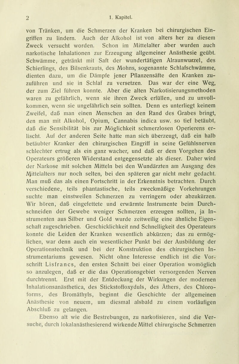 von Tränken, um die Schmerzen der Kranken bei chirurgischen Ein- griffen zu lindern. Auch der Alkohol ist von alters her zu diesem Zweck versucht worden. Schon im Mittelalter aber wurden auch narkotische Inhalationen zur Erzeugung allgemeiner Anästhesie geübt. Schwämme, getränkt mit Saft der wundertätigen Alraunwurzel, des Schierlings, des Bilsenkrauts, des Mohns, sogenannte Schlafschwämme, dienten dazu, um die Dämpfe jener Pflanzensäfte den Kranken zu- zuführen und sie in Schlaf zu versetzen. Das war der eine Weg, der zum Ziel führen konnte. Aber die alten Narkotisierungsmethoden waren zu gefährlich, wenn sie ihren Zweck erfüllen, und zu unvoll- kommen, wenn sie ungefährlich sein sollten. Denn es unterliegt keinem Zweifel, daß man einen Menschen an den Rand des Grabes bringt, den man mit Alkohol, Opium, Cannabis indica usw. so tief betäubt, daß die Sensibilität bis zur Möglichkeit schmerzlosen Operierens er- lischt. Auf der anderen Seite hatte man sich überzeugt, daß ein halb betäubter Kranker den chirurgischen Eingriff in seine Gefühlsnerven schlechter ertrug als ein ganz wacher, und daß er dem Vorgehen des Operateurs größeren Widerstand entgegensetzte als dieser. Daher wird der Narkose mit solchen Mitteln bei den Wundärzten am Ausgang des Mittelalters nur noch selten, bei den späteren gar nicht mehr gedacht. Man muß das als einen Fortschritt in der Erkenntnis betrachten. Durch verschiedene, teils phantastische, teils zweckmäßige Vorkehrungen suchte man einstweilen Schmerzen zu verringern oder abzukürzen. Wir hören, daß eingefettete und erwärmte Instrumente beim Durch- schneiden der Gewebe weniger Schmerzen erzeugen sollten, ja In- strumenten aus Silber und Gold wurde zeitweilig eine ähnliche Eigen- schaft zugeschrieben. Geschicklichkeit nnd Schnelligkeit des Operateurs konnte die Leiden der Kranken wesentlich abkürzen; das zu ermög- lichen, war denn auch ein wesentlicher Punkt bei der Ausbildung der Operationstechnik und bei der Konstruktion des chirurgischen In- strumentariums gewesen. Nicht ohne Interesse endlich ist die Vor- schrift Lisfrancs, den ersten Schnitt bei einer Operation womöglich so anzulegen, daß er die das Operationsgebiet versorgenden Nerven durchtrennt. Erst mit der Entdeckung der Wirkungen der modernen Inhalationsanästhetica, des Stickstoffoxyduls, des Äthers, des Chloro- forms, des Bromäthyls, beginnt die Geschichte der allgemeinen Anästhesie von neuem, um diesmal alsbald zu einem vorläufigen Abschluß zu gelangen. Ebenso alt wie die Bestrebungen, zu narkotisieren, sind die Ver- suche, durch lokalanästhesierend wirkende Mittel chirurgische Schmerzen