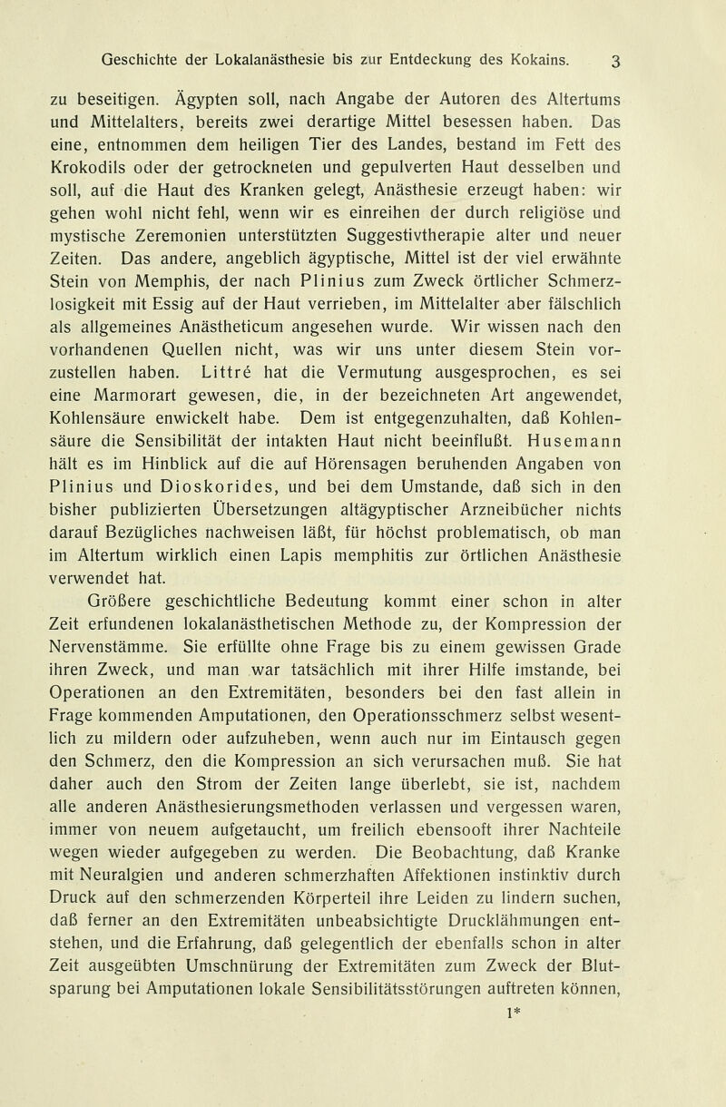 zu beseitigen. Ägypten soll, nach Angabe der Autoren des Altertums und Mittelalters, bereits zwei derartige Mittel besessen haben. Das eine, entnommen dem heiligen Tier des Landes, bestand im Fett des Krokodils oder der getrockneten und gepulverten Haut desselben und soll, auf die Haut des Kranken gelegt, Anästhesie erzeugt haben: wir gehen wohl nicht fehl, wenn wir es einreihen der durch religiöse und mystische Zeremonien unterstützten Suggestivtherapie alter und neuer Zeiten. Das andere, angeblich ägyptische, Mittel ist der viel erwähnte Stein von Memphis, der nach Plinius zum Zweck örtlicher Schmerz- losigkeit mit Essig auf der Haut verrieben, im Mittelalter aber fälschlich als allgemeines Anästheticum angesehen wurde. Wir wissen nach den vorhandenen Quellen nicht, was wir uns unter diesem Stein vor- zustellen haben. Littre hat die Vermutung ausgesprochen, es sei eine Marmorart gewesen, die, in der bezeichneten Art angewendet, Kohlensäure enwickelt habe. Dem ist entgegenzuhalten, daß Kohlen- säure die Sensibilität der intakten Haut nicht beeinflußt. Husemann hält es im Hinblick auf die auf Hörensagen beruhenden Angaben von Plinius und Dioskorides, und bei dem Umstände, daß sich in den bisher publizierten Übersetzungen altägyptischer Arzneibücher nichts darauf Bezügliches nachweisen läßt, für höchst problematisch, ob man im Altertum wirklich einen Lapis memphitis zur örtlichen Anästhesie verwendet hat. Größere geschichtliche Bedeutung kommt einer schon in alter Zeit erfundenen lokalanästhetischen Methode zu, der Kompression der Nervenstämme. Sie erfüllte ohne Frage bis zu einem gewissen Grade ihren Zweck, und man war tatsächlich mit ihrer Hilfe imstande, bei Operationen an den Extremitäten, besonders bei den fast allein in Frage kommenden Amputationen, den Operationsschmerz selbst wesent- lich zu mildern oder aufzuheben, wenn auch nur im Eintausch gegen den Schmerz, den die Kompression an sich verursachen muß. Sie hat daher auch den Strom der Zeiten lange überlebt, sie ist, nachdem alle anderen Anästhesierungsmethoden verlassen und vergessen waren, immer von neuem aufgetaucht, um freilich ebensooft ihrer Nachteile wegen wieder aufgegeben zu werden. Die Beobachtung, daß Kranke mit Neuralgien und anderen schmerzhaften Affektionen instinktiv durch Druck auf den schmerzenden Körperteil ihre Leiden zu lindern suchen, daß ferner an den Extremitäten unbeabsichtigte Drucklähmungen ent- stehen, und die Erfahrung, daß gelegentlich der ebenfalls schon in alter Zeit ausgeübten Umschnürung der Extremitäten zum Zweck der Blut- sparung bei Amputationen lokale Sensibilitätsstörungen auftreten können, 1*