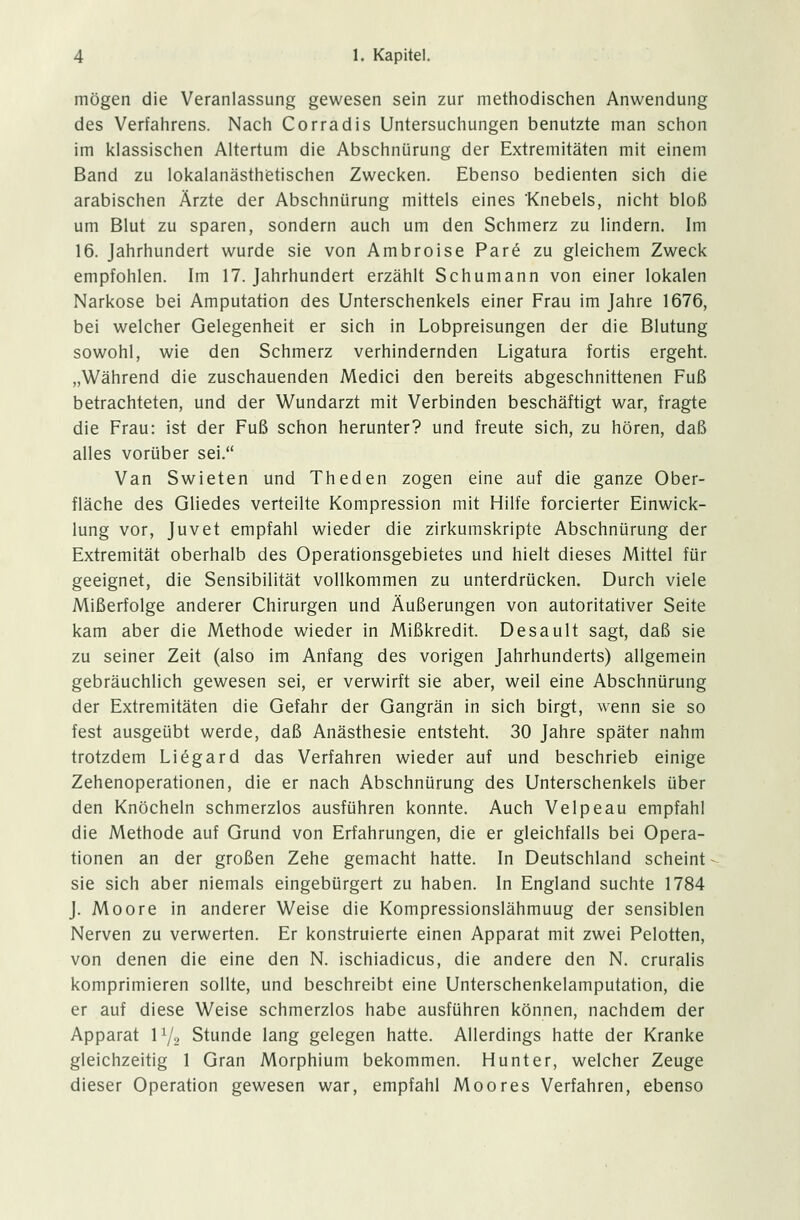 mögen die Veranlassung gewesen sein zur methodischen Anwendung des Verfahrens. Nach Corradis Untersuchungen benutzte man schon im klassischen Altertum die Abschnürung der Extremitäten mit einem Band zu lokalanästhetischen Zwecken. Ebenso bedienten sich die arabischen Ärzte der Abschnürung mittels eines Knebels, nicht bloß um Blut zu sparen, sondern auch um den Schmerz zu lindern. Im 16. Jahrhundert wurde sie von Ambroise Pare zu gleichem Zweck empfohlen. Im 17. Jahrhundert erzählt Schumann von einer lokalen Narkose bei Amputation des Unterschenkels einer Frau im Jahre 1676, bei welcher Gelegenheit er sich in Lobpreisungen der die Blutung sowohl, wie den Schmerz verhindernden Ligatura fortis ergeht. „Während die zuschauenden Medici den bereits abgeschnittenen Fuß betrachteten, und der Wundarzt mit Verbinden beschäftigt war, fragte die Frau: ist der Fuß schon herunter? und freute sich, zu hören, daß alles vorüber sei. Van Swieten und Theden zogen eine auf die ganze Ober- fläche des Gliedes verteilte Kompression mit Hilfe forcierter Einwick- lung vor, Juvet empfahl wieder die zirkumskripte Abschnürung der Extremität oberhalb des Operationsgebietes und hielt dieses Mittel für geeignet, die Sensibilität vollkommen zu unterdrücken. Durch viele Mißerfolge anderer Chirurgen und Äußerungen von autoritativer Seite kam aber die Methode wieder in Mißkredit. Desault sagt, daß sie zu seiner Zeit (also im Anfang des vorigen Jahrhunderts) allgemein gebräuchlich gewesen sei, er verwirft sie aber, weil eine Abschnürung der Extremitäten die Gefahr der Gangrän in sich birgt, wenn sie so fest ausgeübt werde, daß Anästhesie entsteht. 30 Jahre später nahm trotzdem Li£gard das Verfahren wieder auf und beschrieb einige Zehenoperationen, die er nach Abschnürung des Unterschenkels über den Knöcheln schmerzlos ausführen konnte. Auch Velpeau empfahl die Methode auf Grund von Erfahrungen, die er gleichfalls bei Opera- tionen an der großen Zehe gemacht hatte. In Deutschland scheint sie sich aber niemals eingebürgert zu haben. In England suchte 1784 J. Moore in anderer Weise die Kompressionslähmuug der sensiblen Nerven zu verwerten. Er konstruierte einen Apparat mit zwei Pelotten, von denen die eine den N. ischiadicus, die andere den N. cruralis komprimieren sollte, und beschreibt eine Unterschenkelamputation, die er auf diese Weise schmerzlos habe ausführen können, nachdem der Apparat l1^ Stunde lang gelegen hatte. Allerdings hatte der Kranke gleichzeitig 1 Gran Morphium bekommen. Hunter, welcher Zeuge dieser Operation gewesen war, empfahl Moores Verfahren, ebenso