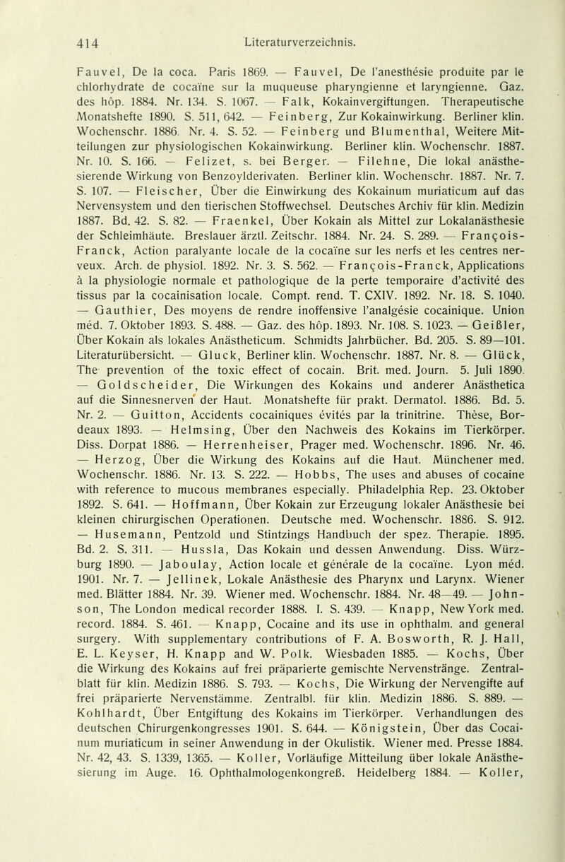 Fauvel, De la coca. Paris 1869. — Fauvel, De l'anesthesie produite par le chlorhydrate de coca'i'ne sur la muqueuse pharyngienne et laryngienne. Gaz. des höp. 1884. Nr. 134. S. 1067. — Falk, Kokainvergiftungen. Therapeutische Monatshefte 1890. S. 511,642. — Feinberg, Zur Kokainwirkung. Berliner klin. Wochenschr. 1886. Nr. 4. S. 52. — Feinberg und Blumenthal, Weitere Mit- teilungen zur physiologischen Kokainwirkung. Berliner klin. Wochenschr. 1887. Nr. 10. S. 166. — Felizet, s. bei Berger. — Filehne, Die lokal anästhe- sierende Wirkung von Benzoylderivaten. Berliner klin. Wochenschr. 1887. Nr. 7. S. 107. — Fleischer, Über die Einwirkung des Kokainum muriaticum auf das Nervensystem und den tierischen Stoffwechsel. Deutsches Archiv für klin. Medizin 1887. Bd. 42. S. 82. — Fraenkel, Über Kokain als Mittel zur Lokalanästhesie der Schleimhäute. Breslauer ärztl. Zeitschr. 1884. Nr. 24. S. 289. — Frangois- Franck, Action paralyante locale de la coca'i'ne sur les nerfs et les centres ner- veux. Arch. de physiol. 1892. Nr. 3. S. 562. — Frangois-Franck, Applications ä la Physiologie normale et pathologique de la perte temporaire d'activite des tissus par la cocainisation locale. Compt. rend. T. CXIV. 1892. Nr. 18. S. 1040. — Gauthier, Des moyens de rendre inoffensive l'analgesie cocainique. Union med. 7. Oktober 1893. S. 488. — Gaz. des höp. 1893. Nr. 108. S. 1023. — Geißler, Über Kokain als lokales Anästheticum. Schmidts Jahrbücher. Bd. 205. S. 89—101. Literaturübersicht. — Gluck, Berliner klin. Wochenschr. 1887. Nr. 8. — Glück, The prevention of the toxic effect of Cocain. Brit. med. Journ. 5. Juli 1890. — Goldscheider, Die Wirkungen des Kokains und anderer Anästhetica auf die Sinnesnerven' der Haut. Monatshefte für prakt. Dermatol. 1886. Bd. 5. Nr. 2. — Guitton, Accidents cocainiques evites par la trinitrine. These, Bor- deaux 1893. — Helmsing, Über den Nachweis des Kokains im Tierkörper. Diss. Dorpat 1886. — Herrenheiser, Prager med. Wochenschr. 1896. Nr. 46. — Herzog, Über die Wirkung des Kokains auf die Haut. Münchener med. Wochenschr. 1886. Nr. 13. S. 222. — Hobbs, The uses and abuses of cocaine with reference to mucous membranes especially. Philadelphia Rep. 23. Oktober 1892. S. 641. — Hoffmann, Über Kokain zur Erzeugung lokaler Anästhesie bei kleinen chirurgischen Operationen. Deutsche med. Wochenschr. 1886. S. 912. — Husemann, Pentzold und Stintzings Handbuch der spez. Therapie. 1895. Bd. 2. S. 311. — Hussla, Das Kokain und dessen Anwendung. Diss. Würz- burg 1890. — Jaboulay, Action locale et generale de la coca'i'ne. Lyon med. 1901. Nr. 7. — Jellinek, Lokale Anästhesie des Pharynx und Larynx. Wiener med. Blätter 1884. Nr. 39. Wiener med. Wochenschr. 1884. Nr. 48—49. — John- son, The London medical recorder 1888. I. S. 439. — Knapp, New York med. record. 1884. S. 461. — Knapp, Cocaine and its use in ophthalm. and general surgery. With supplementary contributions of F. A. Bosworth, R. J. Hall, E. L. Keyser, H. Knapp and W. Polk. Wiesbaden 1885. — Kochs, Über die Wirkung des Kokains auf frei präparierte gemischte Nervenstränge. Zentral- blatt für klin. Medizin 1886. S. 793. — Kochs, Die Wirkung der Nervengifte auf frei präparierte Nervenstämme. Zentralbl. für klin. Medizin 1886. S. 889. — Kohlhardt, Über Entgiftung des Kokains im Tierkörper. Verhandlungen des deutschen Chirurgenkongresses 1901. S. 644. — Königstein, Über das Cocai- num muriaticum in seiner Anwendung in der Okulistik. Wiener med. Presse 1884. Nr. 42, 43. S. 1339, 1365. — Koller, Vorläufige Mitteilung über lokale Anästhe- sierung im Auge. 16. Ophthalmologenkongreß. Heidelberg 1884. — Koller,