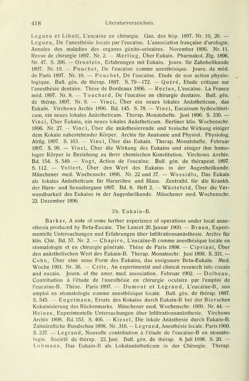 Legueu et Liho 11, L'euca'i'ne en Chirurgie. Gaz. des hup. 1897. Nr. 19, 20. — Legueu, De l'anesthesie locale par l'euca'i'ne. L'association francaise d'urologie. Annales des maladies des organes genito-urinaires. November 1896. Nr. 11. Revue de Chirurgie 1897. Nr. 2. — Merling, Über Eukain. Pharmakol. Ztg. 1896. Nr. 47. S. 396. — Ornstein, Erfahrungen mit Eukain. Journ. für Zahnheilkunde 1897. Nr. 19. — Pouchet, De l'euca'i'ne comme anesthesique. Journ. de med. de Paris 1897. Nr. 10. — Pouchet, De l'euca'i'ne. Etüde de son action physio- logique. Bull. gen. de therap. 1897. S. 79—172. — Qu£re, Etüde critique sur l'anesthesie dentaire. These de Bordeaux 1896. — Reclus, L'euca'i'ne. La France med. 1897. Nr. 8. -- Touchard, De l'euca'i'ne en Chirurgie dentaire. Bull. gen. de therap. 1897. Nr. 9. — Vinci, Über ein neues lokales Anästheticum, das Eukain. Virchows Archiv 1896. Bd. 145. S. 78. — Vinci, Eucainum hydrochlori- cum, ein neues lokales Anästheticum. Therap. Monatshefte. Juni 1896. S. 330. — Vinci, Über Eukain, ein neues lokales Anästheticum. Berliner klin. Wochenschr. 1896. Nr. 27. — Vinci, Über die anästhesierende und toxische Wirkung einiger dem Kokain nahestehender Körper. Archiv für Anatomie und Physiol. Physiolog. Abtlg. 1897. S. 163. — Vinci, Über das Eukain. Therap. Monatshefte. Februar 1897. S. 99. — Vinci, Über die Wirkung des Eukains und einiger ihm homo- loger Körper in Beziehung zu ihrer chemischen Konstitution. Virchows Archiv. Bd. 154. S. 549. — Vogt, Action de l'euca'i'ne. Bull. gen. de therapeut. 1897. S. 112. — Vollert, Über den Wert des Eukains in der Augenheilkunde. Münchener med. Wochenschr. 1896. Nr. 22 und 37. — Wossidlo, Das Eukain als lokales Anästheticum für Harnröhre und Blase. Zentralbl. für die Krankh. der Harn- und Sexualorgane 1897. Bd. 8. Heft 2. — Wüstefeld, Über die Ver- wendbarkeit des Eukains in der Augenheilkunde. Münchener med. Wochenschr. 22. Dezember 1896. 3b. Eukain-B. Barker, A note of some further experience of Operations under local anae- sthesia produced by Beta-Eucain. The Lancet 20. Januar 1900. — Braun, Experi- mentelle Untersuchungen und Erfahrungen über Infiltrationsanästhesie. Archiv für klin. Chir. Bd. 57. Nr. 2. — Chapiro, L'euca'i'ne-B comme anesthesique locale en Stomatologie et en Chirurgie generale. These de Paris 1898. — Cipriani, Über den anästhetischen Wert des Eukain-B. Therap. Monatsschr. Juni 1898. S. 331.— Cohn, Über eine neue Form des Eukains, das essigsaure Beta-Eukain. Med. Woche 1901. Nr. 36. — Crile, An experimental and clinical research into Cocain and eucain. Journ. of the amer. med. association. Februar 1902. — Dolbeau, Contribution ä l'etude de l'anesthesie en Chirurgie oculaire par l'emploi de l'eucaine-B. These. Paris 1897. — Dumont et Legrand, L'euca'i'ne-B, son emploi en Stomatologie comme anesthesique locale. Bull. gen. de therap. 1887. S. 545. — Engelmann, Ersatz des Kokains durch Eukain-B bei der Bierschen Kokainisierung des Rückenmarks. Münchener med. Wochenschr. 1900. Nr. 44. — Heinze, Experimentelle Untersuchungen über Infiltrationsanästhesie. Virchows Archiv 1898. Bd. 153. S. 466. — Kiesel, Die lokale Anästhesie durch Eukain-B. Zahnärztliche Rundschau 1898. Nr. 316. — Legrand, Anesthesie locale. Paris 1900. S. 237. — Legrand, Nouvelle contribution ä l'etude de l'euca'fne-B en Stomato- logie. Societe de therap. 22. Juni Bull. gen. de therap. 8. Juli 1898. S. 20. - Loh mann, Das Eukain-B als Lokalanästheticum in der Chirurgie. Therap.