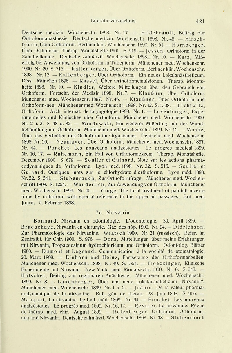 Deutsche medizin. Wochenschr. 1898. Nr. 17. - - Hildebrandt, Beitrag zur Orthoformanästhesie. Deutsche medizin. Wochenschr. 1898. Nr. 48. — Hirsch- bruch, Über Orthof orm. Berliner klin. Wochenschr. 1897. Nr. 51.— Hornberger, Über Orthoform. Therap. Monatshefte 1901. S.519. —Jessen, Orthoform in der Zahnheilkunde. Deutsche zahnärztl. Wochenschr. 1898. Nr. 10. — Katz, Miß- erfolg bei Anwendung von Orthoform in Tubenform. Münchener med. Wochenschr. 1900. Nr. 20. S. 713. —Kall enberger, Über Orthoform. Berliner klin. Wochenschr. 1898. Nr. 12. — Kallenberger, Über Orthoform. Ein neues Lokalanästheticum. Diss. München 1898. — Kassel, Über Orthoformemulsionen. Therap. Monats- hefte 1898. Nr. 10. — Kindler, Weitere Mitteilungen über den Gebrauch von Orthoform. Fortschr. der Medizin 1898. Nr. 7. — Kl au ßn er, Über Orthoform. Münchener med. Wochenschr. 1897. Nr. 46. — Klau ßn er, Über Orthoform und Orthoform-neu. Münchenermed. Wochenschr. 1898. Nr.42. S. 1338. —Li chtwitz, Orthoform. Arch. internat. de laryngologie 1898. Nr. 1. — Luxenburger, Expe- rimentelles und Klinisches über Orthoform. Münchener med. Wochenschr. 1900. Nr. 2 u. 3. S. 48 u. 82. — Miodowski, Ein weiterer Mißerfolg bei der Wund- behandlung mit Orthoform. Münchener med. Wochenschr. 1899. Nr. 12. —Mosse, Über das Verhalten des Orthoform im Organismus. Deutsche med. Wochenschr. 1898. Nr. 26. — Neumayer, Über Orthoform. Münchener med. Wochenschr. 1897. Nr. 44. -- Pouch et, Les nouveaux analgesiques. Le progres medical 1899. Nr. 16, 17. — Ruhe mann, Ein Fall von Orthoformekzem. Therap. Monatshefte. Dezember 1900. S. 679. — Soulier et Guinard, Note sur les actions pharma- codynamiques de l'orthoforme. Lyon med. 1898. Nr. 32. S. 516. — Soulier et Guinard, Quelques mots sur le chlorhydrate d'orthoforme. Lyon med. 1898. Nr.52. S.541. — Stubenrauch, Zur Orthoformfrage. Münchener med. Wochen- schrift 1898. S. 1254. — Wunderlich, Zur Anwendung von Orthoform. Münchener med. Wochenschr. 1899. Nr. 40. — Yonge, The local treatment of painfull ulcera- tions by orthoform with special reference to the upper air passages. Brit. med. Journ. 5. Februar 1898. 7c. Nirvanin. Bonnard, Nirvanin en Odontologie. L'odontologie. 30. April 1899. — Braquehaye, Nirvanin en Chirurgie. Gaz. des höp. 1900. Nr. 94. — Didrichson, Zur Pharmakologie des Nirvanins. Wratsch 1900. Nr.21 (russisch). Refer. im Zentralbl. für Chir. 1900. S. 976. — Dorn, Mitteilungen über meine Erfahrungen mit Nirvanin, Tropacocainum hydrochloricum und Orthoform. Odontolog. Blätter 1900. — Dumont et Legrand, Communication ä la societe de Stomatologie. 20. März 1899. — Einhorn und Heinz, Fortsetzung der Orthoformarbeiten. Münchener med. Wochenschr. 1898. Nr. 49. S.1554. — Floeckinger, Klinische Experimente mit Nirvanin. New York. med. Monatsschr. 1900. Nr. 6. S. 343. — Hölseher, Beitrag zur regionären Anästhesie. Münchener med. Wochenschr. 1899. Nr. 8. — Luxenburger, Über das neue Lokalanästheticum „Nirvanin. Münchener med. Wochenschr. 1899. Nr. 1 u. 2. — Joanin, De la valeur pharma- codynamique de la nirvanine. Bull. gen. de therap. 28. Juni 1898. S. 9ü6. — Manquat, La nirvanine. Le bull. med. 1899. Nr. 94. — Pouchet, Les nouveaux analgesiques. Le progres med. 1899. Nr. 16,17. — Reynier, La nirvanine. Revue de therap. med. chir. August 1899. — Rotenberger, Orthoform, Orthoform- neu und Nirvanin. Deutsche zahnärztl. Wochenschr. 1898. Nr. 38. —Stubenrauch