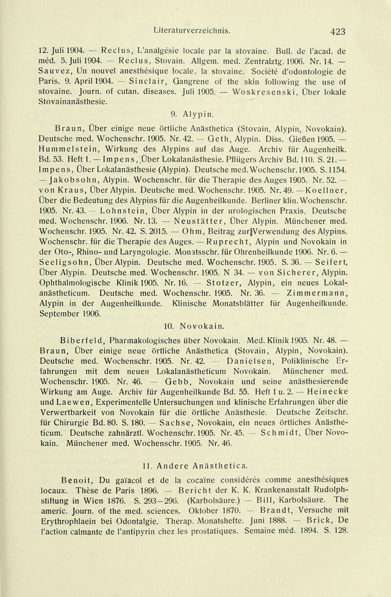 12. Juli 1904. — Reclus, L'analgesie locale par la stovaine. Bull, de l'acad. de med. 5. Juli 1904. — Reclus, Stovain. Allgem. med. Zentralztg. 1906. Nr. 14. — Sauvez, Un nouvel anesthesique locale, la stovaine. Societe d'odontologie de Paris. 9. April 1904. —Sinclair, Gangrene of the skin following the use of stovaine. Journ. of cutan. diseases. Juli 1905. — Woskresenski, Über lokale Stovainanästhesie. 9. Alypi'n. Braun, Über einige neue örtliche Anästhetica (Stovain, Alypin, Novokain). Deutsche med. Wochenschr. 1905. Nr. 42. — Geth, Alypin. Diss. Gießen 1905. — Hummeistein, Wirkung des Alypins auf das Auge. Archiv für Augenheilk. Bd. 53. Heft 1. — Impens,~:Über Lokalanästhesie. Pflügers Archiv Bd. 110. S. 21.— Impens, Über Lokalanästhesie (Alypin). Deutsche med. Wochenschr. 1905. S. 1154. — Jakobsohn, Alypin. Wochenschr. für die Therapie des Auges 1905. Nr. 52.— von Kraus, Über Alypin. Deutsche med. Wochenschr. 1905. Nr. 49. — Koellner, Über die Bedeutung des Alypins für die Augenheilkunde. Berliner klin. Wochenschr. 1905. Nr.43. — Lohnstein, Über Alypin in der urologischen Praxis. Deutsche med. Wochenschr. 1906. Nr. 13. — Neustätter, Über Alypin. Münchener med. Wochenschr. 1905. Nr. 42. S. 2015. — Ohm, Beitrag zur|Verwendung des Alypins. Wochenschr. für die Therapie des Auges. — Ruprecht, Alypin und Novokain in der Oto-, Rhino- und Laryngologie. Monatsschr. für Ohrenheilkunde 1906. Nr. 6. — Seeligsohn, Über Alypin. Deutsche med. Wochenschr. 1905. S. 36. — Seifert, Über Alypin. Deutsche med. Wochenschr. 1905. N 34. — von Sicherer, Alypin. Ophthalmologische Klinik 1905. Nr. 16. — Stotzer, Alypin, ein neues Lokal- anästheticum. Deutsche med. Wochenschr. 1905. Nr. 36. — Zimmermann, Alypin in der Augenheilkunde. Klinische Monatsblätter für Augenheilkunde. September 1906. 10. Novokain. Biberfeld, Pharmakologisches über Novokain. Med. Klinik 1905. Nr. 48.— Braun, Über einige neue örtliche Anästhetica (Stovain, Alypin, Novokain). Deutsche med. Wochenschr. 1905. Nr. 42. — Danielsen, Poliklinische Er- fahrungen mit dem neuen Lokalanästheticum Novokain. Münchener med. Wochenschr. 1905. Nr. 46. — Gebb, Novokain und seine anästhesierende Wirkung am Auge. Archiv für Augenheilkunde Bd. 55. Heft 1 u. 2. — Heinecke undLaewen, Experimentelle Untersuchungen und klinische Erfahrungen über die Verwertbarkeit von Novokain für die örtliche Anästhesie. Deutsche Zeitschr. für Chirurgie Bd. 80. S. 180. — Sachse, Novokain, ein neues örtliches Anästhe- ticum. Deutsche zahnärztl. Wochenschr. 1905. Nr.45. — Schmidt, Über Novo- kain. Münchener med. Wochenschr. 1905. Nr. 46. 11. Andere Anästhetica. Benoit, Du gaiacol et de la cocaine consideres comme anesthesiques locaux. These de Paris 1896. — Bericht der K. K. Krankenanstalt Rudolph- stiftung in Wien 1876. S. 293-296. (Karbolsäure.) — Bill, Karbolsäure. The americ. Journ. of the med. sciences. Oktober 1870. -- Brandt, Versuche mit Erythrophlaein bei Odontalgie. Therap. Monatshefte. Juni 1888. — Brick, De l'action calmante de l'antipyrin chez les prostatiques. Semaine med. 1894. S. 128.