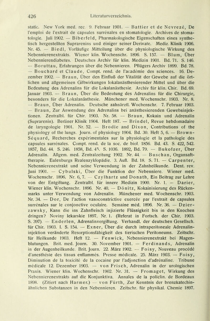 static. New York med. rec 9. Februar 1901. — Battier et de Nevreze, De l'emploi de l'extrait de capsules surrenales en Stomatologie. Archives de Stoma- tologie. Juli 1902. — Biberfeld, Pharmakologische Eigenschaften eines synthe- tisch hergestellten Suprarenins und einiger seiner Derivate. Mediz. Klinik 1906. Nr. 45. — Biedl, Vorläufige Mitteilung über die physiologische Wirkung des Nebennierenextrakts. Wiener klin. Wochenschr. 1896. S. 157. — Blum, Über Nebennierendiabetes. Deutsches Archiv für klin. Medizin 1901. Bd. 71. S. 146. — Boruttau, Erfahrungen über die Nebennieren. Pflügers Archiv 1899. Bd. 78. — Bouchard et Claude, Compt. rend. de l'academie des sciences. 16. De- zember 1902. — Braun, Über den Einfluß der Vitalität der Gewebe auf die ört- lichen und allgemeinen Giftwirkungen lokalanästhesierender Mittel und über die Bedeutung des Adrenalins für die Lokalanästhesie. Archiv für klin. Chir. Bd. 69. Januar 1903. — Braun, Über die Bedeutung des Adrenalins für die Chirurgie, besonders für die Lokalanästhesie. Münchener med. Wochenschr. 1903. Nr. 8. - Braun, Über Adrenalin. Deutsche zahnärztl. Wochenschr. 7. Februar 1903. - Braun, Zur Anwendung des Adrenalins bei anästhesierenden Gewebsinjek- tionen. Zentralbl. für Chir. 1903. Nr. 58. — Braun, Kokain und Adrenalin (Suprarenin). Berliner Klinik 1904. Heft 187. — Brindel, Revue hebdomadaire de laryngologie 1901. Nr. 52. — Brodie and Dixon, Contributions of the physiology of the lungs. Journ. of physiology 1904. Bd. 30. Heft 5, 6. — Brown- Sequard, Recherches experimentales sur la physiologie et la pathologie des capsules surrenales. Compt. rend. de la soc. de biol. 1856. Bd. 43. S. 422, 542. 1857, Bd. 44. S. 246. 1858, Bd. A\ S. 1036. 1892, Bd. 79. — Bukofzer, Über Adrenalin. Allgem. med. Zentralzeitung 1902. Nr. 44. — Buschan, Organsaft- therapie. Eulenburgs Realenzyklopädie. 3. Aufl. Bd. 18. S. 71. — Carpenter, Nebennierenextrakt und seine Verwendung in der Zahnheilkunde. Dent. rev. Juni 1901. — Cybulski, Über die Funktion der Nebenniere. Wiener med. Wochenschr. 1896. Nr. 6, 7. — Czylhartz und Donath, Ein Beitrag zur Lehre von der Entgiftung. Zentralbl. für innere Medizin 1900. Nr. 1. — Darier, Wiener klin. Wochenschr. 1896. Nr. 40. — Dönitz, Kokainisierung des Rücken- marks unter Verwendung von Adrenalin. Münchener med. Wochenschr. 1903. Nr. 34. — Dor, De l'action vasoconstrictive exercee par l'extrait de capsules surrenales sur le conjonetive oculaire. Semaine med. 1896. Nr. 36. — Dzier- zawsky, Kann die ins Zahnfleisch injizierte Flüssigkeit bis in den Knochen dringen? Noviny lekarskie 1897. Nr. 1. (Referat in Fortsch. der Chir. 1903. S. 397). — Enderlen, Adrenalinvergiftung. Verhandl. der deutschen Gesellsch. für Chir. 1903. I. S. 154. — Exner, Über die durch intraperitoneale Adrenalin- injektion veränderte Resorptionsfähigkeit des tierischen Peritoneums. Zeitschr. für Heilkunde 1903. Heft 12. — Fenwick, Nebennierenextrakt bei Magen- blutungen. Brit. med. Journ. 30. November 1901. — Ferdinands, Adrenalin in der Augenheilkunde. Brit. Journ. 22. März 1902. — Foisy, Nouveau procede d'anesthesie des tissus enflammes. Presse medicale. 25. März 1903. — Foisy, Diminution de la toxicite de la cocaine par l'adjonction d'adrenaline. Tribüne medicale 12. Dezember 1903. — von Frisch, Adrenalin in der urologischen Praxis. Wiener klin. Wochenschr. 1902. Nr. 31. — Fromaget, Wirkung des Nebennierenextrakts auf die Konjunktiva. Annales de la policlin. de Bordeaux 1898. (Zitiert nach Harmer.) — von Fürth, Zur Kenntnis der brenzkatechin- ähnlichen Substanzen in den Nebennieren. Zeitschr. für physikal. Chemie 1897.