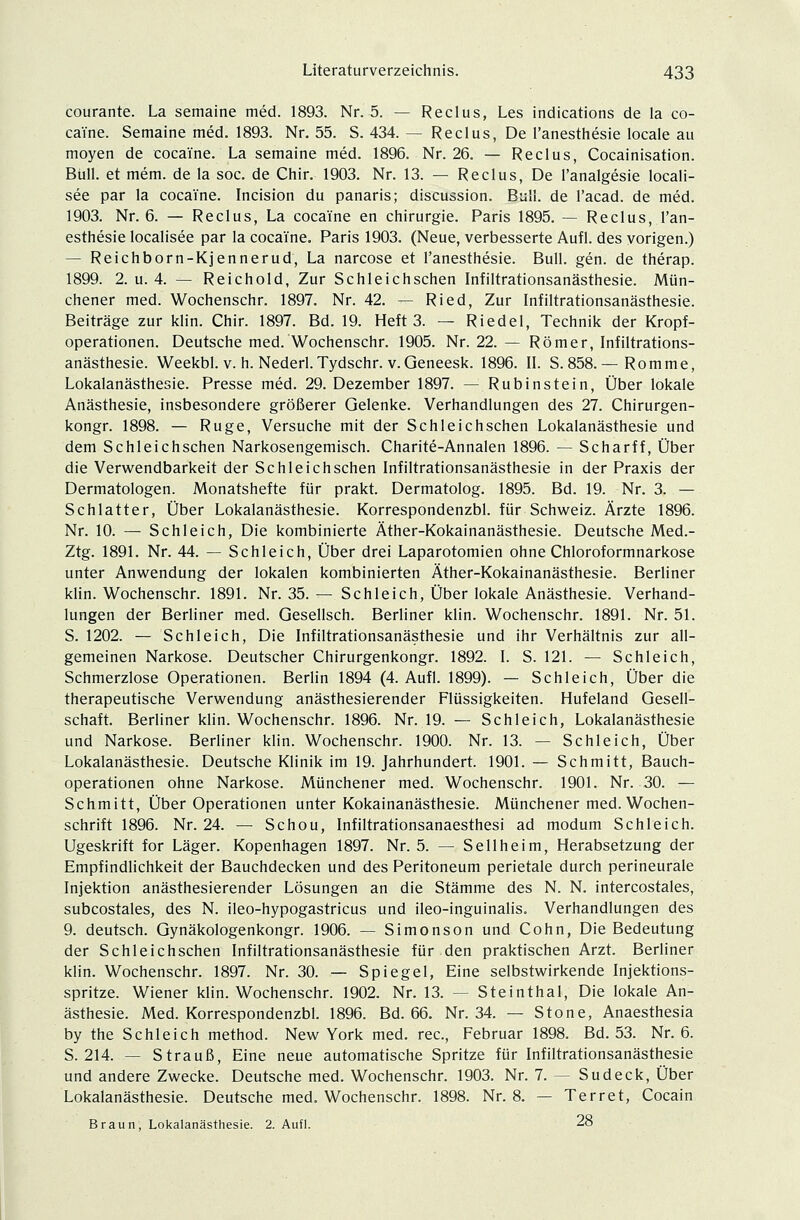 courante. La semaine med. 1893. Nr. 5. — Reclus, Les indications de la co- ca'i'ne. Semaine med. 1893. Nr. 55. S. 434. — Reclus, De l'anesthesie locale au moyen de cocai'ne. La semaine med. 1896. Nr. 26. — Reclus, Cocainisation. Bull, et mem. de la soc. de Chir. 1903. Nr. 13. — Reclus, De l'analgesie locali- see par la cocai'ne. Incision du panaris; discussion. Bull, de l'acad. de med. 1903. Nr. 6. — Reclus, La cocai'ne en Chirurgie. Paris 1895. — Reclus, l'an- esthesie localisee par la cocai'ne. Paris 1903. (Neue, verbesserte Aufl. des vorigen.) — Reichborn-Kjennerud, La narcose et l'anesthesie. Bull. gen. de therap. 1899. 2. u. 4. — Reichold, Zur Schleichschen Infiltrationsanästhesie. Mün- chener med. Wochenschr. 1897. Nr. 42. — Ried, Zur Infiltrationsanästhesie. Beiträge zur klin. Chir. 1897. Bd. 19. Heft 3. — Riedel, Technik der Kropf- operationen. Deutsche med. Wochenschr. 1905. Nr. 22. — Römer, Infiltrations- anästhesie. Weekbl. v. h. Nederl. Tydschr. v.Geneesk. 1896. II. S.858.— Romme, Lokalanästhesie. Presse med. 29. Dezember 1897. — Rubinstein, Über lokale Anästhesie, insbesondere größerer Gelenke. Verhandlungen des 27. Chirurgen- kongr. 1898. — Rüge, Versuche mit der Schleichschen Lokalanästhesie und dem Schleichschen Narkosengemisch. Charite-Annalen 1896. — Scharff, Über die Verwendbarkeit der Schleichschen Infiltrationsanästhesie in der Praxis der Dermatologen. Monatshefte für prakt. Dermatolog. 1895. Bd. 19. Nr. 3. — Schlatter, Über Lokalanästhesie. Korrespondenzbl. für Schweiz. Ärzte 1896. Nr. 10. — Schleich, Die kombinierte Äther-Kokainanästhesie. Deutsche Med.- Ztg. 1891. Nr. 44. — Schleich, Über drei Laparotomien ohne Chloroformnarkose unter Anwendung der lokalen kombinierten Äther-Kokainanästhesie. Berliner klin. Wochenschr. 1891. Nr. 35. — Schleich, Über lokale Anästhesie. Verhand- lungen der Berliner med. Gesellsch. Berliner klin. Wochenschr. 1891. Nr. 51. S. 1202. — Schleich, Die Infiltrationsanästhesie und ihr Verhältnis zur all- gemeinen Narkose. Deutscher Chirurgenkongr. 1892. I. S. 121. — Schleich, Schmerzlose Operationen. Berlin 1894 (4. Aufl. 1899). — Schleich, Über die therapeutische Verwendung anästhesierender Flüssigkeiten. Hufeland Gesell- schaft. Berliner klin. Wochenschr. 1896. Nr. 19. — Schleich, Lokalanästhesie und Narkose. Berliner klin. Wochenschr. 1900. Nr. 13. — Schleich, Über Lokalanästhesie. Deutsche Klinik im 19. Jahrhundert. 1901. — Schmitt, Bauch- operationen ohne Narkose. Münchener med. Wochenschr. 1901. Nr. 30. — Schmitt, Über Operationen unter Kokainanästhesie. Münchener med. Wochen- schrift 1896. Nr. 24. — Schou, Infiltrationsanaesthesi ad modum Schleich. Ugeskrift for Läger. Kopenhagen 1897. Nr. 5. — Seilheim, Herabsetzung der Empfindlichkeit der Bauchdecken und des Peritoneum perietale durch perineurale Injektion anästhesierender Lösungen an die Stämme des N. N. intercostales, subcostales, des N. ileo-hypogastricus und ileo-inguinalis. Verhandlungen des 9. deutsch. Gynäkologenkongr. 1906. — Simonson und Cohn, Die Bedeutung der Schleichschen Infiltrationsanästhesie für den praktischen Arzt. Berliner klin. Wochenschr. 1897. Nr. 30. — Spiegel, Eine selbstwirkende Injektions- spritze. Wiener klin. Wochenschr. 1902. Nr. 13. — Steinthal, Die lokale An- ästhesie. Med. Korrespondenzbl. 1896. Bd. 66. Nr. 34. — Stone, Anaesthesia by the Schleich method. New York med. rec, Februar 1898. Bd. 53. Nr. 6. S. 214. — Strauß, Eine neue automatische Spritze für Infiltrationsanästhesie und andere Zwecke. Deutsche med. Wochenschr. 1903. Nr. 7. — Sudeck, Über Lokalanästhesie. Deutsche med. Wochenschr. 1898. Nr. 8. — Terret, Cocain Braun, Lokalanästhesie. 2. Aufl. 28