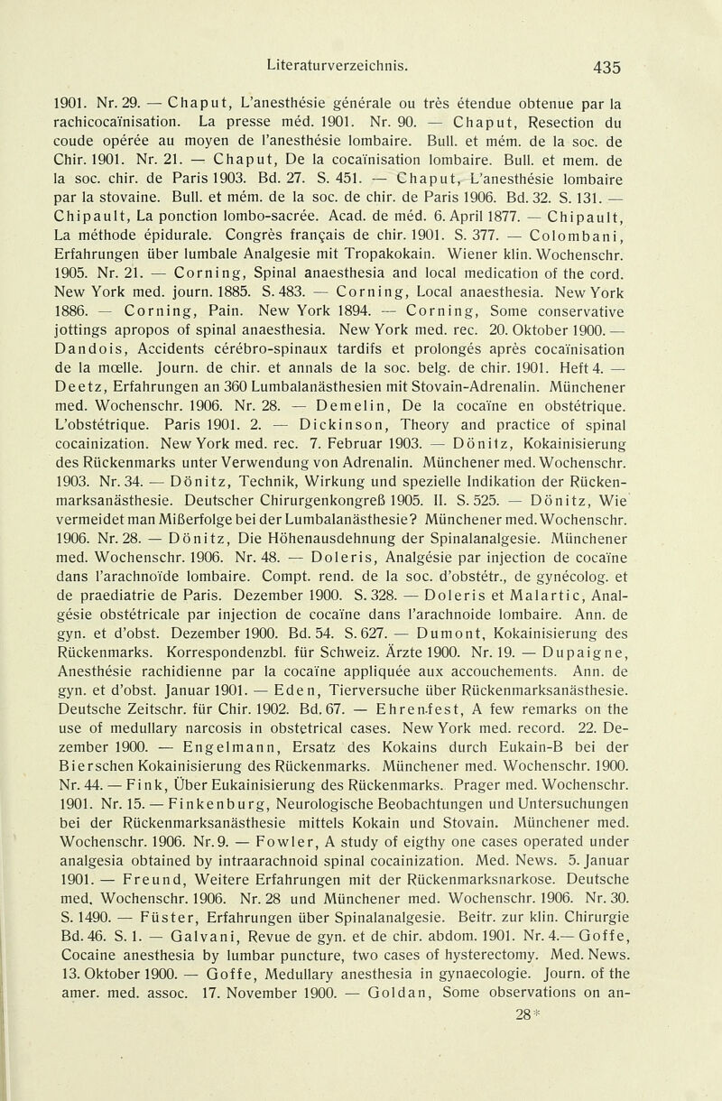 1901. Nr. 29. — Chaput, L'anesthesie generale ou tres etendue obtenue par la rachicoca'i'nisation. La presse med. 1901. Nr. 90. — Chaput, Resection du coude operee au moyen de l'anesthesie lombaire. Bull, et mem. de la soc. de Chir. 1901. Nr. 21. — Chaput, De la coca'i'nisation lombaire. Bull, et mem. de la soc. chir. de Paris 1903. Bd. 27. S. 451. — Chaput, L'anesthesie lombaire par la stovaine. Bull, et mem. de la soc. de chir. de Paris 1906. Bd. 32. S. 131. — Chipault, La ponction lombo-sacree. Acad. de med. 6. April 1877. — Chipault, La methode epidurale. Congres fran?ais de chir. 1901. S. 377. — Colombani, Erfahrungen über lumbale Analgesie mit Tropakokain. Wiener klin. Wochenschr. 1905. Nr. 21. — Corning, Spinal anaesthesia and local medication of the cord. New York med. journ. 1885. S.483. — Corning, Local anaesthesia. New York 1886. — Corning, Pain. New York 1894. — Corning, Some conservative jottings apropos of spinal anaesthesia. New York med. rec. 20. Oktober 1900.— Dandois, Accidents cerebro-spinaux tardifs et prolonges apres coca'i'nisation de la mcelle. Journ. de chir. et annals de la soc. belg. de chir. 1901. Heft 4. — Deetz, Erfahrungen an 360 Lumbalanästhesien mit Stovain-Adrenalin. Münchener med. Wochenschr. 1906. Nr. 28. — Demelin, De la coca'fne en obstetrique. L'obstetrique. Paris 1901. 2. — Dickinson, Theory and practice of spinal cocainization. New York med. rec. 7. Februar 1903. — Dönitz, Kokainisierung des Rückenmarks unter Verwendung von Adrenalin. Münchener med. Wochenschr. 1903. Nr. 34. — Dönitz, Technik, Wirkung und spezielle Indikation der Rücken- marksanästhesie. Deutscher Chirurgenkongreß 1905. II. S. 525. — Dönitz, Wie vermeidet man Mißerfolge bei der Lumbalanästhesie? Münchener med. Wochenschr. 1906. Nr. 28. — Dönitz, Die Höhenausdehnung der Spinalanalgesie. Münchener med. Wochenschr. 1906. Nr. 48. — Doleris, Analgesie par injection de coca'i'ne dans l'arachnoide lombaire. Compt. rend. de la soc. d'obstetr., de gynecolog. et de praediatrie de Paris. Dezember 1900. S.328. — Doleris et Malartic, Anal- gesie obstetricale par injection de coca'i'ne dans l'arachnoide lombaire. Ann. de gyn. et d'obst. Dezember 1900. Bd. 54. S. 627.— Dumont, Kokainisierung des Rückenmarks. Korrespondenzbl. für Schweiz. Ärzte 1900. Nr. 19. — Dupaigne, Anesthesie rachidienne par la coca'i'ne appliquee aux accouchements. Ann. de gyn. et d'obst. Januar 1901. — Eden, Tierversuche über Rückenmarksanästhesie. Deutsche Zeitschr. für Chir. 1902. Bd.67. — Ehren-fest, A few remarks on the use of medullary narcosis in obstetrical cases. New York med. record. 22. De- zember 1900. — Engelmann, Ersatz des Kokains durch Eukain-B bei der Biersehen Kokainisierung des Rückenmarks. Münchener med. Wochenschr. 1900. Nr. 44. — Fink, Über Eukainisierung des Rückenmarks. Prager med. Wochenschr. 1901. Nr. 15. — Finkenburg, Neurologische Beobachtungen und Untersuchungen bei der Rückenmarksanästhesie mittels Kokain und Stovain. Münchener med. Wochenschr. 1906. Nr.9. — Fowler, A study of eigthy one cases operated under analgesia obtained by intraarachnoid spinal cocainization. Med. News. 5. Januar 1901. — Freund, Weitere Erfahrungen mit der Rückenmarksnarkose. Deutsche med, Wochenschr. 1906. Nr. 28 und Münchener med. Wochenschr. 1906. Nr. 30. S. 1490. — Füster, Erfahrungen über Spinalanalgesie. Beitr. zur klin. Chirurgie Bd.46. S. 1. — Galvani, Revue de gyn. et de chir. abdom. 1901. Nr. 4.— Goffe, Cocaine anesthesia by lumbar puneture, two cases of hysterectomy. Med. News. 13. Oktober 1900. — Goffe, Medullary anesthesia in gynaecologie. Journ. of the amer. med. assoc. 17. November 1900. — Goldan, Some observations on an- 28*