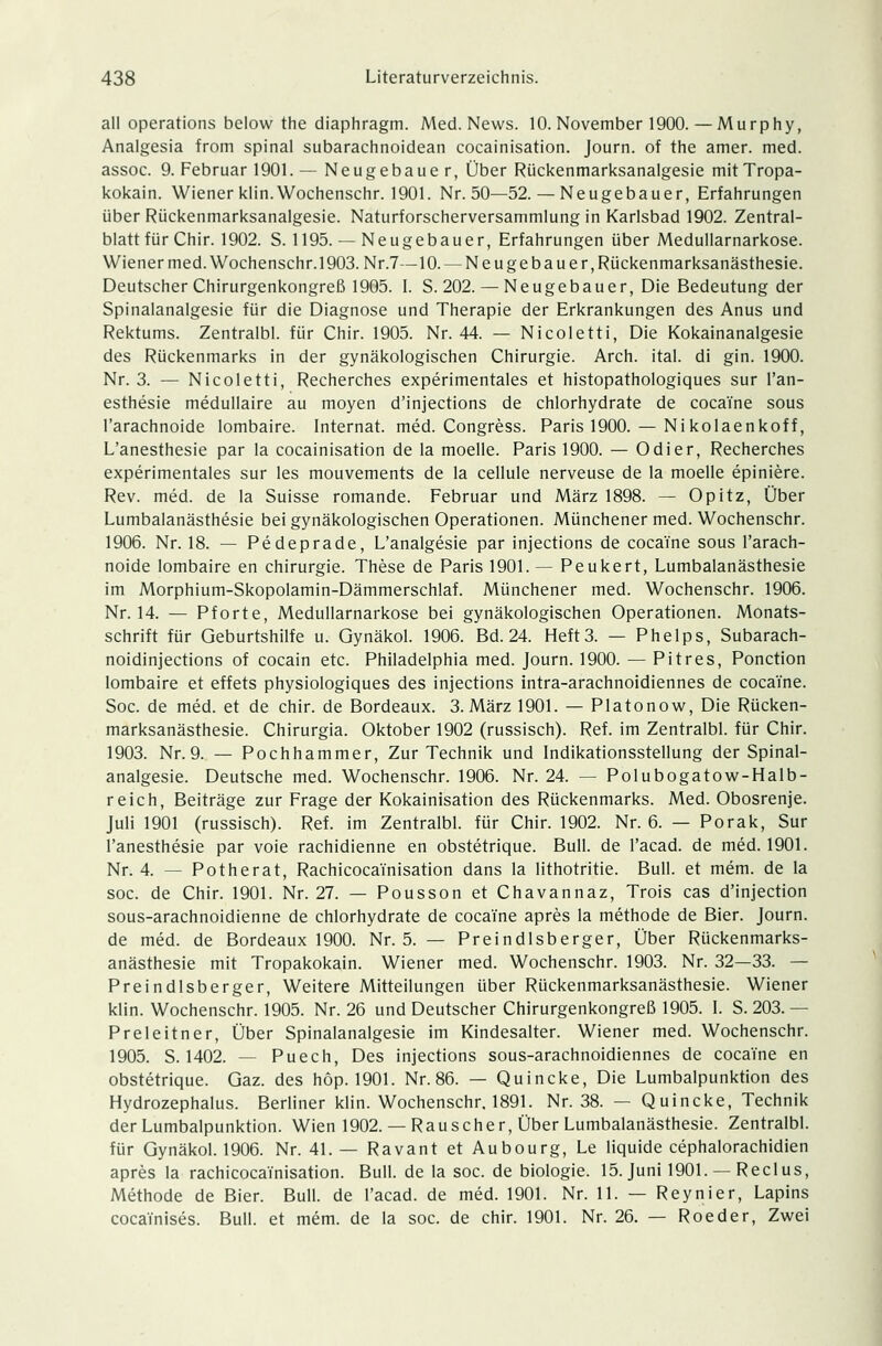 all Operations below the diaphragm. Med. News. 10. November 1900.— Murphy, Analgesia from spinal subarachnoidean cocainisation. Journ. of the amer. med. assoc. 9. Februar 1901. — Neugebaue r, Über Rückenmarksanalgesie mitTropa- kokain. Wiener klin.Wochenschr. 1901. Nr. 50—52. — Neugebauer, Erfahrungen über Rückenmarksanalgesie. Naturforscherversammlung in Karlsbad 1902. Zentral- blatt für Chir. 1902. S. 1195. — Neugebauer, Erfahrungen über Medullarnarkose. Wiener med. Wochenschr.l 903. Nr.7—10. — Neugebauer, Rückenmarksanästhesie. Deutscher Chirurgenkongreß 1905. I. S. 202. — Neugebauer, Die Bedeutung der Spinalanalgesie für die Diagnose und Therapie der Erkrankungen des Anus und Rektums. Zentralbl. für Chir. 1905. Nr. 44. — Nicoletti, Die Kokainanalgesie des Rückenmarks in der gynäkologischen Chirurgie. Arch. ital. di gin. 1900. Nr. 3. — Nicoletti, Recherches experimentales et histopathologiques sur l'an- esthesie medullaire au moyen d'injections de chlorhydrate de cocaTne sous l'arachnoide lombaire. Internat, med. Congress. Paris 1900. — Nikolaenkoff, L'anesthesie par la cocainisation de la moelle. Paris 1900. — Odier, Recherches experimentales sur les mouvements de la cellule nerveuse de la moelle epiniere. Rev. med. de la Suisse romande. Februar und März 1898. — Opitz, Über Lumbalanästhesie bei gynäkologischen Operationen. Münchener med. Wochenschr. 1906. Nr. 18. — Pedeprade, L'analgesie par injections de coca'fne sous l'arach- noide lombaire en Chirurgie. These de Paris 1901.— Peukert, Lumbalanästhesie im Morphium-Skopolamin-Dämmerschlaf. Münchener med. Wochenschr. 1906. Nr. 14. — Pforte, Medullarnarkose bei gynäkologischen Operationen. Monats- schrift für Geburtshilfe u. Gynäkol. 1906. Bd. 24. Heft3. — Phelps, Subarach- noidinjections of cocain etc. Philadelphia med. Journ. 1900. — Pitres, Ponction lombaire et effets physiologiques des injections intra-arachnoidiennes de cocaine. Soc. de med. et de chir. de Bordeaux. 3. März 1901. — Platonow, Die Rücken- marksanästhesie. Chirurgia. Oktober 1902 (russisch). Ref. im Zentralbl. für Chir. 1903. Nr. 9. — Pochhammer, Zur Technik und Indikationsstellung der Spinal- analgesie. Deutsche med. Wochenschr. 1906. Nr. 24. — Polubogatow-Halb- reich, Beiträge zur Frage der Kokainisation des Rückenmarks. Med. Obosrenje. Juli 1901 (russisch). Ref. im Zentralbl. für Chir. 1902. Nr. 6. — Porak, Sur l'anesthesie par voie rachidienne en obstetrique. Bull, de l'acad. de med. 1901. Nr. 4. — Potherat, Rachicocainisation dans la lithotritie. Bull, et mem. de la soc. de Chir. 1901. Nr. 27. — Pousson et Chavannaz, Trois cas d'injection sous-arachnoidienne de chlorhydrate de cocaine apres la methode de Bier. Journ. de med. de Bordeaux 1900. Nr. 5. — Preindlsberger, Über Riickenmarks- anästhesie mit Tropakokain. Wiener med. Wochenschr. 1903. Nr. 32—33. — Preindlsberger, Weitere Mitteilungen über Rückenmarksanästhesie. Wiener klin. Wochenschr. 1905. Nr. 26 und Deutscher Chirurgenkongreß 1905. I. S. 203.- Preleitner, Über Spinalanalgesie im Kindesalter. Wiener med. Wochenschr. 1905. S. 1402. — Puech, Des injections sous-arachnoidiennes de cocaTne en obstetrique. Gaz. des höp. 1901. Nr. 86. — Quincke, Die Lumbalpunktion des Hydrozephalus. Berliner klin. Wochenschr. 1891. Nr. 38. — Quincke, Technik der Lumbalpunktion. Wien 1902. — Rauscher, Über Lumbalanästhesie. Zentralbl. für Gynäkol. 1906. Nr. 41. — Ravant et Aubourg, Le liquide cephalorachidien apres la rachicocainisation. Bull, de la soc. de biologie. 15. Juni 1901. — Reclus, Methode de Bier. Bull, de l'acad. de med. 1901. Nr. 11. — Reynier, Lapins cocainises. Bull, et mem. de la soc. de chir. 1901. Nr. 26. — Roeder, Zwei