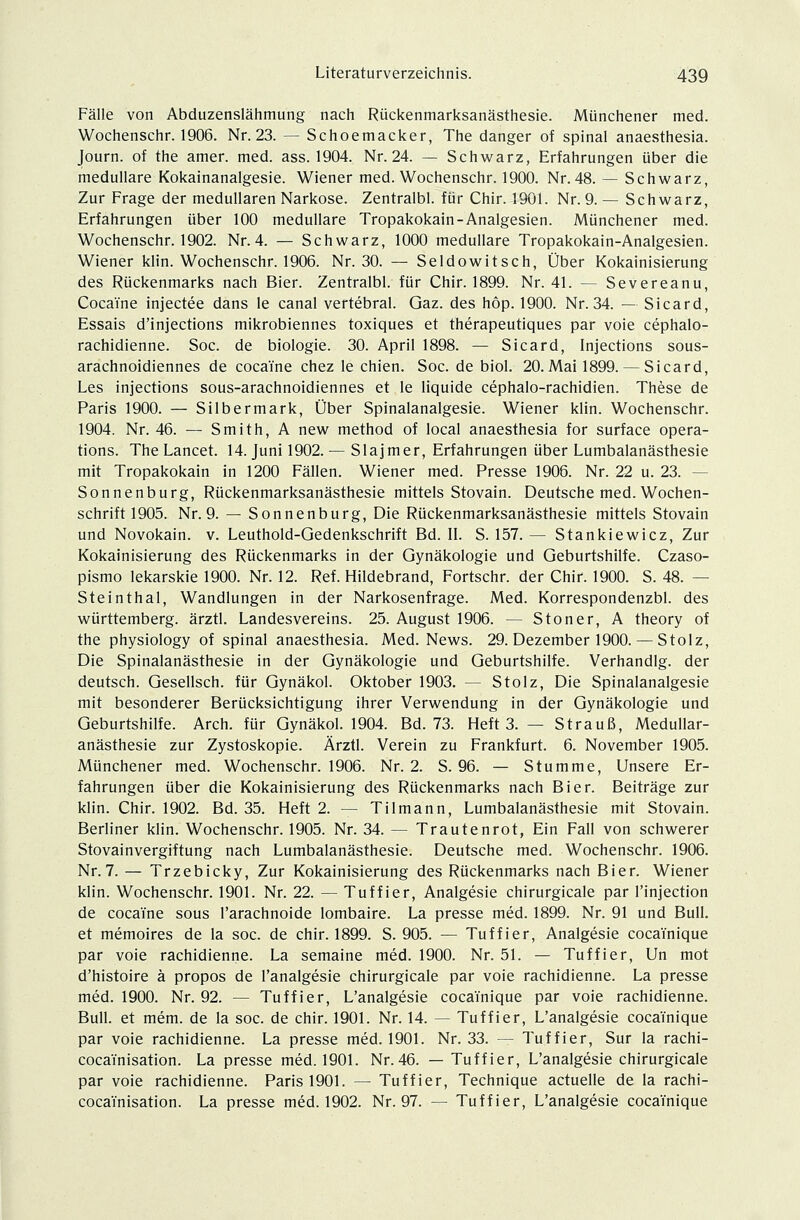 Fälle von Abduzenslähmung nach Rückenmarksanästhesie. Münchener med. Wochenschr. 1906. Nr. 23. — Schoemacker, The danger of spinal anaesthesia. Journ. of the amer. med. ass. 1904. Nr. 24. — Schwarz, Erfahrungen über die medulläre Kokainanalgesie. Wiener med. Wochenschr. 1900. Nr. 48. — Schwarz, Zur Frage der medullären Narkose. Zentralbl. für Chir. 1901. Nr. 9. — Schwarz, Erfahrungen über 100 medulläre Tropakokain-Analgesien. Münchener med. Wochenschr. 1902. Nr. 4. — Schwarz, 1000 medulläre Tropakokain-Analgesien. Wiener klin. Wochenschr. 1906. Nr. 30. — Seldowitsch, Über Kokainisierung des Rückenmarks nach Bier. Zentralbl. für Chir. 1899. Nr. 41. — Severeanu, Cocaine injectee dans le canal vertebral. Gaz. des höp. 1900. Nr. 34. — Sicard, Essais d'injections mikrobiennes toxiques et therapeutiques par voie cephalo- rachidienne. Soc. de biologie. 30. April 1898. — Sicard, Injections sous- arachnoidiennes de cocaine chez le chien. Soc. de biol. 20.Mai 1899. — Sicard, Les injections sous-arachnoidiennes et le liquide cephalo-rachidien. These de Paris 1900. — Silbermark, Über Spinalanalgesie. Wiener klin. Wochenschr. 1904. Nr. 46. — Smith, A new method of local anaesthesia for surface Opera- tions. The Lancet. 14. Juni 1902. — Slajmer, Erfahrungen über Lumbalanästhesie mit Tropakokain in 1200 Fällen. Wiener med. Presse 1906. Nr. 22 u. 23. - Sonnenburg, Rückenmarksanästhesie mittels Stovain. Deutsche med. Wochen- schrift 1905. Nr. 9. — Sonnenburg, Die Rückenmarksanästhesie mittels Stovain und Novokain. v. Leuthold-Gedenkschrift Bd. II. S. 157. — Stankiewicz, Zur Kokainisierung des Rückenmarks in der Gynäkologie und Geburtshilfe. Czaso- pismo lekarskie 1900. Nr. 12. Ref. Hildebrand, Fortschr. der Chir. 1900. S. 48. — Steinthal, Wandlungen in der Narkosenfrage. Med. Korrespondenzbl. des Württemberg, ärztl. Landesvereins. 25. August 1906. — Stoner, A theory of the physiology of spinal anaesthesia. Med. News. 29. Dezember 1900. — Stolz, Die Spinalanästhesie in der Gynäkologie und Geburtshilfe. Verhandig. der deutsch. Gesellsch. für Gynäkol. Oktober 1903. — Stolz, Die Spinalanalgesie mit besonderer Berücksichtigung ihrer Verwendung in der Gynäkologie und Geburtshilfe. Arch. für Gynäkol. 1904. Bd. 73. Heft 3. — Strauß, Medullar- anästhesie zur Zystoskopie. Ärztl. Verein zu Frankfurt. 6. November 1905. Münchener med. Wochenschr. 1906. Nr. 2. S. 96. — Stumme, Unsere Er- fahrungen über die Kokainisierung des Rückenmarks nach Bier. Beiträge zur klin. Chir. 1902. Bd. 35. Heft 2. — Tilmann, Lumbalanästhesie mit Stovain. Berliner klin. Wochenschr. 1905. Nr. 34. — Trautenrot, Ein Fall von schwerer Stovainvergiftung nach Lumbalanästhesie. Deutsche med. Wochenschr. 1906. Nr. 7. — Trzebicky, Zur Kokainisierung des Rückenmarks nach Bier. Wiener klin. Wochenschr. 1901. Nr. 22. — Tuffier, Analgesie chirurgicale par l'injection de cocaine sous l'arachnoide lombaire. La presse med. 1899. Nr. 91 und Bull, et memoires de la soc. de chir. 1899. S. 905. — Tuffier, Analgesie coca'i'nique par voie rachidienne. La semaine med. 1900. Nr. 51. — Tuffier, Un mot d'histoire ä propos de l'analgesie chirurgicale par voie rachidienne. La presse med. 1900. Nr. 92. — Tuffier, L'analgesie coca'i'nique par voie rachidienne. Bull, et mem. de la soc. de chir. 1901. Nr. 14. — Tuffier, L'analgesie coca'i'nique par voie rachidienne. La presse med. 1901. Nr. 33. — Tuffier, Sur la rachi- coca'i'nisation. La presse med. 1901. Nr. 46. —Tuffier, L'analgesie chirurgicale par voie rachidienne. Paris 1901. — Tuffier, Technique actuelle de la rachi- coca'i'nisation. La presse med. 1902. Nr. 97. — Tuffier, L'analgesie coca'i'nique