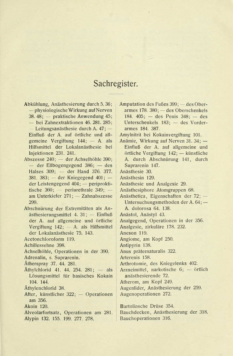 Sachregister. Abkühlung, Anästhesierung durch 5.36; — physiologische Wirkung auf Nerven 38. 48; — praktische Anwendung 45; — bei Zahnextraktionen 46. 281. 285; — Leitungsanästhesie durch A. 47; — Einfluß der A. auf örtliche und all- gemeine Vergiftung 144; — A. als Hilfsmittel der Lokalanästhesie bei Injektionen 231. 241. Abszesse 240; — der Achselhöhle 390; — der Ellbogengegend 386; — des Halses 309; -- der Hand 376. 377. 381. 383; — der Kniegegend 401; — der Leistengegend 404; — periprokti- tische 360; -- periurethrale 349; — am Unterkiefer 271; — Zahnabszesse 299. Abschnürung der Extremitäten als An- ästhesierungsmittel 4. 31; — Einfluß der A. auf allgemeine und örtliche Vergiftung 142; — A. als Hilfsmittel der Lokalanästhesie 75. 143. Acetonchloroform 119. Achillessehne 398. Achselhöhle, Operationen in der 390. Adrenalin, s. Suprarenin. Ätherspray 37. 44. 281. Äthylchlorid 41. 44. 254. 281; — als Lösungsmittel für basisches Kokain 104. 144. Äthylenchlorid 38. After, künstlicher 322; — Operationen am 356. Akoin 120. Alveolarfortsatz, Operationen am 281. Alypin 132. 155. 199. 277. 278. Amputation des Fußes 399; — des Ober- armes 178. 380; — des Oberschenkels 184. 405; — des Penis 348; — des Unterschenkels 183; — des Vorder- armes 184. 387. Amylnitrit bei Kokainvergiftung 101. Anämie, Wirkung auf Nerven 31. 34; — Einfluß der A. auf allgemeine und örtliche Vergiftung 142; — künstliche A. durch Abschnürung 141, durch Suprarenin 147. Anästhesie 30. Anästhesin 129. Anästhesie und Analgesie 29. Anästhesiphore Atomgruppen 68. Anästhetica, Eigenschaften der 72; — Untersuchungsmethoden der A. 64; — A. dolorosa 64. 138. Anästol, Anästyl 43. Analgegend, Operationen in der 356. Analgesie, zirkuläre 178. 232. Aneson 119. Angiome, am Kopf 250. Antipyrin 138. Anus präternaturalis 322. Arterenis 158. Arthrotomie, des Kniegelenks 402. Arzneimittel, narkotische 6; — örtlich anästhesierende 72. Atherom, am Kopf 249. Augenlider, Anästhesierung der 259. Augenoperationen 272. Bartolinsche Drüse 354. Bauchdecken, Anästhesierung der 318. Bauchoperationen 316.