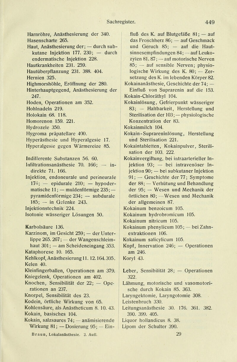 Harnröhre, Anästhesierung der 340. Hasenscharte 265. Haut, Anästhesierung der; — durch sub- kutane Injektion 177. 230; — durch endermatische Injektion 228. Hautkrankheiten 231. 259. Hautüberpflanzung 231. 388. 404. Hernien 325. Highmorshöhle, Eröffnung der 280. Hinterhauptgegend, Anästhesierung der 247. Hoden, Operationen am 352. Hohlnadeln 219. Holokain 68. 118. Homorenon 159. 221. Hydrozele 350. Hygroma präpatellare 400. Hyperästhesie und Hyperalgesie 17. Hyperalgesie gegen Wärmereize 85. Indifferente Substanzen 56. 60. Infiltrationsanästhesie 70. 166; — in- direkte 71. 166. Injektion, endoneurale und perineurale 176; — epidurale 210; — hypoder- matische 11; — muldenförmige 235; — pyramidenförmige 234; — subdurale 185; — in Gelenke 243. Injektionstechnik 224. Isotonie wässeriger Lösungen 50. Karbolsäure 136. Karzinom, im Gesicht 259; — der Unter- lippe 265. 267; — der Wangenschleim- haut 301; — am Scheideneingang 353. Kataphorese 10. 165. Kehlkopf, Anästhesierung 11.12.164.305. Kelen 40. Kleinfingerballen, Operationen am 379. Kniegelenk, Operationen am 402. Knochen, Sensibilität der 22; — Ope- rationen an 237. Knorpel, Sensibilität des 23. Kodein, örtliche Wirkung von 65. Kohlensäure, als Anästheticum 8. 10. 43. Kokain, basisches 104. Kokain, salzsaures 74; — anämisierende Wirkung 81; —Dosierung 95; — Ein- Braun, Lokalanästhesie. 2. Aufl. fluß des K. auf Blutgefäße 81; — auf das Froschherz 86; — auf Geschmack und Geruch 85; — auf die Haut- sinnesempfindungen 84; — auf Leuko- zyten 81.87; — auf motorische Nerven 85; — auf sensible Nerven; physio- logische Wirkung des K. 80; — Zer- setzung des K. im lebenden Körper 82. Kokainanästhesie, Geschichte der 74; — Einfluß von Suprarenin auf die 153. Kokain-Chloräthyl 104. Kokainlösung, Gefrierpunkt wässeriger 83; — Haltbarkeit, Herstellung und Sterilisation der 103; — physiologische Konzentration der 83. Kokainmilch 104. Kokain - Suprareninlösung, Herstellung und Sterilisation 221. Kokaintabletten, Kokainpulver, Sterili- sation der 103. 222. Kokainvergiftung, bei intraarterieller In- jektion 93; — bei intravenöser In- jektion 90; — bei subkutaner Injektion 91; — Geschichte der 77; Symptome der 88; — Verhütung und Behandlung der 95; — Wesen und Mechanik der örtlichen 80; —Wesen und Mechanik der allgemeinen 87. Kokainum benzoicum 105. Kokainum hydrobromicum 105. Kokainum nitricum 105. Kokainum phenylicum 105; — bei Zahn- extraktionen 106. Kokainum salicylicum 105. Kopf, Innervation 246; — Operationen am 246. Koryl 43. Leber, Sensibilität 28; — Operationen 322. Lähmung, motorische und vasomotori- sche durch Kokain 85. 363. Laryngektomie, Laryngotomie 308. Leistenbruch 330. Leitungsanästhesie 30. 176. 361. 382. 390. 399. 405. Liquor hollandicus 8. 38. Lipom der Schulter 390. 29