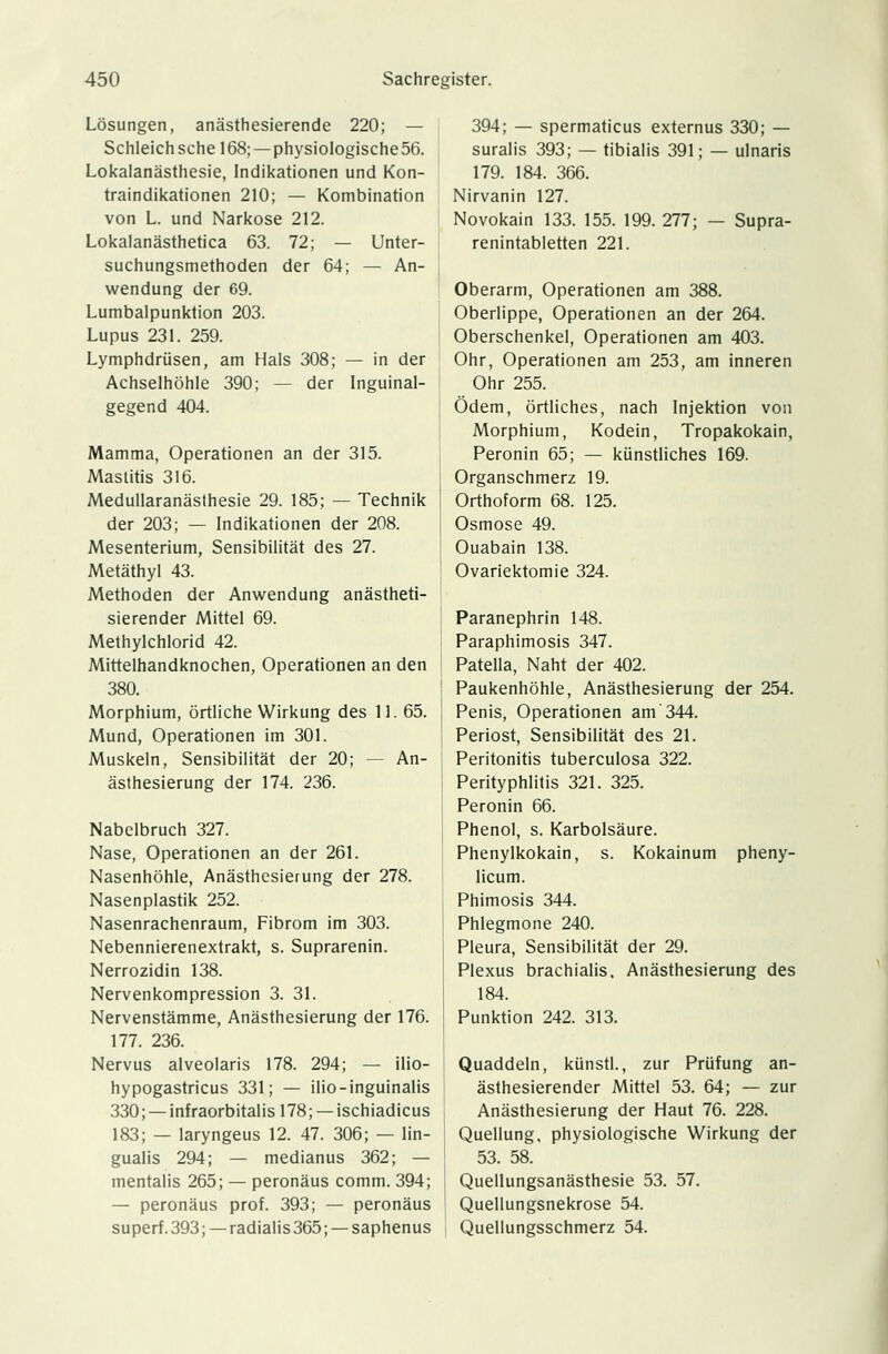 Lösungen, anästhesierende 220; — Schleich sehe 168; — physiologische 56. Lokalanästhesie, Indikationen und Kon- traindikationen 210; — Kombination von L. und Narkose 212. Lokalanästhetica 63. 72; — Unter- suchungsmethoden der 64; — An- wendung der 69. Lumbalpunktion 203. Lupus 231. 259. Lymphdrüsen, am Hals 308; — in der Achselhöhle 390; — der Inguinal- gegend 404. Mamma, Operationen an der 315. Mastitis 316. Medullaranästhesie 29. 185; — Technik der 203; — Indikationen der 208. Mesenterium, Sensibilität des 27. Metäthyl 43. Methoden der Anwendung anästheti- sierender Mittel 69. Methylchlorid 42. Mittelhandknochen, Operationen an den 380. Morphium, örtliche Wirkung des 11. 65. Mund, Operationen im 301. Muskeln, Sensibilität der 20; — An- ästhesierung der 174. 236. Nabelbruch 327. Nase, Operationen an der 261. Nasenhöhle, Anästhesierung der 278. Nasenplastik 252. Nasenrachenraum, Fibrom im 303. Nebennierenextrakt, s. Suprarenin. Nerrozidin 138. Nervenkompression 3. 31. Nervenstämme, Anästhesierung der 176. 177. 236. Nervus alveolaris 178. 294; — ilio- hypogastricus 331; — ilio-inguinalis 330; —infraorbitalisl78; —ischiadicus 183; — laryngeus 12. 47. 306; — lin- gualis 294; — medianus 362; — mentalis 265; — peronäus comm. 394; — peronäus prof. 393; — peronäus superf. 393; —radialis 365; —saphenus 394; — spermaticus externus 330; — suralis 393; — tibialis 391; — ulnaris 179. 184. 366. Nirvanin 127. Novokain 133. 155. 199. 277; — Supra- renintabletten 221. Oberarm, Operationen am 388. Oberlippe, Operationen an der 264. Oberschenkel, Operationen am 403. Ohr, Operationen am 253, am inneren Ohr 255. Ödem, örtliches, nach Injektion von Morphium, Kodein, Tropakokain, Peronin 65; — künstliches 169. Organschmerz 19. Orthoform 68. 125. Osmose 49. Ouabain 138. Ovariektomie 324. Paranephrin 148. Paraphimosis 347. Patella, Naht der 402. Paukenhöhle, Anästhesierung der 254. Penis, Operationen am'344. Periost, Sensibilität des 21. Peritonitis tuberculosa 322. Perityphlitis 321. 325. Peronin 66. Phenol, s. Karbolsäure. Phenylkokain, s. Kokainum pheny- licum. Phimosis 344. Phlegmone 240. Pleura, Sensibilität der 29. Plexus brachialis. Anästhesierung des 184. Punktion 242. 313. Quaddeln, künstl., zur Prüfung an- ästhesierender Mittel 53. 64; — zur Anästhesierung der Haut 76. 228. Quellung. physiologische Wirkung der 53. 58. Quellungsanästhesie 53. 57. Quellungsnekrose 54. Quellungsschmerz 54.
