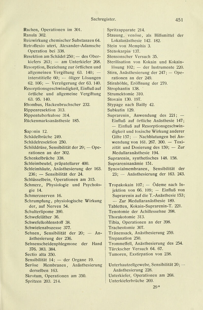 Rachen, Operationen im 301. Ranula 302. Reizwirkung chemischer Substanzen 64. Retroflexio uteri, Alexander-Adamsche Operation bei 338. Resektion am Schädel 250; — des Ober- kiefers 263; — am Unterkiefer 268. Resorption, Beziehung zur örtlichen und allgemeinen Vergiftung 63. 140; — interstitielle 60; — öliger Lösungen 62. 106; — Verzögerung der 63. 140. Resorptionsgeschwindigkeit, Einfluß auf örtliche und allgemeine Vergiftung 63. 95. 140. Rhombus, Hackenbruchscher 232. Rippenresektion 313. Rippentuberkulose 314. Rückenmarksanästhesie 185. Saponin 12. Schädelbrüche 249. Schädelresektion 250. Schilddrüse, Sensibilität der 29; — Ope- rationen an der 302. Schenkelbrüche 338. Schleimbeutel, präpatellarer 400. Schleimhäute, Anästhesierung der 163. 236; — Sensibilität der 24. Schlüsselbein, Operationen am 315. Schmerz, Physiologie und Psycholo- gie 14. Schmerznerven 16. Schrumpfung, physiologische Wirkung der, auf Nerven 54. Schulterlipome 390. Schwefeläther 36. Schwefelkohlenstoff 38. Schwielenabszesse 377. Sehnen, Sensibilität der 20; — An- ästhesierung der 236. Sehnenscheidenphlegmone der Hand 376. 383. 384. Sectio alta 350. Sensibilität 14; — der Organe 19. Seröse Membranen, Anästhesierung derselben 163. Skrotum, Operationen am 350. Spritzen 203. 214. Spritzapparate 214. Stauung, venöse, als Hilfsmittel der Lokalanästhesie 142. 182. Stein von Memphis 3. Stenokarpin 137. Stensonscher Versuch 35. Sterilisation von Kokain und Kokain- lösung 102; — der Instrumente 220. Stirn, Anästhesierung der 247; — Ope- rationen an der 249. Stirnhöhle, Eröffnung der 279. Strophantin 138. Strumektomie 310. Stovain 130. 197. Stypage nach Bailly 42. Subkutin 129. Suprarenin, Anwendung des 221; — Einfluß auf örtliche Anästhesie 147; — Einfluß auf Resorptionsgeschwin- digkeit und toxische Wirkung anderer Gifte 157; — Nachblutungen bei An- wendung von 161. 267. 300. — Toxi- zität und Dosierung des 159; — Zur Medullaranästhesie 194. Suprarenin, synthetisches 148. 158. Suprareninanämie 151. Synovialmembranen, Sensibilität der 23; — Anästhesierung der 163. 243. Tropakokain 107; — Ödeme nach In- jektion von 66. 109; — Einfluß von Suprarenin auf die T.-Anästhesie 153; — Zur Medullaranästhesie 189. Tabletten, Kokain-Suprarenin-T. 221. Tenotomie der Achillessehne 398. Thorakotomie 313. Tibia, Operationen an der 398. Tracheotomie 307. Tränensack, Anästhesierung 259. Trepanation 250. Trommelfell, Anästhesierung des 254. Türckscher Versuch 64. 67. Tumoren, Exstirpation von 238. Unterhautzellgewebe, Sensibilität 20; — Anästhesierung 228. Unterkiefer, Operationen am 268. Unterkieferbrüche 269. 29*