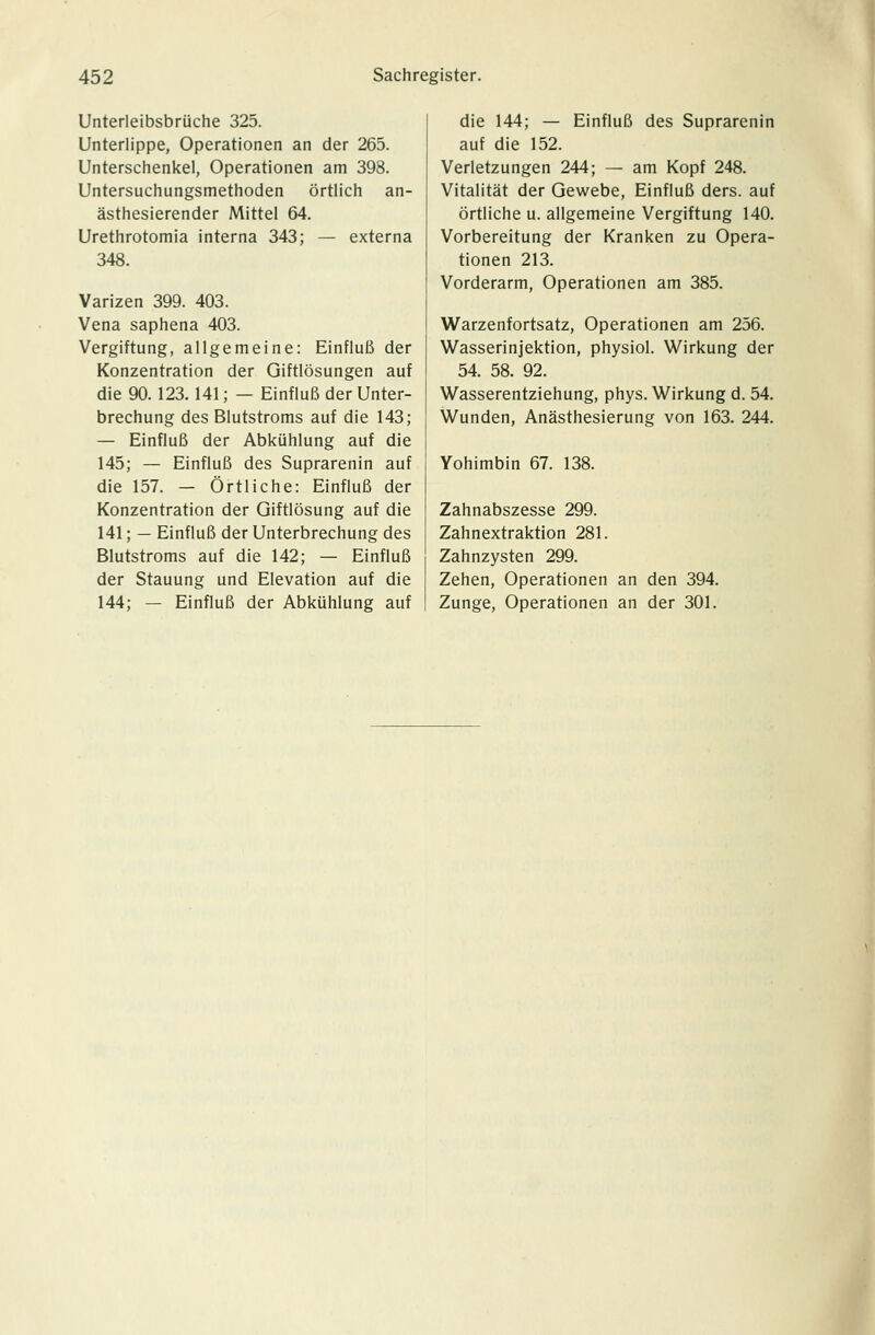 Unterleibsbrüche 325. Unterlippe, Operationen an der 265. Unterschenkel, Operationen am 398. Untersuchungsmethoden örtlich an- ästhesierender Mittel 64. Urethrotomia interna 343; — externa 348. Varizen 399. 403. Vena saphena 403. Vergiftung, allgemeine: Einfluß der Konzentration der Giftlösungen auf die 90.123.141; — Einfluß der Unter- brechung des Blutstroms auf die 143; — Einfluß der Abkühlung auf die 145; — Einfluß des Suprarenin auf die 157. - Örtliche: Einfluß der Konzentration der Giftlösung auf die 141; — Einfluß der Unterbrechung des Blutstroms auf die 142; — Einfluß der Stauung und Elevation auf die 144; — Einfluß der Abkühlung auf die 144; — Einfluß des Suprarenin auf die 152. Verletzungen 244; — am Kopf 248. Vitalität der Gewebe, Einfluß ders. auf örtliche u. allgemeine Vergiftung 140. Vorbereitung der Kranken zu Opera- tionen 213. Vorderarm, Operationen am 385. Warzenfortsatz, Operationen am 256. Wasserinjektion, physiol. Wirkung der 54. 58. 92. Wasserentziehung, phys. Wirkung d. 54. Wunden, Anästhesierung von 163. 244. Yohimbin 67. 138. Zahnabszesse 299. Zahnextraktion 281. Zahnzysten 299. Zehen, Operationen an den 394. Zunge, Operationen an der 301.