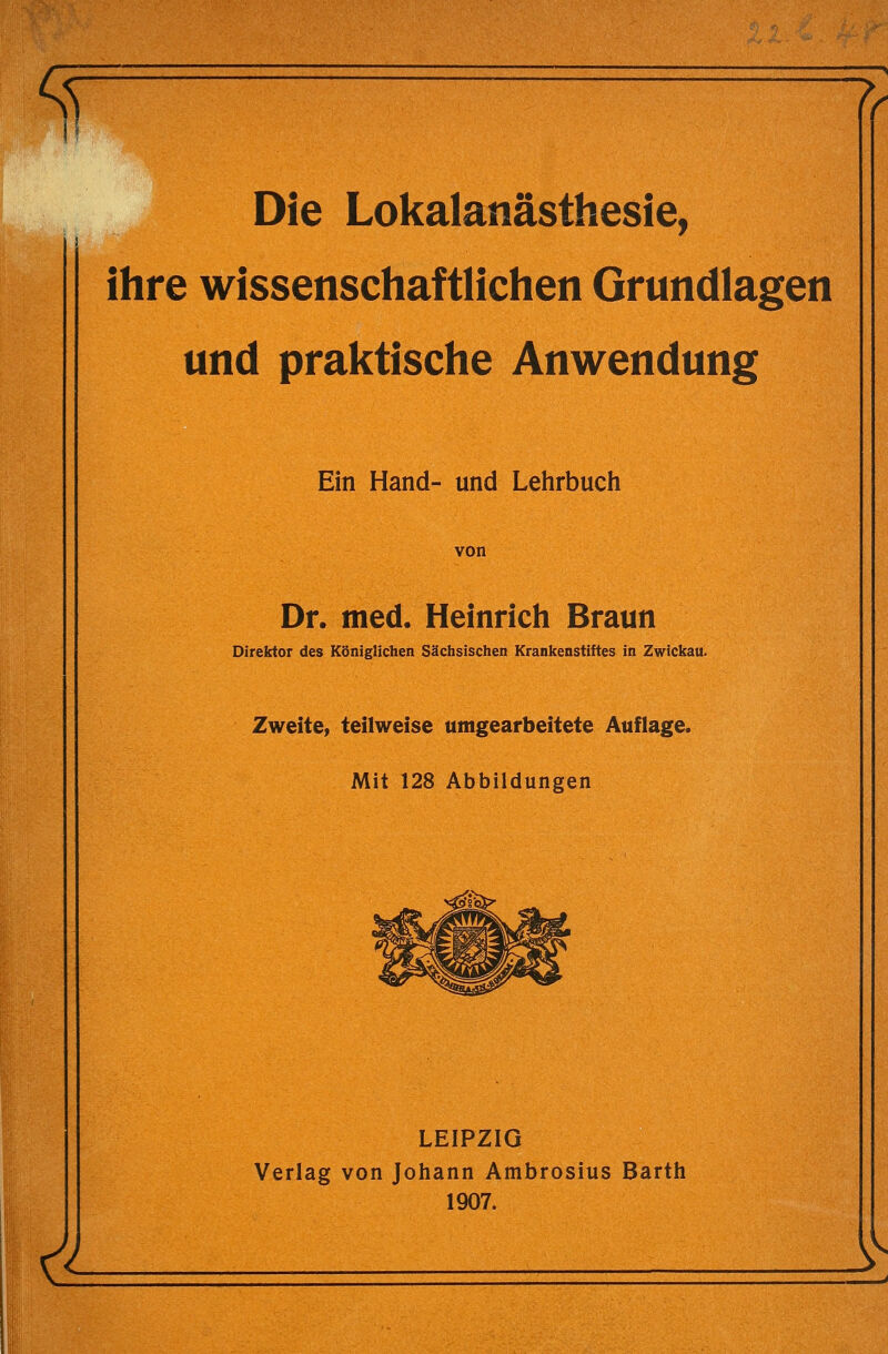 Die Lokalanästhesie, ihre wissenschaftlichen Grundlagen und praktische Anwendung & Ein Hand- und Lehrbuch von Dr. med. Heinrich Braun Direktor des Königlichen Sächsischen Krankenstiftes in Zwickau. Zweite, teilweise umgearbeitete Auflage. Mit 128 Abbildungen LEIPZIG Verlag von Johann Ambrosius Barth 1907.