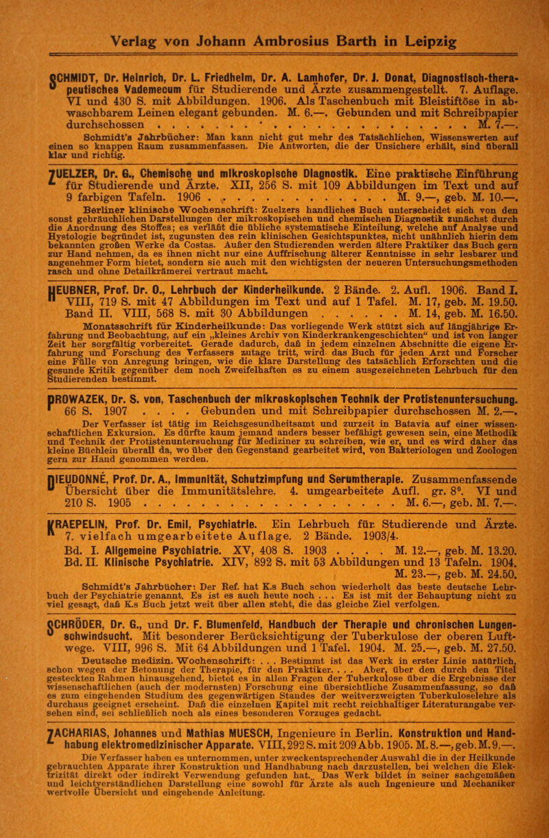 OCHMIDT. Dr. Heinrich, Dr. L. Friedhelm, Dr. A. Lamhofer, Dr. J. Donat, Diagnostlsch-thera- 0 peutisches Vademecum für Studierende und Ärzte zusammengestellt. 7. Auflage. VI und 430 S. mit Abbildungen. 1906. Als Taschenbuch mit Bleistiftöse in ab- waschbarem Leinen elegant gebunden. M. 6.—. Gebunden und mit Schreibpapier durchschossen ' M. 7.—. Schmidt's Jahrbücher: Man kann nicht gut mehr des Tatsächlichen, Wissenswerten auf einen so knappen Raum zusammenfassen. Die Antworten, die der Unsichere erhält, sind Oberall klar und richtig. 7UELZER, Dr. 6., Chemische und mikroskopische Diagnostik. Eine praktische Einführung *■ für Studierende und Ärzte. XII, 256 S. mit 109 Abbildungen im Text und auf 9 farbigen Tafeln. 1906 M. 9—, geb. M. 10.—. Berliner klinische Wochenschrift: Zuelzers handliches Buch unterscheidet sich von den sonst gebräuchlichen Darstellungen der mikroskopischen und chemischen Diagnostik zunächst durch die Anordnung des Stoffes; es verläßt die übliche systematische Einteilung, welche auf Analyse und Hystologie begründet ist, zugunsten des rein klinischen Gesichtspunktes, nicht unähnlich hierin dem bekannten großen Werke da Costas. Außer den Studierenden werden ältere Praktiker das Buch gern zur Hand nehmen, da es ihnen nicht nur eine Auffrischung älterer Kenntnisse in sehr lesbarer und angenehmer Form bietet, sondern sie auch mit den wichtigsten der neueren Untersuchungsmethoden rasch und ohne Detailkrämerei vertraut macht HEUBNER, Prof. Dr. 0., Lehrbuch der Kinderheilkunde. 2 Bände. 2. Aufl. 1906. Band I. VIII, 719 S. mit 47 Abbildungen im Text und auf 1 Tafel. M. 17, geb. M. 19.50. Band IL VIH, 568 S. mit 30 Abbüdungen M. 14, geb. M. 16.50. Monatsschrift für Kinderheilkunde: Das vorliegende Werk stützt sich auf längjährige Er- fahrung und Beobachtung, auf ein „kleines Archiv von Kinderkrankengeschichten und ist von langer Zeit her sorgfältig vorbereitet. Gerade dadurch, daß in jedem einzelnen Abschnitte die eigene Er- fahrung und Forschung des Verfassers zutage tritt, wird das Buch für jeden Arzt und Forscher eine Fülle von Anregung bringen, wie die klare Darstellung des tatsächlich Erforschten und die gesunde Kritik gegenüber dem noch Zweifelhaften es zu einem ausgezeichneten Lehrbuch für den Studierenden bestimmt. DR0WAZEK, Dr. S. von, Taschenbuch der mikroskopischen Technik der Protistenuntersuchung. ' 66 S. 1907 .... Gebunden und mit Schreibpapier durchschossen M. 2.—. Der Verfasser ist tätig im Reichsgesundheitsamt und zurzeit in Batavia auf einer wissen- schaftlichen Exkursion. Es dürfte kaum jemand anders besser befähigt gewesen sein, eine Methodik und Technik der Protistenuntersuchung für Mediziner zu schreiben, wie er, und es wird daher das kleine Büchlein überall da, wo über den Gegenstand gearbeitet wird, von Bakteriologen und Zoologen gern zur Hand genommen werden. niEUDONNE, Prof. Dr. A., Immunität, Schutzimpfung und Serumtherapie. Zusammenfassende ü Übersicht über die Immunitätslehre. 4. umgearbeitete Aufl. gr. 8°. VI und 210 S. 1905 M. 6.—, geb. M. 7.—. VRAEPELIN, Prof. Dr. Emil, Psychiatrie. Ein Lehrbuch für Studierende und Ärzte.  7. vielfach umgearbeitete Auflage. 2 Bände. 1903/4. Bd. I. Allgemeine Psychiatrie. XV, 408 S. 1903 . . . . M. 12—, geb. M. 13.20. Bd. IL Klinische Psychiatrie. XIV, 892 S. mit 53 Abbildungen und 13 Tafeln. 1904. M. 23.—, geb. M. 24.50. Schmidt's Jahrbücher: Der Ref. hat K.s Buch schon wiederholt das beste deutsche Lehr- buch der Psychiatrie genannt. Es ist es auch heute noch ... Es ist mit der Behauptung nicht zu viel gesagt, daß K.s Buch jetzt weit über allen steht, die das gleiche Ziel verfolgen. CCHRÖDER, Dr. G., und Dr. F. Blumenfeld, Handbuch der Therapie und chronischen Lungen- 0 Schwindsucht. Mit besonderer Berücksichtigung der Tuberkulose der oberen Luft- wege. VIII, 996 S. Mit 64 Abbildungen und 1 Tafel. 1904. M. 25—, geb. M. 27.50. Deutsche medizin. Wochenschrift: . . . Bestimmt ist das Werk in erster Linie natürlich, schon wegen der Betonung der Therapie, für den Praktiker. . . . Aber, über den durch den Titel gesteckten Rahmen hinausgehend, bietet es in allen Fragen der Tuberkulose über die Ergebnisse der wissenschaftlichen (auch der modernsten) Forschung eine übersichtliche Zusammenfassung, so daß es zum eingehenden Studium des gegenwärtigen Standes der weitverzweigten Tuberkuloselehre als durchaus geeignet erscheint. Daß die einzelnen Kapitel mit recht reichhaltiger Literaturangabe ver- sehen sind, sei schließlich noch als eines besonderen Vorzuges gedacht. 7ACHARIAS. Johannes und Mathias MUESCH, Ingenieure in Berlin. Konstruktion und Hand- *• habung elektromedlzinischer Apparate. VIII,292S. mit 209 Abb. 1905. M.8.—,geb.M.9.—. Die Verfasser haben es unternommen, unter zweckentsprechender Auswahl die in der Heilkunde gebrauchten Apparate ihrer Konstruktion und Handhabung nach darzustellen, bei welchen die Elek- trizität direkt oder indirekt Verwendung gefunden hat... Das Werk bildet in seiner sachgemäßen und leichtverständlichen Darstellung eine sowohl für Ärzte als auch Ingenieure und Mechaniker wertvolle Übersicht und eingehende Anleitung.