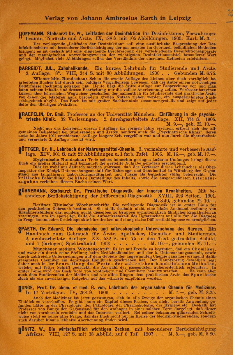 UOFFMANN. Stabsarzt Dr. W., Leitfaden der Desinfektion für Desinfektoren, Verwaltungs- beamte, Tierärzte und Ärzte. IX, 138 S. mit 105 Abbildungen. 1905. Kart. M. 3.—. Der vorliegende „Leitfaden der Desinfektion soll eine ausführliche Besprechung der Des- infektionslehre mit besonderer Berücksichtigung der am meisten im Gebrauch befindlichen Methoden bringen; es ist deshalb auf eine eingehende Beschreibung der verschiedenen Desinfektionsapparate und der mannigfachen Anwendungsweisen der wichtigsten Desinfektionsmittel besonderer Wert gelegt. Möglichst viele Abbildungen sollen das Verständnis der einzelnen Methoden erleichtern. DARREIDT, JUL, Zahnheilkunde. Ein kurzes Lehrbuch für Studierende und Ärzte. r 3. Auflage. 8°. VIII, 344 S. mit 80 Abbildungen. 1900 . . Gebunden M. 6.75. Wiener klin. Bundschau: Schon die zweite Auflage des kleinen aber doch vorzüglich be- arbeiteten Buches hat durch sein baldiges Vergriffensein bewiesen, daß der Autor einem notwendigen Bedürfnisse Rechnung getragen hat. Heute liegt die dritte Auflage zur Besprechung vor und man kann seinem Inhalte und dessen Bearbeitung nur die vollste Anerkennung zollen. Verfasser hat einen kurzen aber lehrreichen Wegweiser geschaften, der namentlich für Studierende und praktische Ärzte, von denen die letzteren ganz besonders großen Nutzen ziehen werden, ein ausgezeichnetes Nach- schlagebuch abgibt. Das Buch ist mit großer Sachkenntnis zusammengestellt und zeigt auf jeder Seite den tüchtigen Praktiker. J/RAEPELIN. Dr. Emil, Professor an der Universität München. Einführung in die psychia- trische Klinik. 32 Vorlesungen. 2. durchgearbeitete Auflage. XII, 374 S. 1905. M. 9.—, geb. M. 10.—. Nicht nur das Lehrbuch, dessen 7. Auflage im vorigen Jahre erschien, erfreut sich der all- gemeinen Beliebtheit bei Studierenden und Ärzten, sondern auch die „Psychiatrische Klinik, deren erste im Jahre 1901 erschienene Auflage längere Zeit vergriffen war und nun durch die überarbeitete und vermehrte 2. Auflage ersetzt wird. DÖTTGER, Dr. H., Lehrbuch der Nahrungsmittel-Chemie. 3. vermehrte und verbesserte Auf- läge. XIV, 901 S. mit 22 Abbüdungen u. 1 färb. Tafel. 1906. M. 16.—, geb. M. 17.—. Hygienische Kundschau: Trotz seines immerhin geringen äußeren Umfanges bringt dieses Buch ein großes Material und behandelt die gestellte Aufgabe geradezu erschöpfend. Dies ist wohl nur dadurch möglich gewesen, daß der Verfasser dieses Lehrbuches als Ober- inspektor der Königl. Untersuchungsanstalt für Nahrungs- und Genußmittal in Würzburg den Gegen- stand aus langjähriger Laböratorcumstätigkeit und Praxis als Gutachter völlig beherrscht. Die kritische Behandlung, die klare Darstellung des Inhalts, sowie die ausgezeichneten Literatur- angaben verleihen diesem Buche seinen Wert. tfÜHNEMANN, Stabsarzt Dr., Praktische Diagnostik der inneren Krankheiten. Mit be- sonderer Berücksichtigung der Differential-Diagnostik. XVIII, 393 Seiten. 1901. M. 8.40, gebunden M. 10.—. Berliner Klinische Wochenschrift: Die vorliegende Diagnostik ist in erster Linie für den praktischen Gebrauch bestimmt. Sie stellt deshalb nicht eine bloße Aneinanderreihung von Krankheitsbildern dar, sondern sucht dieselben zu Gruppen symptomatisch ähnlicher Krankheiten zu vereinigen, um im speziellen Falle die Aufmerksamkeit des Untersuchers auf alle für die Diagnose in Frage kommenden Gesichtspunkte hinzulenken und eine präzise Differentialdiagnose zu ermöglichen. QPAETH, Dr. Eduard, Die chemische und mikroskopische Untersuchung des Harnes. Ein 0 Handbuch zum Gebrauch für Ärzte, Apotheker, Chemiker und Studierende. 2. neubearbeitete Auflage. XX, 532 S. mit 75 in den Text gedruckten Abbild, und 1 (farbigen) Spektraltafel. 1903 M. 10—, gebunden M. 11.—. Münchener medizin. Wochenschrift: Es ist mit Freude zu begrüßen, daß ein Chemiker, und zwar ein durch seine Stellung beim Medizinalkomitee und der k. Untersuchungsanstalt, sowie durch zahlreiche Untersuchungen auf dem Gebiete der angewandten Chemie ganz hervorragend dafür geeigneter Chemiker ein derartiges Handbuch geschrieben hat. Der Hauptvorzug desselben liegt daher auch in der Beurteilung des Wertes der zahlreichen beschriebenen Methoden, welche, mit fetter Schrift gedruckt, die Auswahl der passendsten außerordentlich erleichtert. Da erster Linie wird das Buch wohl von Apothekern und Chemikern benutzt werden. ... Es kann aber auch dem Studierenden der Medizin und vor allen Dingen dem praktischen Arzte das Spaethsche Buch als ein zuverlässiger Ratgeber auf das wärmste empfohlen werden. BUNGE, Prof. Dr. ehem. et med. G. von, Lehrbuch der organischen Chemie für Mediziner. In 17 Vorträgen. IV, 268 S. 1906 M. 7.—, geb. M. 8.25. Auch der Mediziner ist jetzt gezwungen, sich in alle Zweige der organischen Chemie einen Einblick zu verschaffen. Es gibt kaum ein Kapitel dieses Faches, das nicht bereits Anwendung ge- funden hätte in der Physiologie, der Pathologie, der Pharmakologie, der Hygiene etc. Deshalb hat Professor von Bunge den Gegenstand für den Anfänger in einer solchen Form dargelegt, daß dieser nicht von vornherein ermüdet und das Literesse verliert. Bei seiner bekannten glänzenden Schreib- weise steht es außer aller Frage, daß das Buch nicht nur im Kreise der Medizin-Studierenden, sondern auch darüber hinaus lebhafte Anerkennung finden wird. nÖNITZ, W., Die wirtschaftlich wichtigen Zecken, mit besonderer Berücksichtigung u Afrikas. VIII, 127 S. mit 38 Abbild, auf 6 Taf. 1907 . . M. 5.—, geb. M. 5.80.