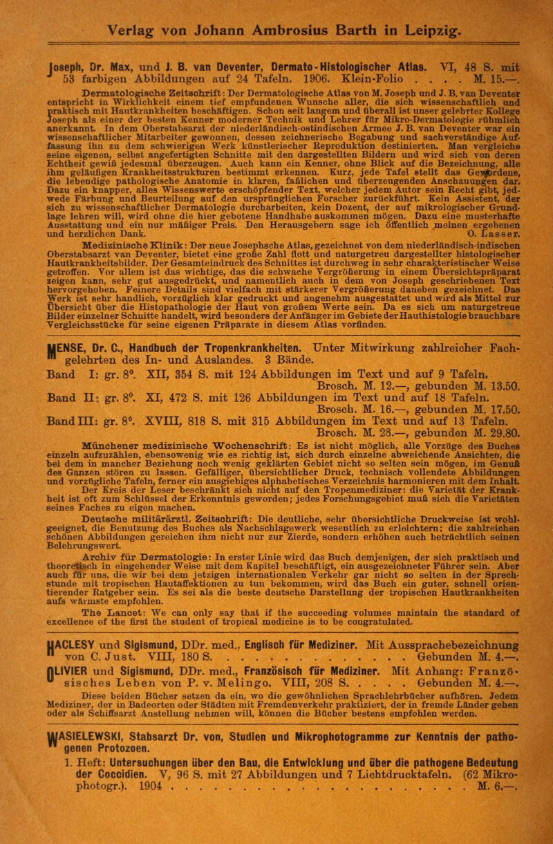 Joseph, Dr. Max, und J. B. van Deventer, Dermato-Histologischer Atlas. VI, 48 S. mit J 53 farbigen Abbildungen auf 24 Tafeln. 1906. Klein-Folio . . . . M. 15.—. Dermatologische Zeitschrift: Der Dermatologische Atlas von M. Joseph und J. B. van Deventer entspricht in Wirklichkeit einem tief empfundenen Wunsche aller, die sich wissenschaftlich und praktisch mit Hautkrankheiten beschäftigen. Schon seit langem und überall ist unser gelehrter Kollege Joseph als einer der besten Kenner moderner Technik und Lehrer für Mikro-Dermatologie rühmlich anerkannt. In dem Oberstabsarzt der niederländisch-ostindischen Armee J. B. van Deventer war ein wissenschaftlicher Mitarbeiter gewonnen, dessen zeichnerische Begabung und sachverständige Auf- fassung ihn zu dem schwierigen Werk künstlerischer Reproduktion destillierten. Man vergleiche seine eigenen, selbst angefertigten Schnitte mit den dargestellten Bildern und wird sich von deren Echtheit gewiß jedesmal überzeugen. Auch kann ein Kenner, ohne Blick auf die Bezeichnung, alle ihm geläufigen Krankheitsstrukturen bestimmt erkennen. Kurz, jede Tafel stellt das Gewordene, die lebendige pathologische Anatomie in klaren, faßlichen und überzeugenden Anschauungen dar. Dazu ein knapper, alles Wissenswerte erschöpfender Text, welcher jedem Autor sein Recht gibt, jed- wede Färbung und Beurteilung auf den ursprünglichen Forscher zurückführt. Kein Assistent, der sich zu wissenschaftlicher Dermatologie durcharbeiten, kein Üozent, der auf mikrologischer Grund- lage lehren will, wird ohne die hier gebotene Handhabe auskommen mögen. Dazu eine musterhafte Ausstattung und ein nur mäßiger Preis. Den Herausgebern sage ich öffentlich .meinen ergebenen und herzlichen Dank. O. Lasser. Medizinische Klinik: Der neue Josephsche Atlas, gezeichnet von dem niederländisch-indischen Oberstabsarzt van Deventer, bietet eine große Zahl flott und naturgetreu dargestellter histologischer Hautkrankheitsbilder. Der Gesamteindruck des Schnittes ist durchweg in sehr charakteristischer Weise getroffen. Vor allem ist das wichtige, das die schwache Vergrößerung in einem Übersichtspräparat zeigen kann, sehr gut ausgedrückt, und namentlich auch in dem von Joseph geschriebenen Text hervorgehoben. Feinere Details sind vielfach mit stärkerer Vergrößerung daneben gezeichnet. Das Werk ist sehr handlich, vorzüglich klar gedruckt und angenehm ausgestattet und wird als Mittel zur Übersicht über die Histopathologie der Haut von großem Werte sein. Da es sich um naturgetreue Bilder einzelner Schnitte handelt, wird besonders der Anfänger im Gebiete der Hauthistologie brauchbare Vergleichsstücke für seine eigenen Präparate in diesem Atlas vorfinden. UENSE, Dr. C, Handbuch der Tropenkrankheiten. Unter Mitwirkung zahlreicher Fach- ™ gelehrten des In- und Auslandes. 3 Bände. Band I: gr. 8°. XII, 354 S. mit 124 Abbildungen im Text und auf 9 Tafeln. Brosch. M. 12.—, gebunden M. 13.50. Band II: gr. 8°. XI, 472 S. mit 126 Abbildungen im Text und auf 18 Tafeln. Brosch. M. 16.—, gebunden M. 17.50. BandHI: gr. 8°. XVIII, 818 S. mit 315 Abbildungen im Text und auf 13 Tafeln. Brosch. M. 28.—, gebunden M. 29.80. Münchener medizinische Wochenschrift: Es ist nicht möglich, alle Vorzüge des Buches einzeln aufzuzählen, ebensowenig wie es richtig ist, sich durch einzelne abweichende Ansichten, die bei dem in mancher Beziehung noch wenig geklärten Gebiet nicht so selten sein mögen, im Genuß des Ganzen stören zu lassen. Gefälliger, übersichtlicher Druck, technisch vollendete Abbildungen und vorzügliche Tafeln, ferner ein ausgiebiges alphabetisches Verzeichnis harmonieren mit dem Inhalt. Der Kreis der Leser beschränkt sich nicht auf den Tropenmediziner: die Varietät der Krank- heit ist oft zum Schlüssel der Erkenntnis geworden; jedes Forschungsgebiet muß sich die Varietäten seines Faches zu eigen machen. Deutsche militärärztl. Zeitschrift: Die deutliche, sehr übersichtliche Druckweise ist wohl- geeignet, die Benutzung des Buches als Nachschlagewerk wesentlich zu erleichtern; die zahlreichen schönen Abbildungen gereichen ihm nicht nur zur Zierde, sondern erhöhen auch beträchtlich seinen Belehrungswert. Archiv für Dermatologie: In erster Linie wird das Buch demjenigen, der sich praktisch und theoretisch in eingehender Weise mit dem Kapitel beschäftigt, ein ausgezeichneter Führer sein. Aber auch für uns, die wir bei dem jetzigen internationalen Verkehr gar nicht so selten in der Sprech- stunde mit tropischen Hautaffektionen zu tun bekommen, wird das Buch ein guter, schnell orien- tierender Ratgeber sein. Es sei als die beste deutsche Darstellung der tropischen Hautkrankheiten aufs wärmste empfohlen. The Laneet: We can only say that if the succeeding volumes maintain the Standard of excellence of the first the Student of tropical medicine is to be congratulated. UACLESY und Sigismund, DDr. med.. Englisch für Mediziner. Mit Aussprachebezeichnung  von C. Just. VIII, 180 S Gebunden M. 4.—. [jLIVIER und Sigismund, DDr. med., Französisch für Mediziner. Mit Anhang: Franzö- ü sisches Leben von P. v. Melingo. VIII, 208 S Gebunden M. 4.—. Diese beiden Bücher setzen da ein, wo die gewöhnlichen Sprachlehrbücher aufhören. Jedem Mediziner, der in Badeorten oder Städten mit Fremdenverkehr praktiziert, der in fremde Länder gehen oder als Schiffsarzt Anstellung nehmen will, können die Bücher bestens empfohlen werden. UUASIELEWSKI, Stabsarzt Dr. von, Studien und Mikrophotogramme zur Kenntnis der patho-  genen Protozoen. 1. Heft: Untersuchungen über den Bau, die Entwicklung und über die pathogene Bedeutung der Coccidien. V, 96 S. mit 27 Abbildungen und 7 Lichtdrucktafeln. (62 Mikro- photogr.). 1904 M. 6.—.