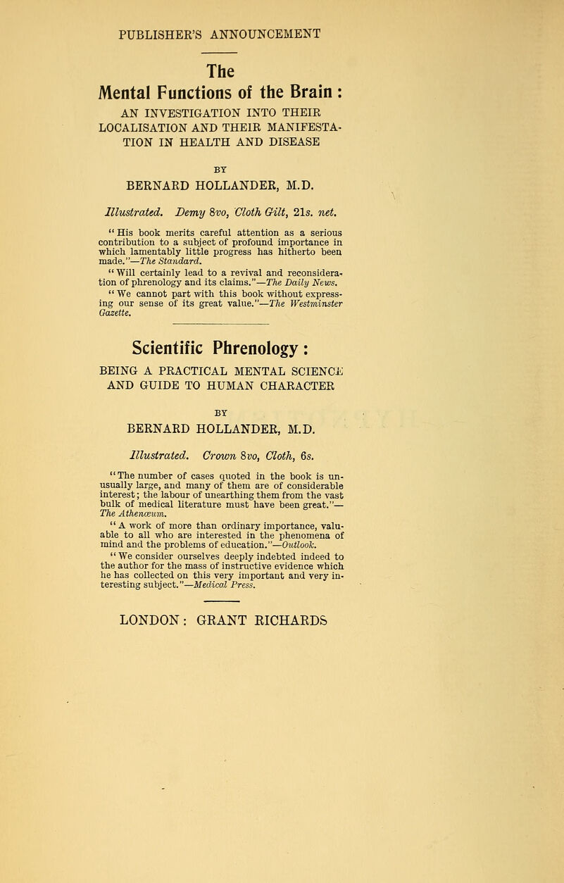 PUBLISHER'S ANNOUNCEMENT The Mental Functions of the Brain: AN INVESTIGATION INTO THEIR LOCALISATION AND THEIR MANIFESTA- TION IN HEALTH AND DISEASE BY BERNARD HOLLANDER, M.D. Illustrated. Demy 8vo, Cloth Gilt, 21s. net.  His book merits careful attention as a serious contribution to a subject of profound importance in which lamentably little progress has hitherto been made.—The Standard.  Will certainly lead to a revival and reconsidera- tion of phrenology and its claims.—The Daily News.  We cannot part with this book without express- ing our sense of its great value.—The Westminster Gazette. Scientific Phrenology: BEING A PRACTICAL MENTAL SCIENCE AND GUIDE TO HUMAN CHARACTER BY BERNARD HOLLANDER, M.D. Illustrated. Crown 8vo, Cloth, 6s. The number of cases quoted in the book is un- usually large, and many of them are of considerable interest; the labour of unearthing them from the vast bulk of medical literature must have been great.— The Athen&um.  A work of more than ordinary importance, valu- able to all who are interested in the phenomena of mind and the problems of education.—Outlook.  We consider ourselves deeply indebted indeed to the author for the mass of instructive evidence which he has collected on this very important and very in- teresting subject.—Medical Press. LONDON: GRANT RICHARDS