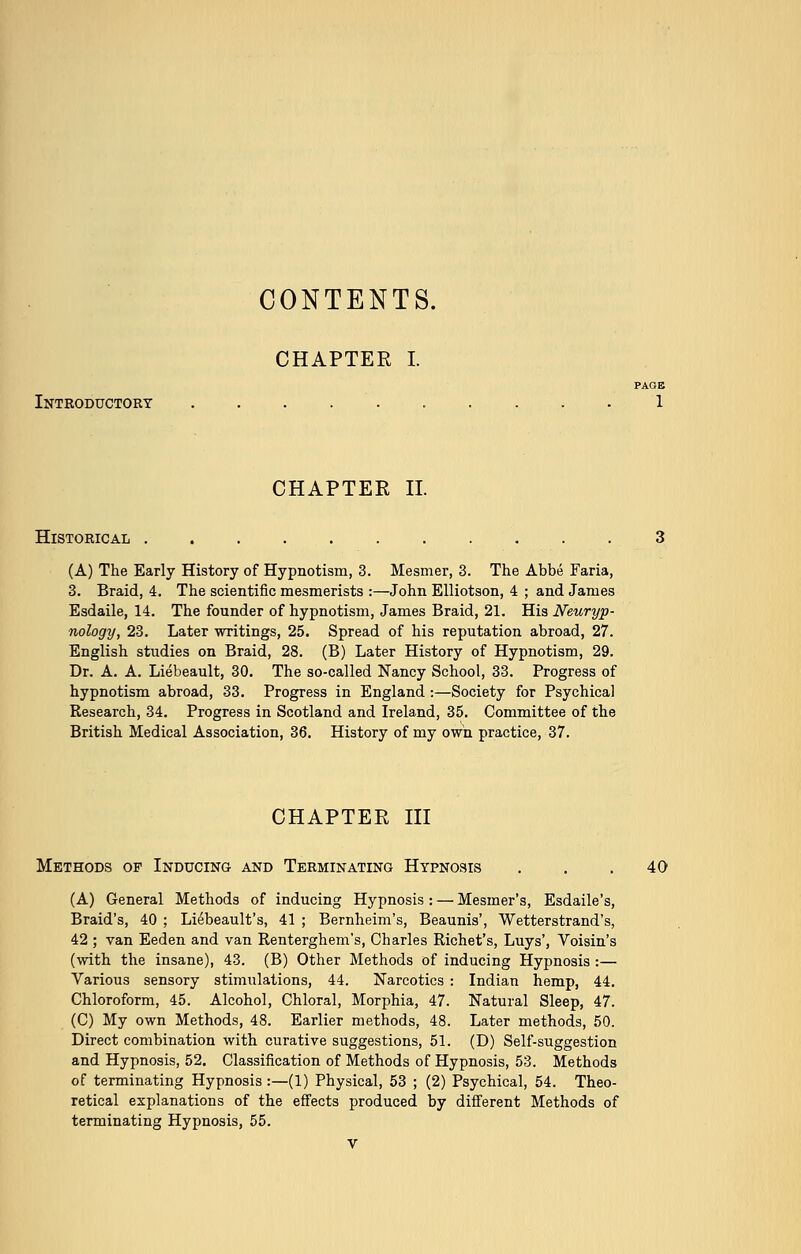 CONTENTS. CHAPTEE I. PAGE Introductory 1 CHAPTER II. Historical (A) The Early History of Hypnotism, 3. Mesmer, 3. The Abbe Faria, 3. Braid, 4. The scientific mesmerists :—John Elliotson, 4 ; and James Esdaile, 14. The founder of hypnotism, James Braid, 21. His Neuryp- nology, 23. Later writings, 25. Spread of his reputation abroad, 27. English studies on Braid, 28. (B) Later History of Hypnotism, 29. Dr. A. A. Liebeault, 30. The so-called Nancy School, 33. Progress of hypnotism abroad, 33. Progress in England :—Society for Psychical Research, 34. Progress in Scotland and Ireland, 35. Committee of the British Medical Association, 36. History of my own practice, 37. CHAPTER III Methods of Inducing and Terminating Hypnosis . . .40 (A) General Methods of inducing Hypnosis : — Mesmer's, Esdaile's, Braid's, 40 ; Liebeault's, 41 ; Bernheim's, Beaunis', Wetterstrand's, 42 ; van Eeden and van Renterghem's, Charles Richet's, Luys', Voisin's (with the insane), 43. (B) Other Methods of inducing Hypnosis :— Various sensory stimulations, 44. Narcotics : Indian hemp, 44. Chloroform, 45. Alcohol, Chloral, Morphia, 47. Natural Sleep, 47. (C) My own Methods, 48. Earlier methods, 48. Later methods, 50. Direct combination with curative suggestions, 51. (D) Self-suggestion and Hypnosis, 52. Classification of Methods of Hypnosis, 53. Methods of terminating Hypnosis :—(1) Physical, 53 ; (2) Psychical, 54. Theo- retical explanations of the effects produced by different Methods of terminating Hypnosis, 55.