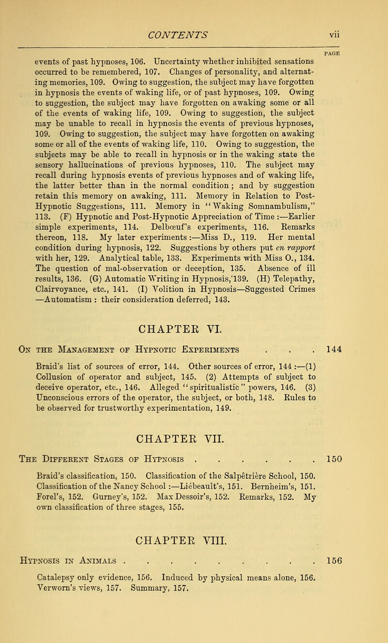 events of past hypnoses, 106. Uncertainty whether inhibited sensations occurred to be remembered, 107. Changes of personality, and alternat- ing memories, 109. Owing to suggestion, the subject may have forgotten in hypnosis the events of waking life, or of past hypnoses, 109. Owing to suggestion, the subject may have forgotten on awaking some or all of the events of waking life, 109. Owing to suggestion, the subject may be unable to recall in hypnosis the events of previous hypnoses, 109. Owing to suggestion, the subject may have forgotten on awaking some or all of the events of waking life, 110. Owing to suggestion, the subjects may be able to recall in hypnosis or in the waking state the sensory hallucinations of previous hypnoses, 110. The subject may recall during hypnosis events of previous hypnoses and of waking life, the latter better than in the normal condition; and by suggestion retain this memory on awaking, 111. Memory in Relation to Post- Hypnotic Suggestions, 111. Memory in Waking Somnambulism, 113. (F) Hypnotic and Post-Hypnotic Appreciation of Time :—Earlier simple experiments, 114. Delbceuf's experiments, 116. Remarks thereon, 118. My later experiments :—Miss D., 119. Her mental condition during hypnosis, 122. Suggestions by others put en rapport with her, 129. Analytical table, 133. Experiments with Miss O., 134. The question of mal-observation or deception, 135. Absence of ill results, 136. (G) Automatic Writing in Hypnosis,'139. (H) Telepathy, Clairvoyance, etc., 141. (I) Volition in Hypnosis—Suggested Crimes —Automatism : their consideration deferred, 143. CHAPTER VI On the Management of Hypnotic Experiments . . .144 Braid's list of sources of error, 144. Other sources of error, 144 :—(1) Collusion of operator and subject, 145. (2) Attempts of subject to deceive operator, etc., 146. Alleged spiritualistic powers, 146. (3) Unconscious errors of the operator, the subject, or both, 148. Rules to be observed for trustworthy experimentation, 149. CHAPTER VII. The Different Stages of Hypnosis . . . . . .150 Braid's classification, 150. Classification of the Salpetriere School, 150. Classification of the Nancy School :—Liebeault's, 151. Bernheim's, 151. Forel's, 152. Gurney's, 152. Max Dessoir's, 152. Remarks, 152. My own classification of three stages, 155. CHAPTER VIII. Hypnosis in Animals . . . . . . . . .156 Catalepsy only evidence, 156. Induced by physical means alone, 156. Verworn's views, 157. Summary, 157.