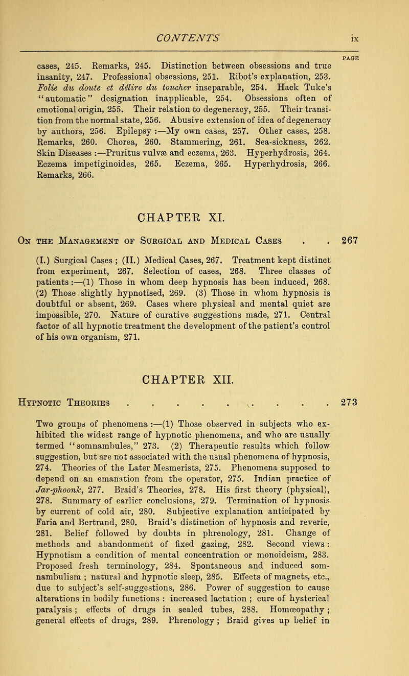 cases, 245. Remarks, 245. Distinction between obsessions and true insanity, 247. Professional obsessions, 251. Ribot's explanation, 253. Folie du doute et delire du toucher inseparable, 254. Hack Tuke's automatic designation inapplicable, 254. Obsessions often of emotional origin, 255. Their relation to degeneracy, 255. Their transi- tion from the normal state, 256. Abusive extension of idea of degeneracy by authors, 256. Epilepsy :—My own cases, 257. Other cases, 258. Remarks, 260. Chorea, 260. Stammering, 261. Sea-sickness, 262. Skin Diseases :—Pruritus vulvae and eczema, 263. Hyperhydrosis, 264. Eczema impetiginoides, 265. Eczema, 265. Hyperhydrosis, 266. Remarks, 266. CHAPTEE XL On the Management of Surgical and Medical Cases . . 267 (I.) Surgical Cases ; (II.) Medical Cases, 267. Treatment kept distinct from experiment, 267. Selection of cases, 268. Three classes of patients :—(1) Those in whom deep hypnosis has been induced, 268. (2) Those slightly hypnotised, 269. (3) Those in whom hypnosis is doubtful or absent, 269. Cases where physical and mental quiet are impossible, 270. Nature of curative suggestions made, 271. Central factor of all hypnotic treatment the development of the patient's control of his own organism, 271. CHAPTER XII. Hypnotic Theories ,,. . . . 273 Two groups of phenomena :—(1) Those observed in subjects who ex- hibited the widest range of hypnotic phenomena, and who are usually termed somnambules, 273. (2) Therapeutic results which follow suggestion, but are not associated with the usual phenomena of hypnosis, 274. Theories of the Later Mesmerists, 275. Phenomena supposed to depend on an emanation from the operator, 275. Indian practice of Jar-phoonk, 277. Braid's Theories, 278. His first theory (physical), 278. Summary of earlier conclusions, 279. Termination of hypnosis by current of cold air, 280. Subjective explanation anticipated by Faria and Bertrand, 280. Braid's distinction of hypnosis and reverie, 281. Belief followed by doubts in phrenology, 281. Change of methods and abandonment of fixed gazing, 282. Second views : Hypnotism a condition of mental concentration or monoideism, 283. Proposed fresh terminology, 284. Spontaneous and induced som- nambulism ; natural and hypnotic sleep, 285. Effects of magnets, etc., due to subject's self-suggestions, 286. Power of suggestion to cause alterations in bodily functions : increased lactation ; cure of hysterical paralysis ; effects of drugs in sealed tubes, 288. Homoeopathy; general effects of drugs, 289. Phrenology ; Braid gives up belief in