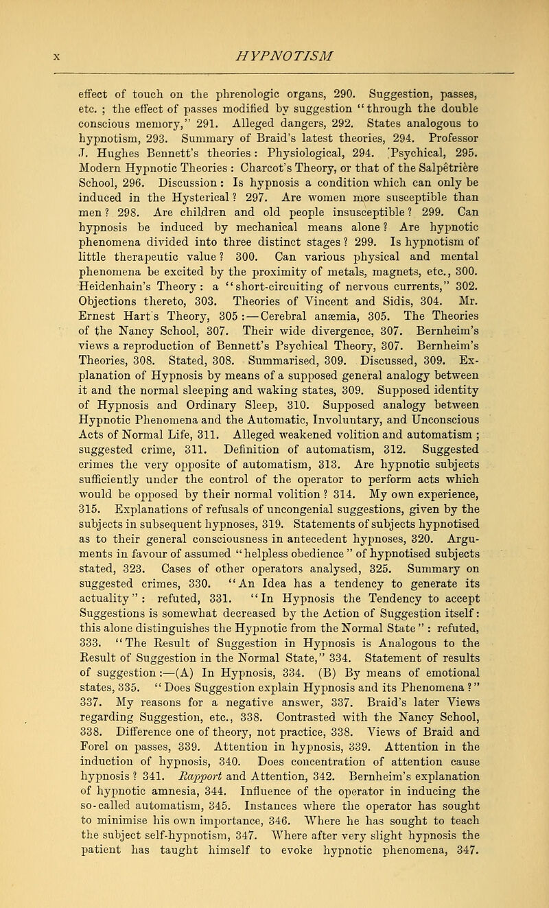effect of touch on the phrenologic organs, 290. Suggestion, passes, etc. ; the effect of passes modified by suggestion through the double conscious memory, 291. Alleged dangers, 292. States analogous to hypnotism, 293. Summary of Braid's latest theories, 294. Professor J. Hughes Bennett's theories: Physiological, 294. 'Psychical, 295. Modern Hypnotic Theories : Charcot's Theory, or that of the Salpetriere School, 296. Discussion: Is hypnosis a condition which can only be induced in the Hysterical ? 297. Are women more susceptible than men ? 298. Are children and old people insusceptible ? 299. Can hypnosis be induced by mechanical means alone ? Are hypnotic phenomena divided into three distinct stages ? 299. Is hypnotism of little therapeutic value ? 300. Can various physical and mental phenomena be excited by the proximity of metals, magnets, etc., 300. Heidenhain's Theory: a short-circuiting of nervous currents, 302. Objections thereto, 303. Theories of Vincent and Sidis, 304. Mr. Ernest Hart's Theory, 305: — Cerebral anaemia, 305. The Theories of the Nancy School, 307. Their wide divergence, 307. Bernheim's views a reproduction of Bennett's Psychical Theory, 307. Bernheim's Theories, 308. Stated, 308. Summarised, 309. Discussed, 309. Ex- planation of Hypnosis by means of a supposed general analogy between it and the normal sleeping and waking states, 309. Supposed identity of Hypnosis and Ordinary Sleep, 310. Supposed analogy between Hypnotic Phenomena and the Automatic, Involuntary, and Unconscious Acts of Normal Life, 311. Alleged weakened volition and automatism ; suggested crime, 311. Definition of automatism, 312. Suggested crimes the very opposite of automatism, 313. Are hypnotic subjects sufficiently under the control of the operator to perform acts which would be opposed by their normal volition ? 314. My own experience, 315. Explanations of refusals of uncongenial suggestions, given by the subjects in subsequent hypnoses, 319. Statements of subjects hypnotised as to their general consciousness in antecedent hypnoses, 320. Argu- ments in favour of assumed helpless obedience  of hypnotised subjects stated, 323. Cases of other operators analysed, 325. Summary on suggested crimes, 330. An Idea has a tendency to generate its actuality: refuted, 331. In Hypnosis the Tendency to accept Suggestions is somewhat decreased by the Action of Suggestion itself: this alone distinguishes the Hypnotic from the Normal State  : refuted, 333. The Result of Suggestion in Hypnosis is Analogous to the Result of Suggestion in the Normal State, 334. Statement of results of suggestion :—(A) In Hypnosis, 334. (B) By means of emotional states, 335.  Does Suggestion explain Hypnosis and its Phenomena ? 337. My reasons for a negative answer, 337. Braid's later Views regarding Suggestion, etc., 338. Contrasted with the Nancy School, 338. Difference one of theory, not practice, 338. Views of Braid and Forel on passes, 339. Attention in hypnosis, 339. Attention in the induction of hypnosis, 340. Does concentration of attention cause hypnosis ? 341. fiapport and Attention, 342. Bernheim's explanation of hypnotic amnesia, 344. Influence of the operator in inducing the so-called automatism, 345. Instances where the operator has sought to minimise his own importance, 346. Where he has sought to teach the subject self-hypnotism, 347. Where after very slight hypnosis the patient has taught himself to evoke hypnotic phenomena, 347.