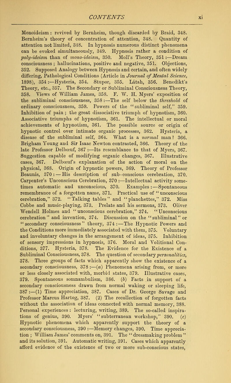 Monoideism: revived by Bernheim, though discarded by Braid, 348. Bernheim's theory of concentration of attention, 348. Quantity of attention not limited, 348. In hypnosis numerous distinct phenomena can be evoked simultaneously, 349. Hypnosis rather a condition of poly-ideism than of mono-ideism, 350. Moll's Theory, 351 :—Dream consciousness ; hallucinations, positive and negative, 351. Objections, 352. Supposed Analogy between Hypnosis and certain, and often widely differing, Pathological Conditions (Article in Journal of Mental Science, 1898), 354:—Hysteria, 354. Stupor, 355. Latah, 356. Benedikt's Theory, etc., 357. The Secondary or Subliminal Consciousness Theory, 358. Views of William James, 358. F. W. H. Myers' exposition of the subliminal consciousness, 358 :—The self below the threshold of ordinary consciousness, 359. Powers of the subliminal self, 359. Inhibition of pain ; the great dissociative triumph of hypnotism, 360. Associative triumphs of hypnotism, 361. The intellectual or moral achievements of hypnotism, 361. The possible source or origin of hypnotic control over intimate organic processes, 362. Hysteria, a disease of the subliminal self, 364. What is a normal man ? 366. Brigham Young and Sir Isaac Newton contrasted, 366. Theory of the late Professor Delbceuf, 367 :—Its resemblance to that of Myers, 367. Suggestion capable of modifying organic changes, 367. Illustrative cases, 367. Delbceufs explanation of the action of moral on the physical, 368. Origin of hypnotic powers, 369. Theory of Professor Beaunis, 370: — His description of sub-conscious cerebration, 370. Carpenter's Unconscious Cerebration, 370 :—Intellectual activity some- times automatic and unconscious, 370. Examples:—Spontaneous remembrance of a forgotten name, 371. Practical use of  unconscious cerebration, 372. Talking tables and planchettes, 372. Miss Cobbe and music-playing, 373. Prelate and his sermons, 373. Oliver Wendell Holmes and unconscious cerebration, 374. Unconscious cerebration and invention, 374. Discussion on the subliminal or secondary consciousness theory, 374:—The Hypnotic Powers and the Conditions more immediately associated with them, 375. Voluntary and involuntary changes in the arrangement of ideas, 375. Inhibition of sensory impressions in hypnosis, 376. Moral and Volitional Con- ditions, 377. Hysteria, 378. The Evidence for the Existence of a Subliminal Consciousness, 378. The question of secondary personalities, 378. Three groups of facts which apparently show the existence of a secondary consciousness, 378 :—(a) Phenomena arising from, or more or less closely associated with, morbid states, 379. Illustrative cases, 379. Spontaneous somnambulism, 386. {b) Facts in support of a secondary consciousness drawn from normal waking or sleeping life, 387 :—(1) Time appreciation, 387. Cases of Dr. George Savage and Professor Marcus Hartog, 387. (2) The recollection of forgotten facts without the association of ideas connected with normal memory, 388. Personal experiences : lecturing, writing, 389. The so-called inspira- tions of genius, 390. Myers' subterranean workshop, 390. (c) Hypnotic phenomena which apparently support the theory of a secondary consciousness, 390 :—Memory changes, 390. Time apprecia- tion ; William James' comments on, 391. The dressmaking problem  and its solution, 391. Automatic writing, 391. Cases which apparently afford evidence of the existence of two or more sub-conscious states,