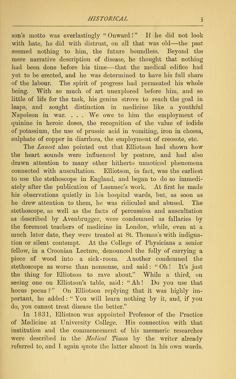 son's motto was everlastingly  Onward! If he did not look with hate, he did with distrust, on all that was old—the past seemed nothing to him, the future boundless. Beyond the mere narrative description of disease, he thought that nothing had been done before his time—that the medical edifice had yet to be erected, and he was determined to have his full share of the labour. The spirit of progress had permeated his whole being. With so much of art unexplored before him, and so little of life for the task, his genius strove to reach the goal in leaps, and sought distinction in medicine like a youthful Napoleon in war. . . . We owe to him the employment of quinine in heroic doses, the recognition of the value of iodide of potassium, the use of prussic acid in vomiting, iron in chorea, sulphate of copper in diarrhoea, the employment of creosote, etc. The Lancet also pointed out that Elliotson had shown how the heart sounds were influenced by posture, and had also drawn attention to many other hitherto unnoticed phenomena connected with auscultation. Elliotson, in fact, was the earliest to use the stethoscope in England, and began to do so immedi- ately after the publication of Laennec's work. At first he made his observations quietly in his hospital wards, but, as soon as he drew attention to them, he was ridiculed and abused. The stethoscope, as well as the facts of percussion and auscultation as described by Avenbrugger, were condemned as fallacies by the foremost teachers of medicine in London, while, even at a much later date, they were treated at St. Thomas's with indigna- tion or silent contempt. At the College of Physicians a senior fellow, in a Croonian Lecture, denounced the folly of carrying a piece of wood into a sick-room. Another condemned the stethoscope as worse than nonsense, and said:  Oh! It's just the thing for Elliotson to rave about. While a third, on seeing one on Elliotson's table, said:  Ah! Do you use that hocus pocus ? On Elliotson replying that it was highly im- portant, he added:  You will learn nothing by it, and, if you do, you cannot treat disease the better. In 1831, Elliotson was appointed Professor of the Practice of Medicine at University College. His connection with that institution and the commencement of his mesmeric researches were described in the Medical Times by the writer already referred to, and I again quote the latter almost in his own words.