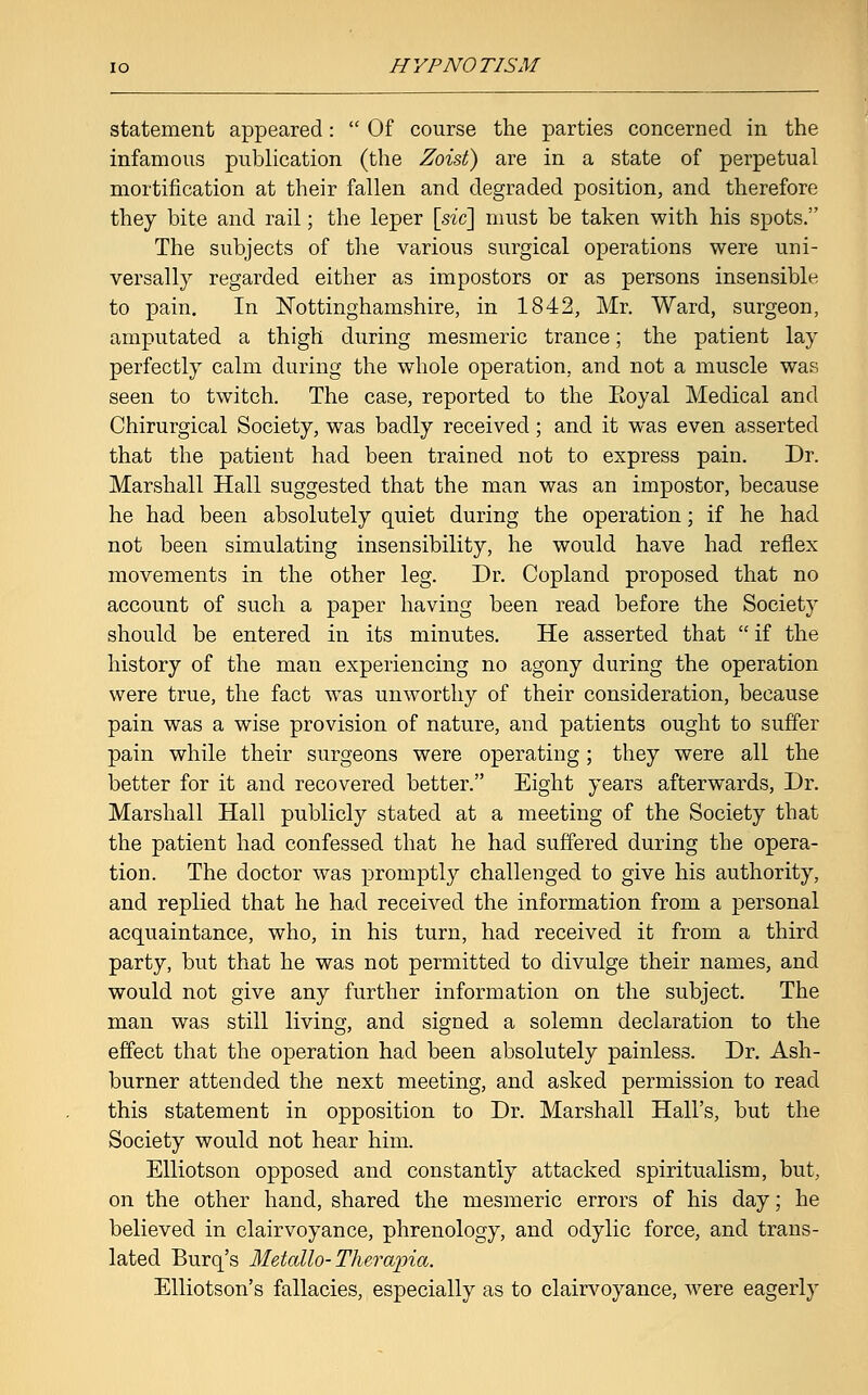 statement appeared:  Of course the parties concerned in the infamous publication (the Zoist) are in a state of perpetual mortification at their fallen and degraded position, and therefore they bite and rail; the leper [sic] must be taken with his spots. The subjects of the various surgical operations were uni- versally regarded either as impostors or as persons insensible to pain. In Nottinghamshire, in 1842, Mr. Ward, surgeon, amputated a thigh during mesmeric trance; the patient lay perfectly calm during the whole operation, and not a muscle was seen to twitch. The case, reported to the Eoyal Medical and Chirurgical Society, was badly received; and it was even asserted that the patient had been trained not to express pain. Dr. Marshall Hall suggested that the man was an impostor, because he had been absolutely quiet during the operation; if he had not been simulating insensibility, he would have had reflex movements in the other leg. Dr. Copland proposed that no account of such a paper having been read before the Society should be entered in its minutes. He asserted that  if the history of the man experiencing no agony during the operation were true, the fact was unworthy of their consideration, because pain was a wise provision of nature, and patients ought to suffer pain while their surgeons were operating; they were all the better for it and recovered better. Eight years afterwards, Dr. Marshall Hall publicly stated at a meeting of the Society that the patient had confessed that he had suffered during the opera- tion. The doctor was promptly challenged to give his authority, and replied that he had received the information from a personal acquaintance, who, in his turn, had received it from a third party, but that he was not permitted to divulge their names, and would not give any further information on the subject. The man was still living, and signed a solemn declaration to the effect that the operation had been absolutely painless. Dr. Ash- burner attended the next meeting, and asked permission to read this statement in opposition to Dr. Marshall Hall's, but the Society would not hear him. Elliotson opposed and constantly attacked spiritualism, but, on the other hand, shared the mesmeric errors of his day; he believed in clairvoyance, phrenology, and odylic force, and trans- lated Burq's Metallo- Tlwrwpia. Elliotson's fallacies, especially as to clairvoyance, were eagerly