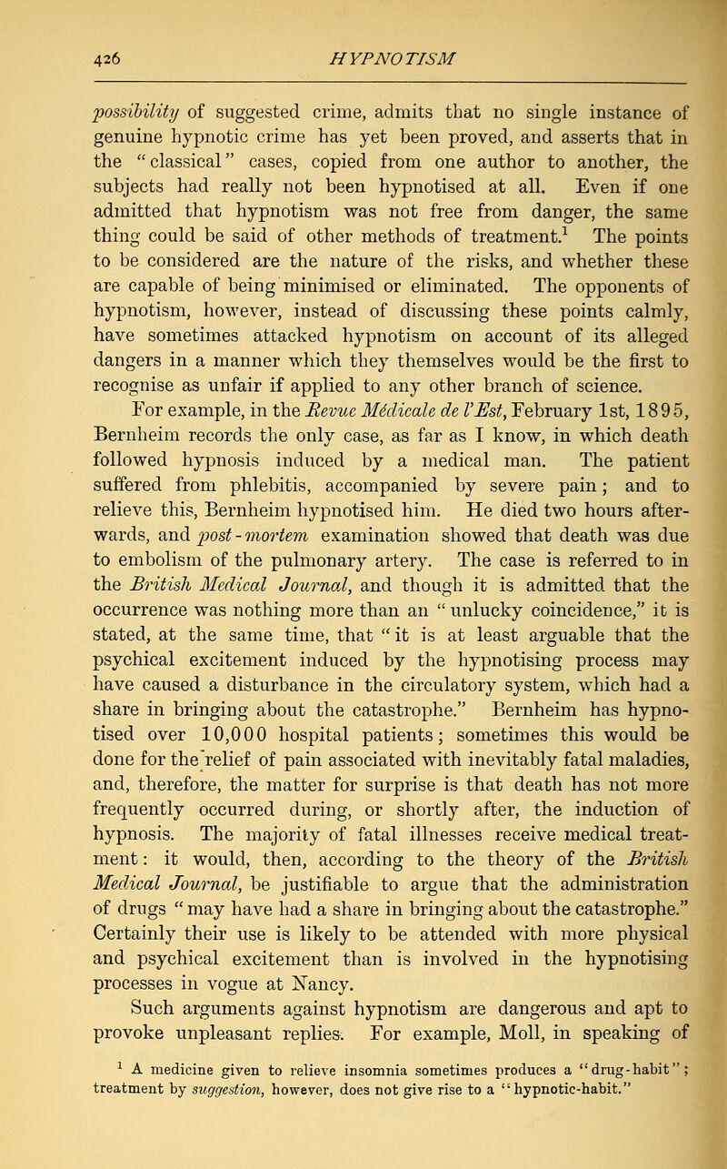 possibility of suggested crime, admits that no single instance of genuine hypnotic crime has yet been proved, and asserts that in the  classical cases, copied from one author to another, the subjects had really not been hypnotised at all. Even if one admitted that hypnotism was not free from danger, the same thing could be said of other methods of treatment.1 The points to be considered are the nature of the risks, and whether these are capable of being minimised or eliminated. The opponents of hypnotism, however, instead of discussing these points calmly, have sometimes attacked hypnotism on account of its alleged dangers in a manner which they themselves would be the first to recognise as unfair if applied to any other branch of science. For example, in the Revue Mklieale de VEst, February 1st, 18 9 5, Bernheim records the only case, as far as I know, in which death followed hypnosis induced by a medical man. The patient suffered from phlebitis, accompanied by severe pain; and to relieve this, Bernheim hypnotised him. He died two hours after- wards, and post - mortem examination showed that death was due to embolism of the pulmonary artery. The case is referred to in the British Medical Journal, and though it is admitted that the occurrence was nothing more than an  unlucky coincidence, it is stated, at the same time, that  it is at least arguable that the psychical excitement induced by the hypnotising process may have caused a disturbance in the circulatory system, which had a share in bringing about the catastrophe. Bernheim has hypno- tised over 10,000 hospital patients; sometimes this would be done for the relief of pain associated with inevitably fatal maladies, and, therefore, the matter for surprise is that death has not more frequently occurred during, or shortly after, the induction of hypnosis. The majority of fatal illnesses receive medical treat- ment : it would, then, according to the theory of the British Medical Journal, be justifiable to argue that the administration of drugs  may have had a share in bringing about the catastrophe. Certainly their use is likely to be attended with more physical and psychical excitement than is involved in the hypnotising processes in vogue at Nancy. Such arguments against hypnotism are dangerous and apt to provoke unpleasant replies. For example, Moll, in speaking of 1 A medicine given to relieve insomnia sometimes produces a drug-habit; treatment by suggestion, however, does not give rise to a hypnotic-habit.