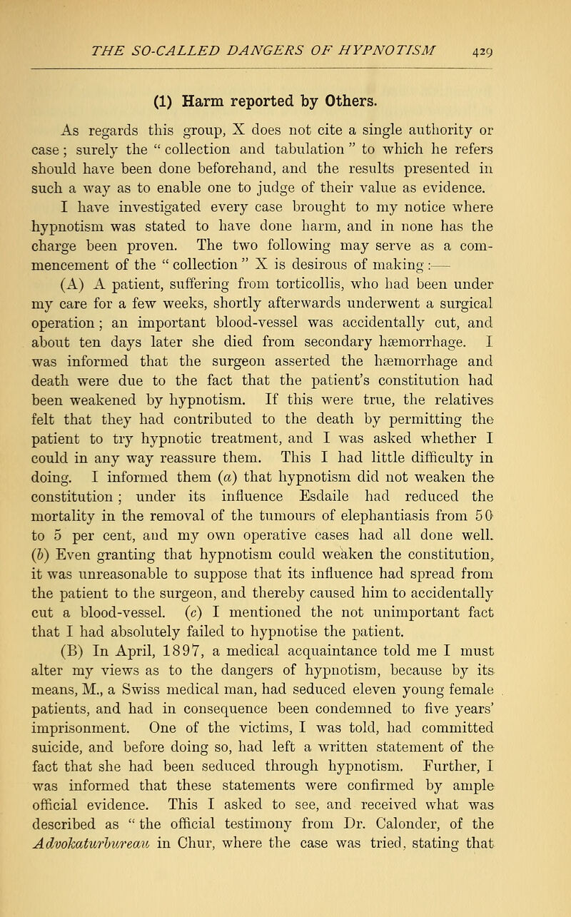 (1) Harm reported by Others. As regards this group, X does not cite a single authority or case; surely the  collection and tabulation  to which he refers should have been done beforehand, and the results presented in such a way as to enable one to judge of their value as evidence. I have investigated every case brought to my notice where hypnotism was stated to have done harm, and in none has the charge been proven. The two following may serve as a com- mencement of the  collection  X is desirous of making :— (A) A patient, suffering from torticollis, who had been under my care for a few weeks, shortly afterwards underwent a surgical operation; an important blood-vessel was accidentally cut, and about ten days later she died from secondary haemorrhage. I. was informed that the surgeon asserted the haemorrhage and death were due to the fact that the patient's constitution had been weakened by hypnotism. If this were true, the relatives felt that they had contributed to the death by permitting the patient to try hypnotic treatment, and I was asked whether I could in any way reassure them. This I had little difficulty in doing. I informed them (a) that hypnotism did not weaken the constitution ; under its influence Esdaile had reduced the mortality in the removal of the tumours of elephantiasis from 50 to 5 per cent, aud my own operative cases had all done well. (b) Even granting that hypnotism could weaken the constitution, it was unreasonable to suppose that its influence had spread from the patient to the surgeon, and thereby caused him to accidentally cut a blood-vessel, (c) I mentioned the not unimportant fact that I had absolutely failed to hypnotise the patient. (B) In April, 1897, a medical acquaintance told me I must alter my views as to the dangers of hypnotism, because by its means, M., a Swiss medical man, had seduced eleven young female patients, and had in consequence been condemned to five years' imprisonment. One of the victims, I was told, had committed suicide, and before doing so, had left a written statement of the fact that she had been seduced through hypnotism. Further, I was informed that these statements were confirmed by ample official evidence. This I asked to see, and received what was described as  the official testimony from Dr. Calonder, of the Advokaturbureau in Chur, where the case was tried, stating that