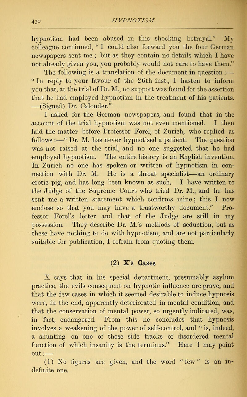 hypnotism had been abused in this shocking betrayal. My colleague continued,  I could also forward you the four German newspapers sent me ; but as they contain no details which I have not already given you, you probably would not care to have them. The following is a translation of the document in question :—  In reply to your favour of the 26 th inst., I hasten to inform you that, at the trial of Dr. M., no support was found for the assertion that he had employed hypnotism in the treatment of his patients. —(Signed) Dr. Calonder. I asked for the German newspapers, and found that in the account of the trial hypnotism was not even mentioned. I then laid the matter before Professor Forel, of Zurich, who replied as follows :— Dr. M. has never hypnotised a patient. The question was not raised at the trial, and no one suggested that he had employed hypnotism. The entire history is an English invention. In Zurich no one has spoken or written of hypnotism in con- nection with Dr. M. He is a throat specialist—an ordinary erotic pig, and has long been known as such. I have written to the Judge of the Supreme Court who tried Dr. M., and he has sent me a written statement which confirms mine; this I now enclose so that you may have a trustworthy document. Pro- fessor Forel's letter and that of the Judge are still in my possession. They describe Dr. M.'s methods of seduction, but as these have nothing to do with hypnotism, and are not particularly suitable for publication, I refrain from quoting them. (2) X's Cases X says that in his special department, presumably asylum practice, the evils consequent on hypnotic influence are grave, and that the few cases in which it seemed desirable to induce hypnosis were, in the end, apparently deteriorated in mental condition, and that the conservation of mental power, so urgently indicated, was, in fact, endangered. From this he concludes that hypnosis involves a weakening of the power of self-control, and  is, indeed, a shunting on one of those side tracks of disordered mental function of which insanity is the terminus. Here I may point out:— (1) No figures are given, and the word few is an in- definite one.