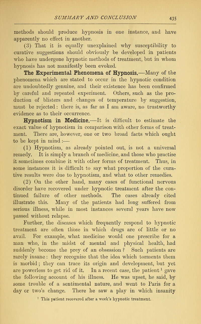 methods should produce hypnosis in one instance, and have apparently no effect in another. (3) That it is equally unexplained why susceptibility to curative suggestions should obviously be developed in patients who have undergone hypnotic methods of treatment, but in whom hypnosis has not manifestly been evoked. The Experimental Phenomena of Hypnosis.—Many of the phenomena which are stated to occur in the hypnotic condition are undoubtedly genuine, and their existence has been confirmed by careful and repeated experiment. Others, such as the pro- duction of blisters and changes of temperature by suggestion, must be rejected: there is, as far as I am aware, no trustworthy evidence as to their occurrence. Hypnotism in Medicine.—It is difficult to estimate the exact value of hypnotism in comparison with other forms of treat- ment. There are, however, one or two broad facts which ought to be kept in mind :— (1) Hypnotism, as already pointed out, is not a universal remedy. It is simply a branch of medicine, and those who practise it sometimes combine it with other forms of treatment. Thus, in some instances it is difficult to say what proportion of the cura- tive results were due to hypnotism, and what to other remedies. (2) On the other hand, many cases of functional nervous disorder have recovered under hypnotic treatment after the con- tinued failure of other methods. The cases already cited illustrate this. Many of the patients had long suffered from serious illness, while in most instances several years have now passed without relapse. Further, the diseases which frequently respond to hypnotic treatment are often those in which drugs are of little or no avail. For example, what medicine would one prescribe for a man who, in the midst of mental and physical health, had suddenly become the prey of an obsession ? Such patients are rarely insane: they recognise that the idea which torments them is morbid; they can trace its origin and development, but yet are powerless to get rid of it. In a recent case, the patient1 gave the following account of his illness. He was upset, he said, by some trouble of a sentimental nature, and went to Paris for a day or two's change. There he saw a play in which insanity 1 This patient recovered after a week's hypnotic treatment.