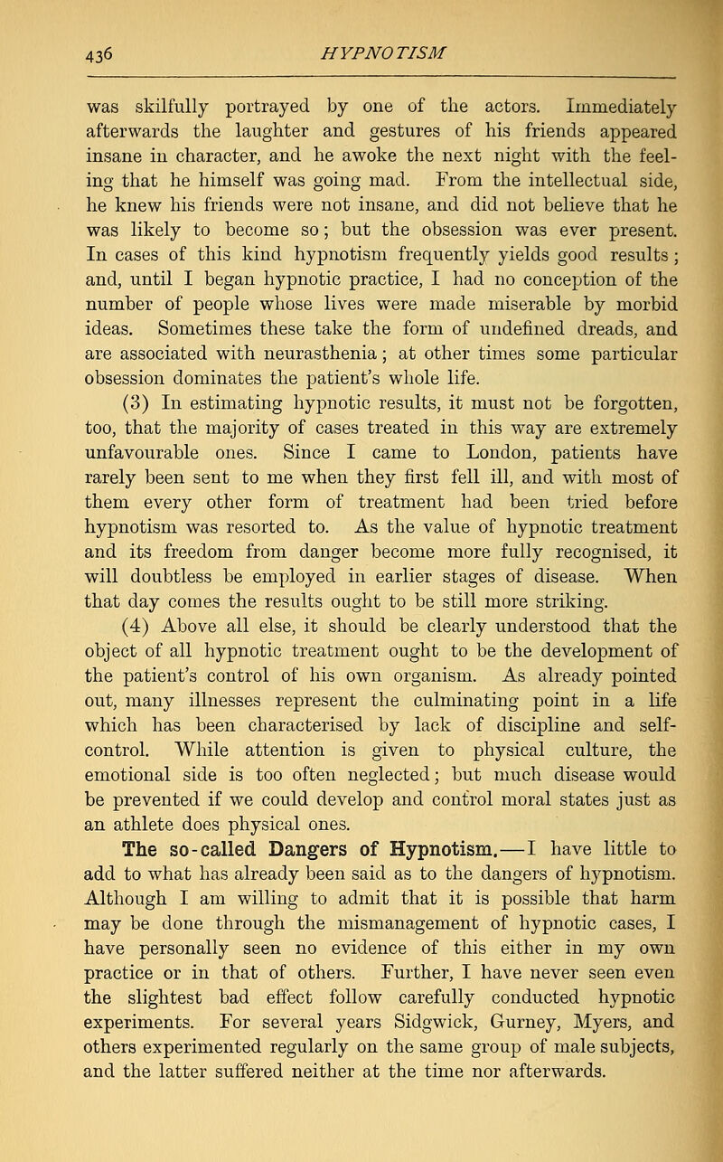 was skilfully portrayed by one of the actors. Immediately afterwards the laughter and gestures of his friends appeared insane in character, and he awoke the next night with the feel- ing that he himself was going mad. From the intellectual side, he knew his friends were not insane, and did not believe that he was likely to become so; but the obsession was ever present. In cases of this kind hypnotism frequently yields good results ; and, until I began hypnotic practice, I had no conception of the number of people whose lives were made miserable by morbid ideas. Sometimes these take the form of undefined dreads, and are associated with neurasthenia; at other times some particular obsession dominates the patient's whole life. (3) In estimating hypnotic results, it must not be forgotten, too, that the majority of cases treated in this way are extremely unfavourable ones. Since I came to London, patients have rarely been sent to me when they first fell ill, and with most of them every other form of treatment had been tried before hypnotism was resorted to. As the value of hypnotic treatment and its freedom from danger become more fully recognised, it will doubtless be employed in earlier stages of disease. When that day comes the results ought to be still more striking. (4) Above all else, it should be clearly understood that the object of all hypnotic treatment ought to be the development of the patient's control of his own organism. As already pointed out, many illnesses represent the culminating point in a life which has been characterised by lack of discipline and self- control. While attention is given to physical culture, the emotional side is too often neglected; but much disease would be prevented if we could develop and control moral states just as an athlete does physical ones. The so-called Dangers of Hypnotism.—I have little to add to what has already been said as to the dangers of hypnotism. Although I am willing to admit that it is possible that harm may be done through the mismanagement of hypnotic cases, I have personally seen no evidence of this either in my own practice or in that of others. Further, I have never seen even the slightest bad effect follow carefully conducted hypnotic experiments. For several years Sidgwick, Gurney, Myers, and others experimented regularly on the same group of male subjects, and the latter suffered neither at the time nor afterwards.