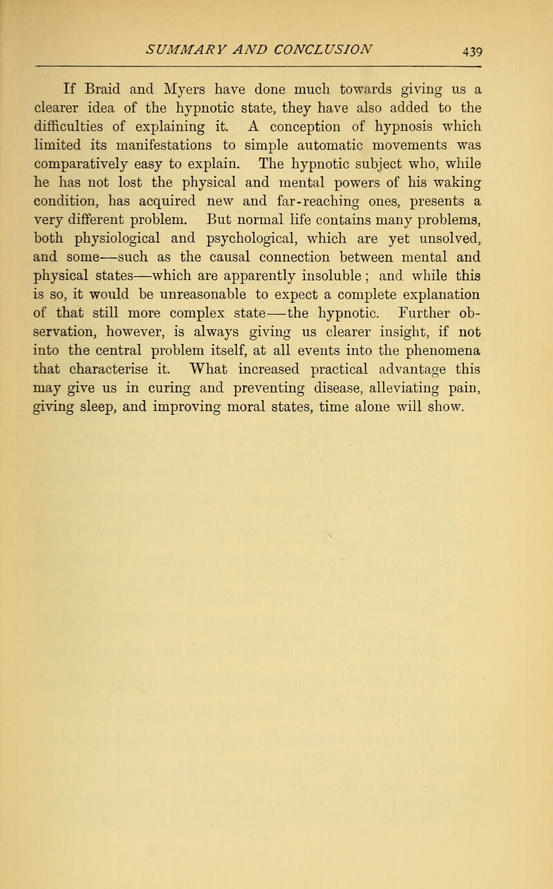 If Braid and Myers have done much towards giving us a clearer idea of the hypnotic state, they have also added to the difficulties of explaining it. A conception of hypnosis which limited its manifestations to simple automatic movements was comparatively easy to explain. The hypnotic subject who, while he has not lost the physical and mental powers of his waking condition, has acquired new and far-reaching ones, presents a very different problem. But normal life contains many problems, both physiological and psychological, which are yet unsolved, and some—such as the causal connection between mental and physical states—which are apparently insoluble; and while this is so, it would be unreasonable to expect a complete explanation of that still more complex state—the hypnotic. Further ob- servation, however, is always giving us clearer insight, if not into the central problem itself, at all events into the phenomena that characterise it. What increased practical advantage this may give us in curing and preventing disease, alleviating pain, giving sleep, and improving moral states, time alone will show.