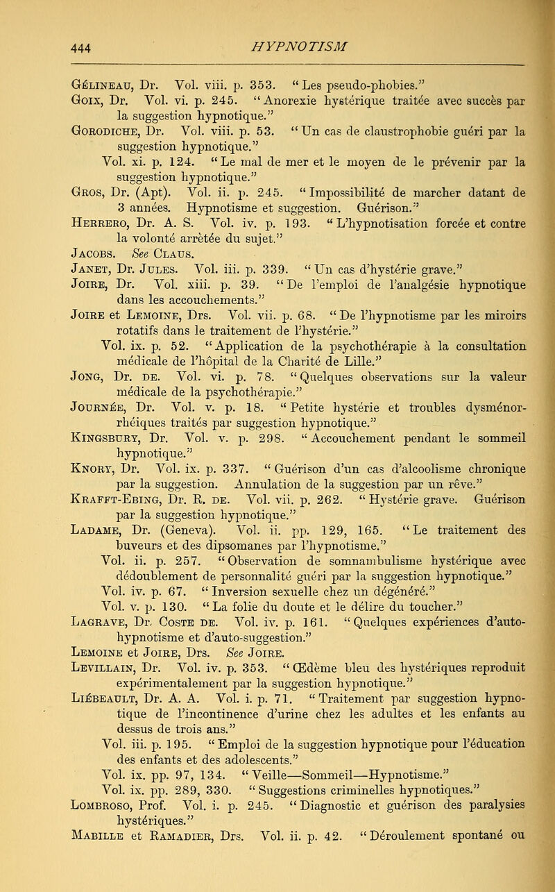 Gelineau, Dr. Vol. viii. p. 353. Les pseudo-phobies. Goix, Dr. Vol. vi. p. 245. Anorexie hysterique traitee avec succes par la suggestion hypnotique. Gorodiche, Dr. Vol. viii. p. 53.  Un cas de claustrophobie gueri par la suggestion hypnotique. Vol. xi. p. 124. Le mal de mer et le moyen de le prevenir par la suggestion hypnotique. Gros, Dr. (Apt). Vol. ii. p. 245.  Impossibilite de marcher datant de 3 annees. Hypnotisme et suggestion. Guerison. Herrero, Dr. A. S. Vol. iv. p. 193.  L'hypnotisation forcee et contre la volonte arreted du sujet. Jacobs. See Glaus. Janet, Dr. Jules. Vol. iii. p. 339. Un cas d'hysterie grave. Joire, Dr. Vol. xiii. p. 39.  De l'emploi de l'analgesie hypnotique dans les accouchements. Joire et Lemoine, Drs. Vol. vii. p. 68.  De l'hypnotisme par les miroirs rotatifs dans le traitement de l'hysterie. Vol. ix. p. 52. Application de la psychotherapie a la consultation meclicale de l'hopital de la Cbarite de Lille. Jong, Dr. de. Vol. vi. p. 78. Quelques observations sur la valeur medicale de la psychotherapie. Journee, Dr. Vol. v. p. 18. Petite hysterie et troubles dysmenor- rheiques traites par suggestion hypnotique. Kingsbury, Dr. Vol. v. p. 298. Accouchement pendant le sommeil hypnotique. Knory, Dr. Vol. ix. p. 337.  Guerison d'un cas d'alcoolisme chronique par la suggestion. Annulation de la suggestion par un reve. Krafft-Ebing, Dr. E. de. Vol. vii. p. 262.  Hysterie grave. Guerison par la suggestion hypnotique. Ladame, Dr. (Geneva). Vol. ii. pp. 129, 165. Le traitement des buveurs et des dipsomanes par l'hypnotisme. Vol. ii. p. 257. Observation de somnambulisme hysterique avec dedoublement de personnalite gueri par la suggestion hypnotique. Vol. iv. p. 67.  Inversion sexuelle chez un degenere. Vol. v. p. 130. La folie du doute et le delire du toucher. Lagrave, Dr. Coste de. Vol. iv. p. 161. Quelques experiences d'auto- hypnotisme et d'auto-suggestion. Lemoine et Joire, Drs. See Joire. Levillain, Dr. Vol. iv. p. 353.  GCdeme bleu des hysteriques reproduit experimentalement par la suggestion hypnotique. Li^beault, Dr. A. A. Vol. i. p. 71.  Traitement par suggestion hypno- tique de l'incontinence d'urine chez les adultes et les enfants au dessus de trois ans. Vol. iii. p. 195.  Emploi de la suggestion hypnotique pour l'education des enfants et des adolescents. Vol. ix. pp. 97, 134. Veille—Sommeil—Hypnotisme. Vol. ix. jDp. 289, 330.  Suggestions criminelles hypnotiques. Lombroso, Prof. Vol. i. p. 245. Diagnostic et guerison des paralysies hystdriques. Mabille et Ramadier, Drs. Vol. ii. p. 42. Deroulement spontane ou