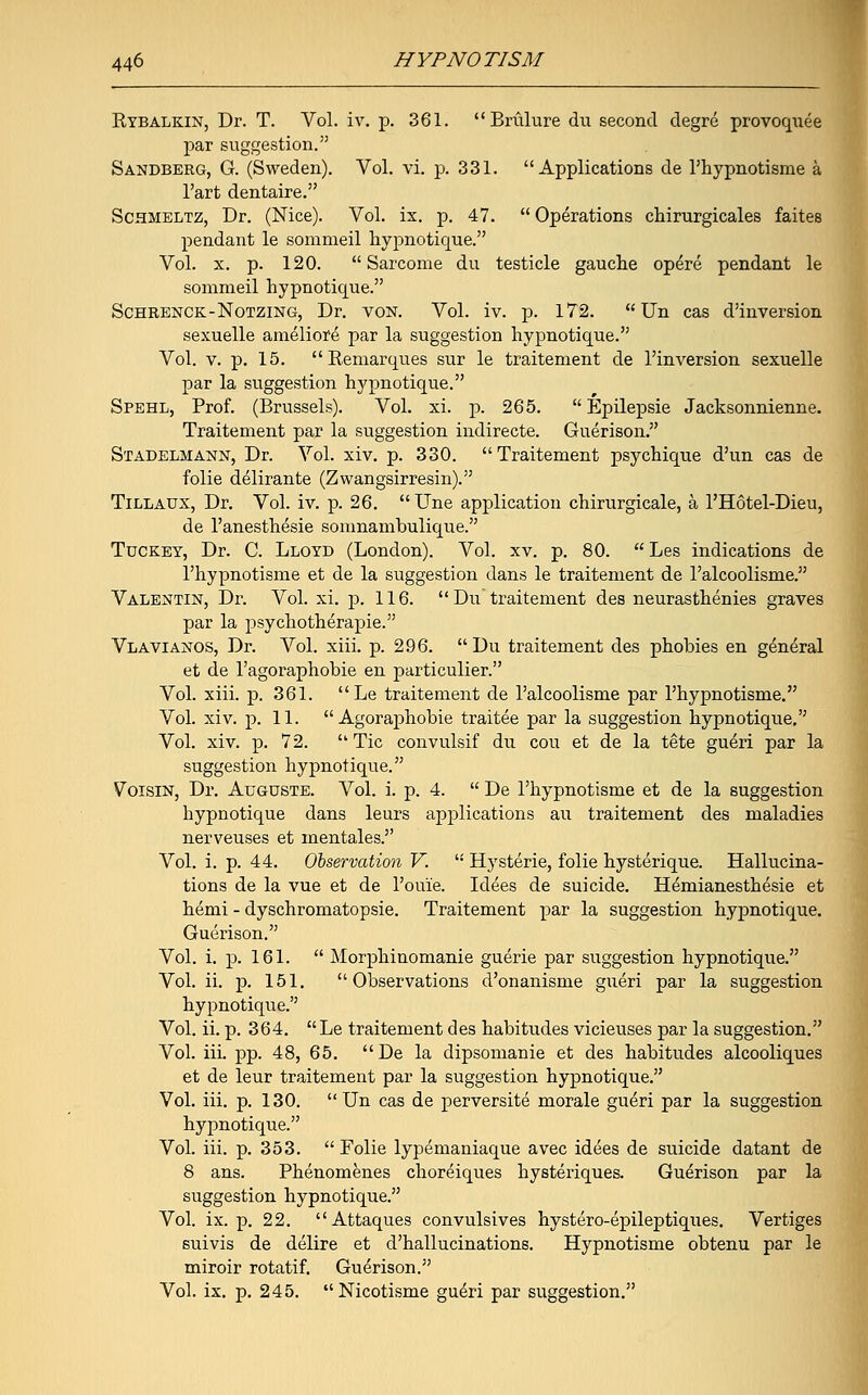 Rtbalkin, Dr. T. Vol. iv. p. 361.  Brulure du second degre provoquee par suggestion. Sandberg, G. (Sweden). Vol. vi. p. 331. Applications de l'hypnotisme a l'art dentaire. Schmeltz, Dr. (Nice). Vol. ix. p. 47.  Operations chirurgicales faites pendant le sommeil hypnotique. Vol. x. p. 120.  Sarcome du testicle gauche opere pendant le sommeil hypnotique. Schrenck-Notzing, Dr. von. Vol. iv. p. 172.  Un cas d'inversion sexuelle ameliore par la suggestion hypnotique. Vol. v. p. 15.  Remarques sur le traitement de l'inversion sexuelle par la suggestion hj'pnotique. Spehl, Prof. (Brussels). Vol. xi. p. 265.  Epilepsie Jacksonnienne. Traitement par la suggestion indirecte. Guerison. Stadelmann, Dr. Vol. xiv. p. 330. Traitement psychique d'un cas de folie delirante (Zwangsirresin). Tillaux, Dr. Vol. iv. p. 26.  Une application chirurgicale, a l'Hotel-Dieu, de l'anesthesie somnambulique. Tdckey, Dr. C. Lloyd (London). Vol. xv. p. 80.  Les indications de l'hypnotisme et de la suggestion dans le traitement de l'alcoolisme. Valentin, Dr. Vol. xi. p. 116. Du traitement des neurasthenies graves par la psychotherapie. Vlavianos, Dr. Vol. xiii. p. 296. Du traitement des phobies en general et de l'agoraphobie en particulier. Vol. xiii. p. 361. Le traitement de l'alcoolisme par l'hypnotisme. Vol. xiv. p. 11.  Agoraphobie traitee par la suggestion hypnotique. Vol. xiv. p. 72.  Tic convulsif du cou et de la tete gueri par la suggestion hypnotique. Voisin, Dr. Auguste. Vol. i. p. 4.  De l'hypnotisme et de la suggestion hypnotique dans leurs applications an traitement des maladies nerveuses et mentales. Vol. i. p. 44. Observation V. '•' Hysterie, folie hysterique. Hallucina- tions de la vue et de l'ouie. Idees de suicide. Hemianesthesie et hemi - dyschromatopsie. Traitement par la suggestion hypnotique. Guerison. Vol. i. p. 161.  Morphinomanie guerie par suggestion hypnotique. Vol. ii. p. 151. Observations d'onanisme gueri par la suggestion hypnotique. Vol. ii. p. 364. Le traitement des habitudes vicieuses par la suggestion. Vol. iii. pp. 48, 65. De la dipsomanie et des habitudes alcooliques et de leur traitement par la suggestion hypnotique. Vol. iii. p. 130. Un cas de perversite morale gueri par la suggestion hypnotique. Vol. iii. p. 353.  Folie lypemaniaque avec idees de suicide datant de 8 ans. Phenomenes choreiques hysteriques. Guerison par la suggestion hypnotique. Vol. ix. p. 22. Attaques convulsives hystero-epileptiques. Vertiges suivis de delire et d'hallucinations. Hypnotisme obtenu par le miroir rotatif. Guerison. Vol. ix. p. 245. Nicotisme gueri par suggestion.