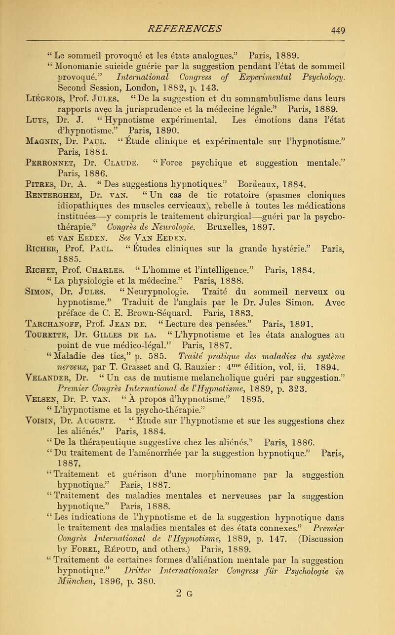  Le sommeil provoque et les etats analogues. Paris, 1889.  Monomanie suicide guerie par la suggestion pendant l'etat de sommeil provoque. International Congress of Experimental Psychology. Second Session, London, 1882, p. 143. Liegeois, Prof. Jules.  De la suggestion et du somnambulisme dans leurs rapports avec la jurisprudence et la medecine legale. Paris, 1889. Luvs, Dr. J.  Hypnotisme experimental. Les emotions dans l'etat d'hypnotisme. Paris, 1890. Magnin, Dr. Paul. Etude clinique et experimental sur l'hypnotisme. Paris, 1884. Perronnet, Dr. Claude.  Force psychique et suggestion mentale. Paris, 1886. Pitres, Dr. A.  Des suggestions hypnotiques. Bordeaux, 1884. Renterghem, Dr. vax.  LTn cas de tic rotatoire (spasmes cloniques idiopathiques des muscles cervicaux), rebelle a toutes les medications institutes—y compris le traitement chirurgical—gueri par la psycho- therapie. Congres de Neurologic Bruxelles, 1897. et van Eeden. See Van Eeden. Richer, Prof. Paul.  Etudes cliniques sur la grande hysteric Paris, 1885. Richet, Prof. Charles.  L'homme et l'intelligence. Paris, 1884.  La physiologie et la medecine. Paris, 1888. Simon, Dr. Jules.  Neurypnologie. Traite du sommeil nerveux ou hypnotisme. Traduit de l'anglais par le Dr. Jules Simon. Avec preface de C. E. Brown-Sequard. Paris, 1883. Tarchanoff, Prof. Jean de. Lecture des pensees. Paris, 1891. Tourette, Dr. Gilles de la.  L'hypnotisme et les etats analogues au point de vue medico-legal. Paris, 1887.  Maladie des tics, p. 585. Traite pratique des maladies du systeme nerveux, par T. Grasset and G. Rauzier : 4me edition, vol. ii. 1894. Velander, Dr.  Un cas de mutisme melancholique gue^ri par suggestion. Premier Congres International de I'Hypnotisme, 1889, p. 323. Velsen, Dr. P. van. A propos d'hypnotisme. 1895.  L'hypnotisme et la psycho-therapie. Voisin, Dr. Auguste.  Etude sur l'hypnotisme et sur les suggestions chez les alienes. Paris, 1884. De la therapeutique suggestive chez les alienes. Paris, 1886. Du traitement de l'amenorrhee par la suggestion hypnotique. Paris, 1887. Traitement et guerison d'une morphinomane par la suggestion hypnotique. Paris, 1887. Traitement des maladies mentales et nerveuses par la suggestion hypnotique. Paris, 1888. Les indications de l'hypnotisme et de la suggestion hypnotique dans le traitement des maladies mentales et des etats connexes. Premier Congres International de VHypnotisme, 1889, p. 147. (Discussion by Forel, Repoud, and others.) Paris, 1889. ': Traitement de certaines formes d'alienation mentale par la suggestion hypnotique. Dritter Internationaler Congress fiir Psychologie in Munchen, 1896, p. 380. 2 G