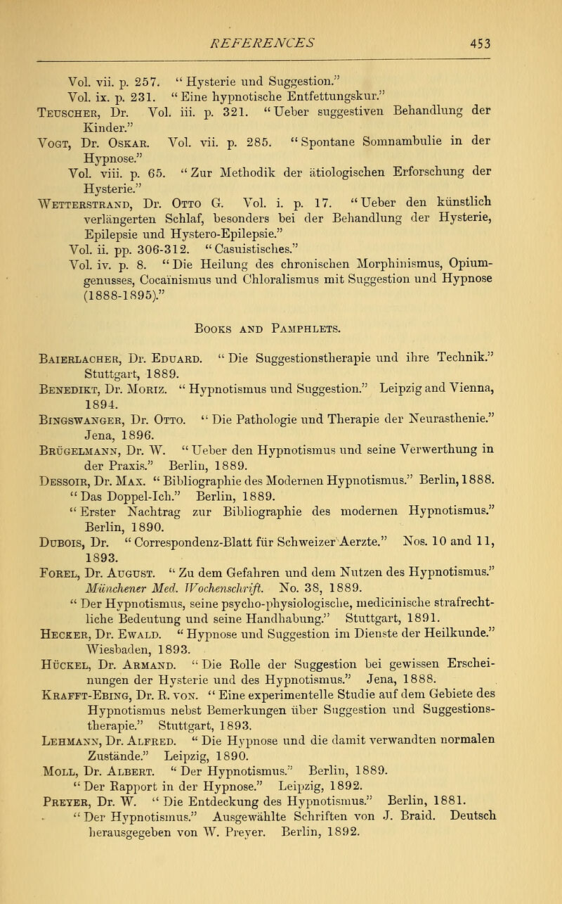 Vol. vii. p. 257.  Hysterie und Suggestion. Vol. ix. p. 231. Eine hypnotische Entfettungskur. Teuscher, Dr. Vol. iii. p. 321. Ueber suggestiven Behandlung der Kinder. Vogt, Dr. Oskar. Vol. vii. p. 285.  Spontane Somnambulie in der Hypnose. Vol. viii. p. 65.  Zur Methodik der atiologischen Erforschung der Hysterie. Wetterstrand, Dr. Otto G. Vol. i. p. 17. Ueber den kiinstlich verlangerten Schlaf, besonders bei der Behandlung der Hysterie, Epilepsie und Hystero-Epilepsie. Vol. ii. pp. 306-312.  Casuistisches. Vol. iv. p. 8.  Die Heilung des chronischen Morphinismus, Opium- genusses, Cocainismus und Chloralismus mit Suggestion und Hypnose (1888-1895). Books and Pamphlets. Baierlacher, Dr. Eduard.  Die Suggestionstlierapie und ihre Technik. Stuttgart, 1889. Benedikt, Dr. Moriz.  Hypnotismus und Suggestion. Leipzig and Vienna, 1894. BrNGSWANGER, Dr. Otto.  Die Pathologie und Therapie der Neurasthenie. Jena, 1896. Brugelmann, Dr. W.  Ueber den Hypnotismus und seine Verwerthung in der Praxis. Berlin, 1889. Dessoir, Dr. Max.  Bibliographic des Modernen Hypnotismus. Berlin, 1888. Das Doppel-Ich. Berlin, 1889. Erster Nachtrag zur Bibliographie des modernen Hypnotismus. Berlin, 1890. Dubois, Dr.  Correspondenz-Blatt fiir Schweizer'Aerzte. Nos. 10 and 11, 1893. Forel, Dr. August.  Zu dem Gefahren und dem Nutzen des Hypnotismus. Miinchener Med. IVochenschrift. No. 38, 1889.  Der Hypnotismus, seine psycho-physiologische, medicinische strafrecht- liche Bedeutung und seine Handhabung. Stuttgart, 1891. Hecker, Dr. Ewald.  Hypnose und Suggestion im Dienste der Heilkunde. Wiesbaden, 1893. Huckel, Dr. Armand.  Die Rolle der Suggestion bei gewissen Erschei- nungen der Hysterie und des Hypnotismus. Jena, 1888. Krappt-Ebing, Dr. R. von.  Eine experimentelle Studie auf dem Gebiete des Hypnotismus nebst Bemerkungen iiber Suggestion und Suggestions- tlierapie. Stuttgart, 1893. Lehmann, Dr. Alfred.  Die Hypnose und die damit verwandten normalen Zustande. Leipzig, 1890. Moll, Dr. Albert.  Der Hypnotismus. Berlin, 1889. Der Bapport in der Hypnose. Leipzig, 1892. Preyer, Dr. W.  Die Entdeckung des Hypnotismus. Berlin, 1881.  Der Hypnotismus. Ausgewahlte Schriften von J. Braid. Deutsch herausgegeben von W. Preyer. Berlin, 1892.