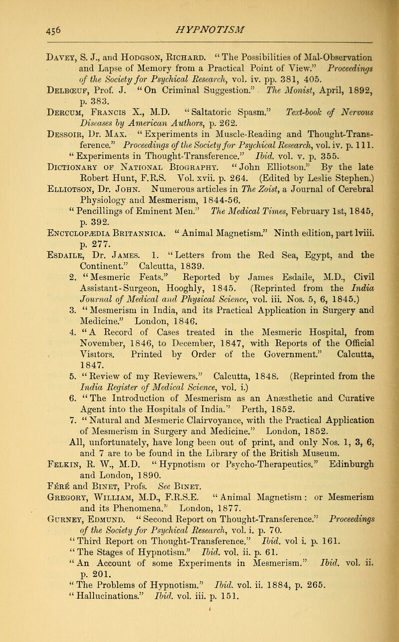 Davey, S. J., and Hodgson, Richard.  The Possibilities of Mai-Observation and Lapse of Memory from a Practical Point of View. Proceedings of the Society for Psychical Research, vol. iv. pp. 381, 405. Delbceuf, Prof. J. On Criminal Suggestion. The Monist, April, 1892, p. 383. Dercdm, Francis X., M.D. Saltatoric Spasm. Text-book of Nervous Diseases by American Authors, p. 262. Dessoir, Dr. Max.  Experiments in Muscle-Reading and Thought-Trans- ference. Proceedings of the Society for Psychical Research, vol. iv. p. 111. Experiments in Thought-Transference. Ibid. vol. v. p. 355. Dictionary of National Biography. John Elliotson. By the late Robert Hunt, F.R.S. Vol. xvii. p. 264. (Edited by Leslie Stephen.) Elliotson, Dr. John. Numerous articles in The Zoist, a Journal of Cerebral Physiology and Mesmerism, 1844-56.  Pencillings of Eminent Men. The Medical Times, February 1st, 1845, p. 392. Encyclopaedia Britannica.  Animal Magnetism. Ninth edition, part lviii. p. 277. Esdaile, Dr. James. 1. Letters from the Red Sea, Egypt, and the Continent. Calcutta, 1839. 2. Mesmeric Feats. Reported by James Esdaile, M.D., Civil Assistant-Surgeon, Hooghly, 1845. (Reprinted from the India Journal of Medical and Physical Science, vol. iii. Nos. 5, 6, 1845.) 3.  Mesmerism in India, and its Practical Application in Surgery and Medicine. London, 1846. 4.  A Record of Cases treated in the Mesmeric Hospital, from November, 1846, to December, 1847, with Reports of the Official Visitors. Printed by Order of the Government. Calcutta, 1847. 5. Review of my Reviewers. Calcutta, 1848. (Reprinted from the India Register of Medical Science, vol. i.) 6. The Introduction of Mesmerism as an Anaesthetic and Curative Agent into the Hospitals of India. Perth, 1852. 7.  Natural and Mesmeric Clairvoyance, with the Practical Application of Mesmerism in Surgery and Medicine. London, 1852. All, unfortunately, have long been out of print, and only Nos. 1, 3, 6, and 7 are to be found in the Library of the British Museum. Felkin, R. W., M.D. Hypnotism or Psycho-Therapeutics. Edinburgh and London, 1890. Fer^ and Binet, Profs. See Binet. Gregory, William, M.D., F.R.S.E.  Animal Magnetism : or Mesmerism and its Phenomena. London, 1877. Gurney, Edmund.  Second Report on Thought-Transference. Proceedings of the Society for Psychical Research, vol. i. p. 70. Third Report on Thought-Transference. Ibid, vol i. p. 161. The Stages of Hypnotism. Poid. vol. ii. p. 61.  An Account of some Experiments in Mesmerism. Ibid. vol. ii. p. 201.  The Problems of Hypnotism. Ibid. vol. ii. 1884, p. 265. Hallucinations. Ibid. vol. iii. p. 151.