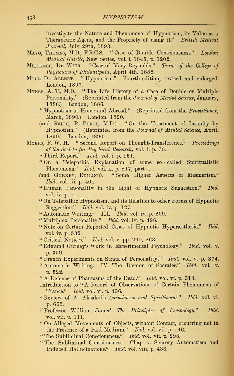 investigate the Nature and Phenomena of Hypnotism, its Value as a Therapeutic Agent, and the Propriety of using it. British Medical Journal, July 29th, 1893. Mayo, Thomas, M.D., F.R.C.S.  Case of Double Consciousness. London Medical Gazette, New Series, vol. i. 1845, p. 1202. Mitchell, Dr. Weir. Case of Mary Reynolds. Trans, of the College of Physicians of Philadelphia, April 4th, 1888. Moll, Dr. Albert.  Hypnotism. Fourth edition, revised and enlarged. London, 1897. Myers, A. T., M.D.  The Life History of a Case of Double or Multiple Personality. (Reprinted from the Journal of Mental Science, January, 1886.) London, 1886.  Hypnotism at Home and Abroad. (Reprinted from the Practitioner, March, 1890.) London, 1890. (and Siiith, R. Percy, M.D.).  On the Treatment of Insanity by Hypnotism. (Reprinted from the Journal of Mental Science, April, 1890.) London, 1890. Myers, F. W. H.  Second Report on Thought-Transference. Proceedings of the Society for Psychical Research, vol. i. p. 70.  Third Report. Ibid. vol. i. p. 161.  On a Telepathic Explanation of some so - called Spiritualistic Phenomena. Ibid. vol. ii. p. 217, part i. (and Gurney, Edmund).  Some Higher Aspects of Mesmerism. Ibid. vol. iii. p. 401.  Human Personality in the Light of Hypnotic Suggestion. Ibid. vol. iv. p. 1.  On Telepathic Hypnotism, and its Relation to other Forms of Hypnotic Suggestion. Ibid. vol. iv. p. 127. Automatic Writing. III. Ibid. vol. iv. p. 209. Multiplex Personality. Ibid. vol. iv. p. 496.  Note on Certain Reported Cases of Hypnotic Hypersesthesia. Ibid. vol. iv. p. 532.  Critical Notices. Ibid. vol. v. pp. 260, 263.  Edmund Gurney's Work in Experimental Psychology. Ibid. vol. v. p. 359. French Experiments on Strata of Personality. Ibid. vol. v. p. 374. Automatic Writing. IV. The Daemon of Socrates. Ibid. vol. v. p. 522. A Defence of Phantasms of the Dead. Ibid, vol. vi. p. 314. Introduction to A Record of Observations of Certain Phenomena of Trance. Ibid. vol. vi. p. 436.  Review of A. Aksakof's Animismus and Sjriritismus. Ibid. vol. vi. p. 665. Professor William James' Tlie Principles of Psychology. Ibid. vol. vii. p. 111.  On Alleged Movements of Objects, without Contact, occurring not in the Presence of a Paid Medium. Ibid. vol. vii. p. 146. The Subliminal Consciousness. Ibid. vol. vii. p. 298.  The Subliminal Consciousness. Chap. v. Sensory Automatism and