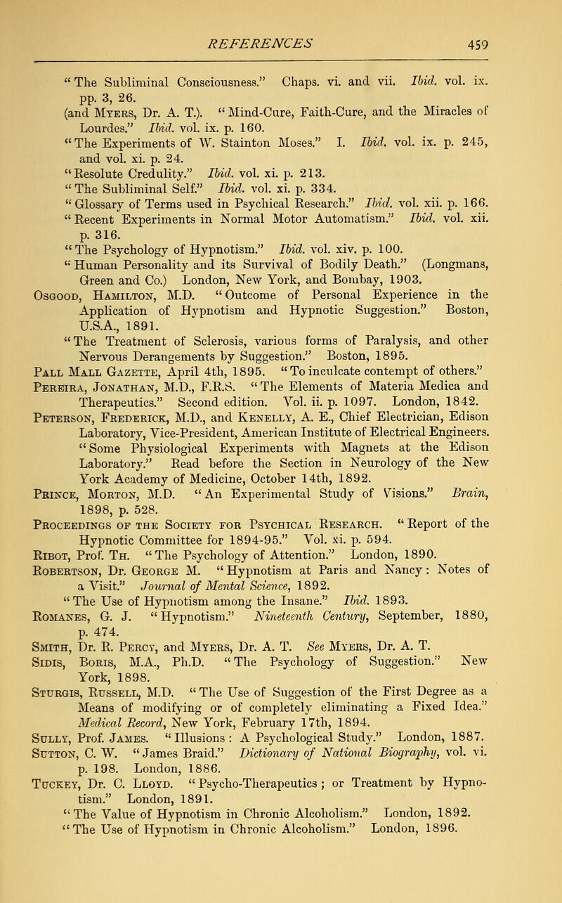  The Subliminal Consciousness. Chaps, vi. and vii. Ibid. vol. ix. pp. 3, 26. (and Myers, Dr. A. T.).  Mind-Cure, Faith-Cure, and the Miracles of Lourdes. Ibid. vol. ix. p. 160.  The Experiments of W. Stainton Moses. I. Ibid. vol. ix. p. 245, and vol. xi. p. 24. Resolute Credulity. Ibid. vol. xi. p. 213.  The Subliminal Self. Ibid. vol. xi. p. 334. Glossary of Terms used in Psychical Research. Ibid. vol. xii. p. 166.  Recent Experiments in Normal Motor Automatism. Ibid. vol. xii. p. 316. The Psychology of Hypnotism. Ibid. vol. xiv. p. 100. K Human Personality and its Survival of Bodily Death. (Longmans, Green and Co.) London, New York, and Bombay, 1903. Osgood, Hamilton, M.D.  Outcome of Personal Experience in the Application of Hypnotism and Hypnotic Suggestion. Boston, U.S.A., 1891. The Treatment of Sclerosis, various forms of Paralysis, and other Nervous Derangements by Suggestion. Boston, 1895. Pall Mall Gazette, April 4th, 1895. Toinculcate contempt of others. Pereira, Jonathan, M.D., F.R.S.  The Elements of Materia Medica and Therapeutics. Second edition. Vol. ii. p. 1097. London, 1842. Peterson, Frederick, M.D., and Kenelly, A. E., Chief Electrician, Edison Laboratory, Vice-President, American Institute of Electrical Engineers. Some Physiological Experiments with Magnets at the Edison Laboratory. Read before the Section in Neurology of the New York Academy of Medicine, October 14th, 1892. Prince, Morton, M.D. An Experimental Study of Vsions. Brain, 1898, p. 528. Proceedings op the Society for Psychical Research.  Report of the Hypnotic Committee for 1894-95. Vol. xi. p. 594. Ribot, Prof. Th. The Psychology of Attention. London, 1890. Robertson, Dr. George M.  Hypnotism at Paris and Nancy: Notes of a Visit. Journal of Mental Science, 1892. The Use of Hypnotism among the Insane. Ibid. 1893. Romanes, G. J. Hypnotism. Nineteenth Century, September, 1880, p. 474. Smith, Dr. R. Percy, and Myers, Dr. A. T. See Myers, Dr. A. T. Sidis, Boris, M.A., Ph.D. The Psychology of Suggestion. New York, 1898. Sturgis, Russell, M.D.  The Use of Suggestion of the First Degree as a Means of modifying or of completely eliminating a Fixed Idea. Medical Record, New York, February 17th, 1894. Sully, Prof. James. Illusions: A Psychological Study. London, 1887. Sutton, C. W.  James Braid. Dictionary of National Biography, vol. vi. p. 198. London, 1886. Tuckey, Dr. C. Lloyd.  Psycho-Therapeutics ; or Treatment by Hypno- tism. London, 1891. The Value of Hypnotism in Chronic Alcoholism. London, 1892. The Use of Hypnotism in Chronic Alcoholism. London, 1896.