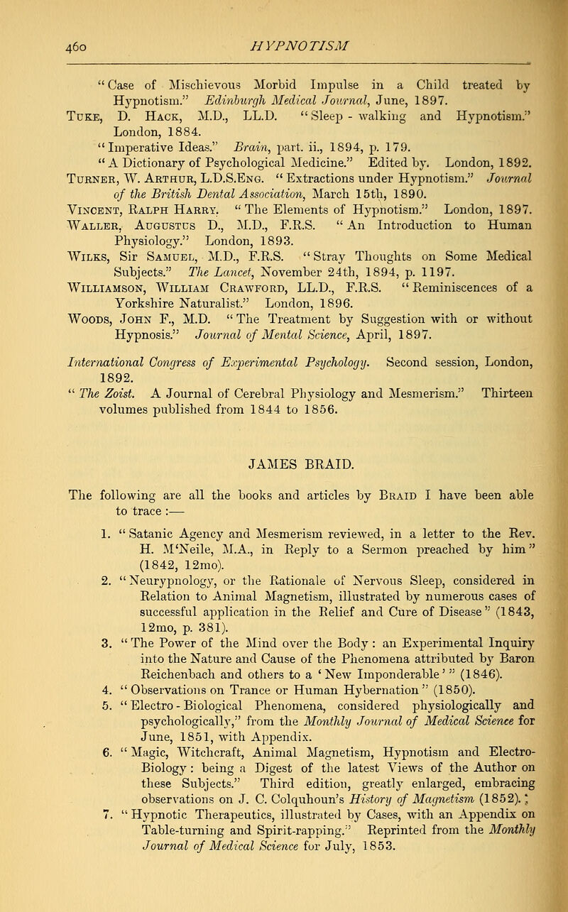  Case of Mischievous Morbid Impulse in a Child treated by Hypnotism. Edinburgh Medical Journal, June, 1897. Tuke, D. Hack, M.D., LL.D.  Sleep - walking and Hypnotism.1' London, 1884. Imperative Ideas. Brain, part, ii., 1894, p. 179.  A Dictionary of Psychological Medicine. Edited by. London, 1892. Turner, W. Arthur, L.D.S.Eng.  Extractions under Hypnotism. Journal of the British Dental Association, March 15th, 1890. Vincent, Ralph Harry. The Elements of Hypnotism. London, 1897. Waller. Augustus D., M.D., F.R.S.  An Introduction to Human Physiology. London, 1893. Wilks, Sir Samuel, M.D., F.R.S.  Stray Thoughts on Some Medical Subjects. The Lancet, November 24th, 1894, p. 1197. Williamson, William Crawford, LL.D., F.R.S.  Reminiscences of a Yorkshire Naturalist. London, 1896. Woods, John F., M.D.  The Treatment by Suggestion with or without Hypnosis. Journal of Mental Science, April, 1897. International Congress of Experimental Psychology. Second session, London, 1892.  The Zoist. A Journal of Cerebral Physiology and Mesmerism. Thirteen volumes published from 1844 to 1856. JAMES BRAID. The following are all the books and articles by Braid I have been able to trace :-— 1.  Satanic Agency and Mesmerism reviewed, in a letter to the Rev. H. M'Neile, M.A., in Reply to a Sermon preached by him (1842, 12mo). 2.  Neurypnology, or the Rationale of Nervous Sleep, considered in Relation to Animal Magnetism, illustrated by numerous cases of successful application in the Relief and Cure of Disease (1843, 12mo, p. 381). 3.  The Power of the Mind over the Body : an Experimental Inquiry into the Nature and Cause of the Phenomena attributed by Baron Reichenbach and others to a ' New Imponderable'  (1846). 4.  Observations on Trance or Human Hybernation (1850). 5.  Electro - Biological Phenomena, considered physiologically and psychologically, from the Monthly Journal of Medical Science for June, 1851, with Appendix. 6.  Magic, Witchcraft, Animal Magnetism, Hypnotism and Electro- Biology : being a Digest of the latest Views of the Author on these Subjects. Third edition, greatly enlarged, embracing observations on J. C. Colquhoun's History of Magnetism (1852). * 7.  Hypnotic Therapeutics, illustrated by Cases, with an Appendix on Table-turning and Spirit-rapping.'' Reprinted from the Monthly Journal of Medical Science for July, 1853.