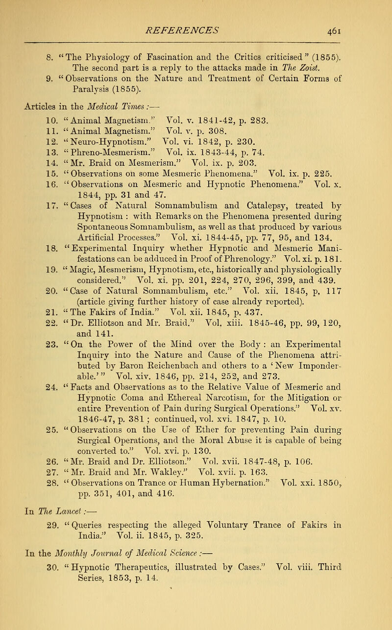 8. The Physiology of Fascination and the Critics criticised (1855). The second part is a reply to the attacks made in The Zoist. 9.  Observations on the Nature and Treatment of Certain Forms of Paralysis (1855). Articles in the Medical Times :— 10. Animal Magnetism.'' Vol. v. 1841-42, p. 283. 11. Animal Magnetism. Vol. v. p. 308. 12.  Neuro-Hypnotism. Vol. vi. 1842, p. 230. 13.  Phreno-Mesmerism. Vol. ix. 1843-44, p. 74. 14. Mr. Braid on Mesmerism. Vol. ix. p. 203. 15. Observations on some Mesmeric Phenomena. Vol. ix. p. 225. 16. Observations on Mesmeric and Hypnotic Phenomena. Vol. x. 1844, pp. 31 and 47. 17.  Cases of Natural Somnambulism and Catalepsy, treated by Hypnotism : with Eemarks on the Phenomena presented during Spontaneous Somnambulism, as well as that produced by various Artificial Processes. Vol. xi. 1844-45, pp. 77, 95, and 134. 18. Experimental Inquiry whether Hypnotic and Mesmeric Mani- festations can be adduced in Proof of Phrenology. Vol. xi. p. 181. 19.  Magic, Mesmerism, Hypnotism, etc., historically and physiologically considered. Vol. xi. pp. 201, 224, 270, 296, 399, and 439. 20. Case of Natural Somnambulism, etc. Vol. xii. 1845, p. 117 (article giving further history of case already reported). 21. The Fakirs of India. Vol. xii. 1845, p. 437. 22. Dr. Elliotson and Mr. Braid. Vol. xiii. 1845-46, pp. 99, 120, and 141. 23.  On the Power of the Mind over the Body : an Experimental Inquiry into the Nature and Cause of the Phenomena attri- buted by Baron Keichenbach and others to a ' New Imponder- able.' Vol. xiv. 1846, pp. 214, 252, and 273. 24.  Facts and Observations as to the Relative Value of Mesmeric and Hypnotic Coma and Ethereal Narcotism, for the Mitigation or entire Prevention of Pain during Surgical Operations. Vol. xv. 1846-47, p. 381; continued, vol. xvi. 1847, p. 10. 25. Observations on the Use of Ether for preventing Pain during Surgical Operations, and the Moral Abuse it is capable of being converted to. Vol. xvi. p. 130. 26. Mr. Braid and Dr. Elliotson. Vol. xvii. 1847-48, p. 106. 27.  Mr. Braid and Mr. Wakley. Vol. xvii. p. 163. 28.  Observations on Trance or Human Hybernation. Vol. xxi. 1850,, pp. 351, 401, and 416. In Tlie Lancet:— 29.  Queries respecting the alleged Voluntary Trance of Fakirs in India. Vol. ii. 1845, p. 325. In the Monthly Journal of Medical Science :— 30.  Hypnotic Therapeutics, illustrated by Cases. Vol. viii. Third Series, 1853, p. 14.