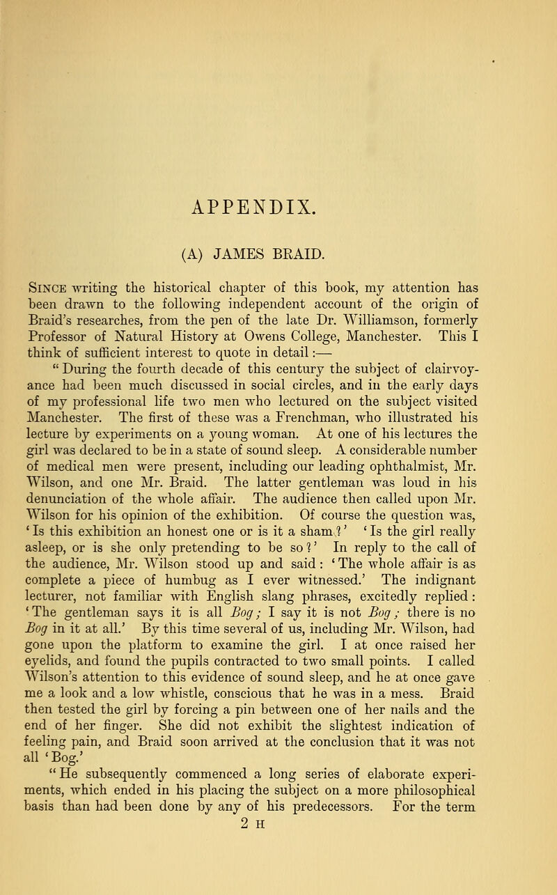 APPENDIX. (A) JAMES BRAID. Since writing the historical chapter of this book, my attention has been drawn to the following independent account of the origin of Braid's researches, from the pen of the late Dr. Williamson, formerly Professor of Natural History at Owens College, Manchester. This I think of sufficient interest to quote in detail:—  During the fourth decade of this century the subject of clairvoy- ance had been much discussed in social circles, and in the early days of my professional life two men who lectured on the subject visited Manchester. The first of these was a Frenchman, who illustrated his lecture by experiments on a young woman. At one of his lectures the girl was declared to be in a state of sound sleep. A considerable number of medical men were present, including our leading ophthalmist, Mr. Wilson, and one Mr. Braid. The latter gentleman was loud in his denunciation of the whole affair. The audience then called upon Mr. Wilson for his opinion of the exhibition. Of course the question was, ' Is this exhibition an honest one or is it a sham,'?' ' Is the girl really asleep, or is she only pretending to be so 1' In reply to the call of the audience, Mr. Wilson stood up and said: ' The whole affair is as complete a piece of humbug as I ever witnessed.' The indignant lecturer, not familiar with English slang phrases, excitedly replied : 'The gentleman says it is all Bog; I say it is not Bog; there is no Bog in it at all.' By this time several of us, including Mr. Wilson, had gone upon the platform to examine the girl. I at once raised her eyelids, and found the pupils contracted to two small points. I called Wilson's attention to this evidence of sound sleep, and he at once gave me a look and a low whistle, conscious that he was in a mess. Braid then tested the girl by forcing a pin between one of her nails and the end of her finger. She did not exhibit the slightest indication of feeling pain, and Braid soon arrived at the conclusion that it was not all 'Bog.' He subsequently commenced a long series of elaborate experi- ments, which ended in his placing the subject on a more philosophical basis than had been done by any of his predecessors. For the term 2 H