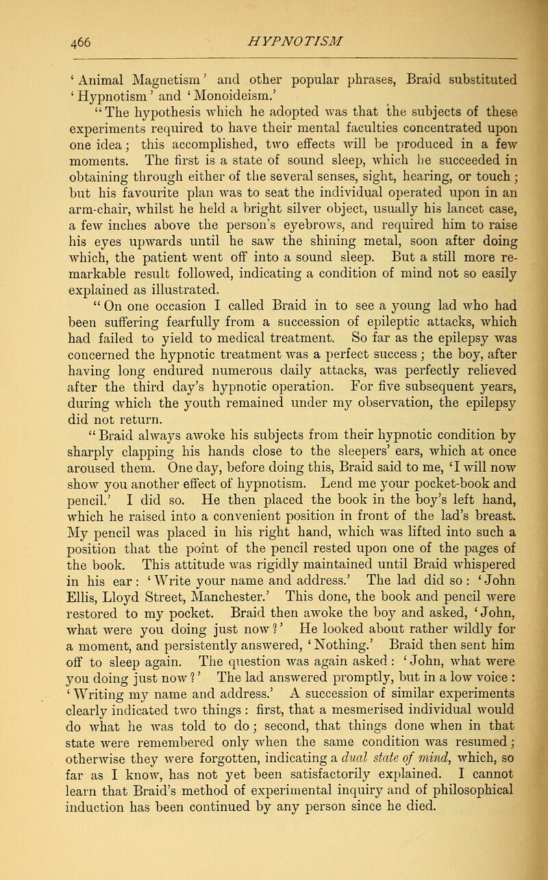 ' Animal Magnetism' and other popular phrases, Braid substituted ' Hypnotism' and ' Monoideism.' The hypothesis which he adopted was that the subjects of these experiments required to have their mental faculties concentrated upon one idea; this accomplished, two effects will be produced in a few moments. The first is a state of sound sleep, which he succeeded in obtaining through either of the several senses, sight, hearing, or touch ; but his favourite plan was to seat the individual operated upon in an arm-chair, whilst he held a bright silver object, usually his lancet case, a few inches above the person's eyebrows, and required him to raise his eyes upwards until he saw the shining metal, soon after doing which, the patient went off into a sound sleep. But a still more re- markable result followed, indicating a condition of mind not so easily explained as illustrated.  On one occasion I called Braid in to see a young lad who had been suffering fearfully from a succession of epileptic attacks, which had failed to yield to medical treatment. So far as the epilepsy was concerned the hypnotic treatment was a perfect success ; the boy, after having long endured numerous daily attacks, was perfectly relieved after the third day's hypnotic operation. For five subsequent years, during which the youth remained under my observation, the epilepsy did not return.  Braid always awoke his subjects from their hypnotic condition by sharply clapping his hands close to the sleepers' ears, which at once aroused them. One day, before doing this, Braid said to me, 'I will now show you another effect of hypnotism. Lend me your pocket-book and pencil.' I did so. He then placed the book in the boy's left hand, which he raised into a convenient position in front of the lad's breast. My pencil was placed in his right hand, which was lifted into such a position that the point of the pencil rested upon one of the pages of the book. This attitude was rigidly maintained until Braid whispered in his ear: 'Write your name and address.' The lad did so : 'John Ellis, Lloyd Street, Manchester.' This done, the book and pencil were restored to my pocket. Braid then awoke the boy and asked, ' John, what were you doing just now 1' He looked about rather wildly for a moment, and persistently answered, ' Nothing.' Braid then sent him off to sleep again. The question was again asked : ' John, what were you doing just now ?' The lad answered promptly, but in a low voice : ' Writing my name and address.' A succession of similar experiments clearly indicated two things : first, that a mesmerised individual would do what he was told to do; second, that things done when in that state were remembered only when the same condition was resumed; otherwise they were forgotten, indicating a dual state of mind, which, so far as I know, has not yet been satisfactorily explained. I cannot learn that Braid's method of experimental inquiry and of philosophical induction has been continued by any person since he died.