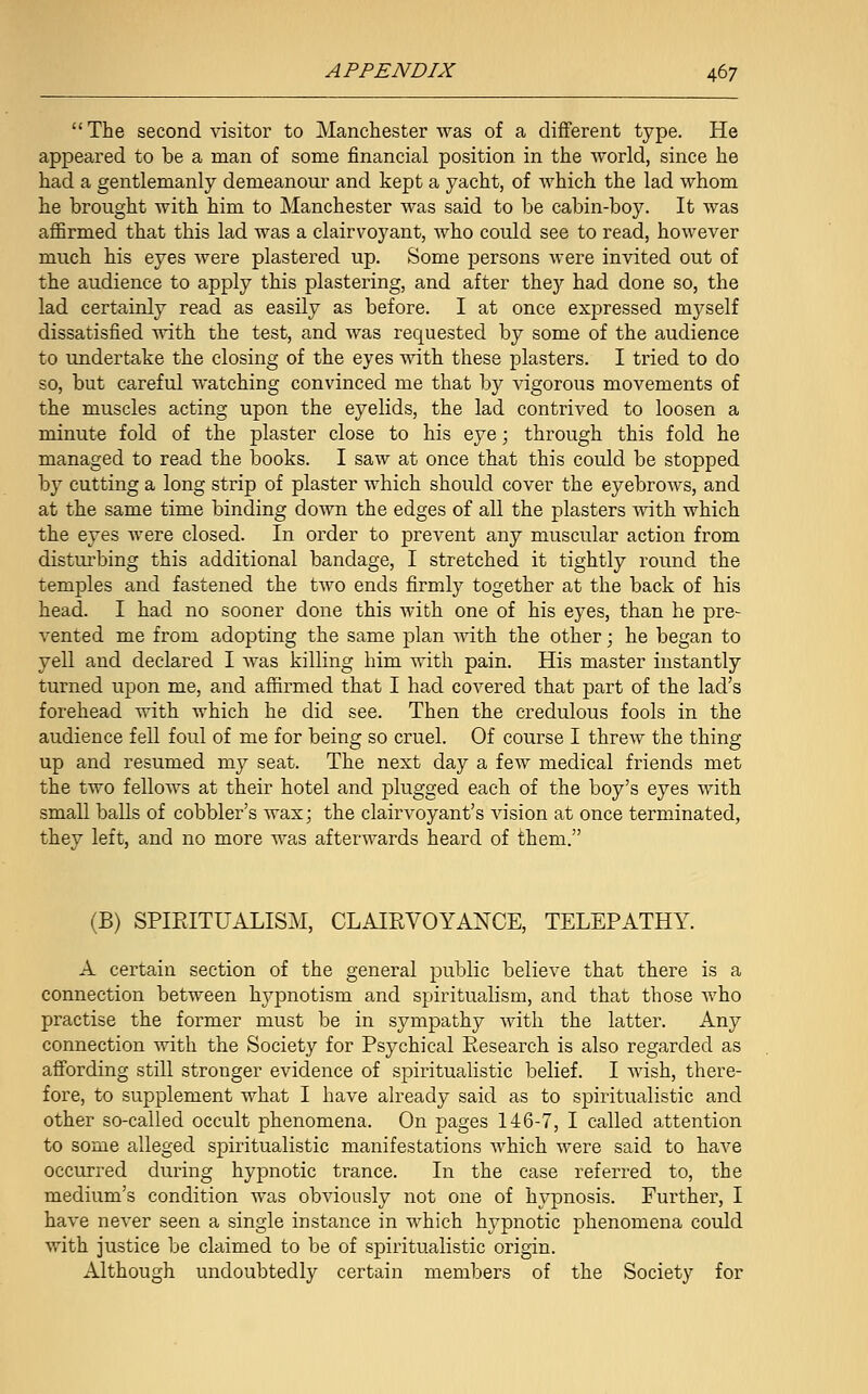 The second visitor to Manchester was of a different type. He appeared to he a man of some financial position in the world, since he had a gentlemanly demeanour and kept a yacht, of which the lad whom he brought with him to Manchester was said to be cabin-boy. It was affirmed that this lad was a clairvoyant, who could see to read, however much his eyes were plastered up. Some persons were invited out of the audience to apply this plastering, and after they had done so, the lad certainly read as easily as before. I at once expressed myself dissatisfied with the test, and was requested by some of the audience to undertake the closing of the eyes with these plasters. I tried to do so, but careful watching convinced me that by vigorous movements of the muscles acting upon the eyelids, the lad contrived to loosen a minute fold of the plaster close to his eye; through this fold he managed to read the books. I saw at once that this could be stopped by cutting a long strip of plaster which should cover the eyebrows, and at the same time binding down the edges of all the plasters with which the eyes were closed. In order to prevent any muscular action from disturbing this additional bandage, I stretched it tightly round the temples and fastened the two ends firmly together at the back of his head. I had no sooner done this with one of his eyes, than he pre- vented me from adopting the same plan with the other; he began to yell and declared I was killing him with pain. His master instantly turned upon me, and affirmed that I had covered that part of the lad's forehead with which he did see. Then the credulous fools in the audience fell foul of me for being so cruel. Of course I threw the thing up and resumed my seat. The next day a few medical friends met the two fellows at their hotel and plugged each of the boy's eyes with small balls of cobbler's wax; the clairvoyant's vision at once terminated, they left, and no more was afterwards heard of them. (B) SPIRITUALISM, CLAIRVOYANCE, TELEPATHY. A certain section of the general public believe that there is a connection between hypnotism and spiritualism, and that those who practise the former must be in sympathy with the latter. Any connection with the Society for Psychical Research is also regarded as affording still stronger evidence of spiritualistic belief. I wish, there- fore, to supplement what I have already said as to spiritualistic and other so-called occult phenomena. On pages 146-7, I called attention to some alleged spiritualistic manifestations which were said to have occurred during hypnotic trance. In the case referred to, the medium's condition was obviously not one of hypnosis. Further, I have never seen a single instance in which hypnotic phenomena could with justice be claimed to be of spiritualistic origin. Although undoubtedly certain members of the Society for